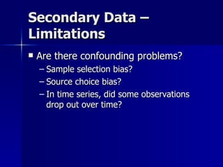 Secondary Data –
Limitations
   Are there confounding problems?
    – Sample selection bias?
    – Source choice bias?
    – In time series, did some observations
      drop out over time?
 
