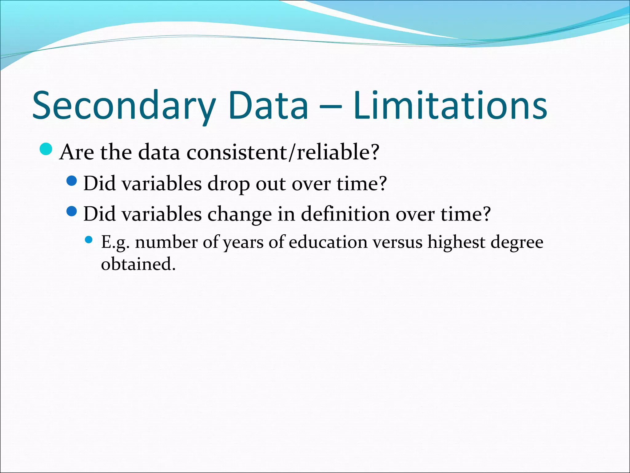 Secondary Data – Limitations
Are the data consistent/reliable?
  Did variables drop out over time?
  Did variables change in definition over time?
       E.g. number of years of education versus highest degree
        obtained.
 