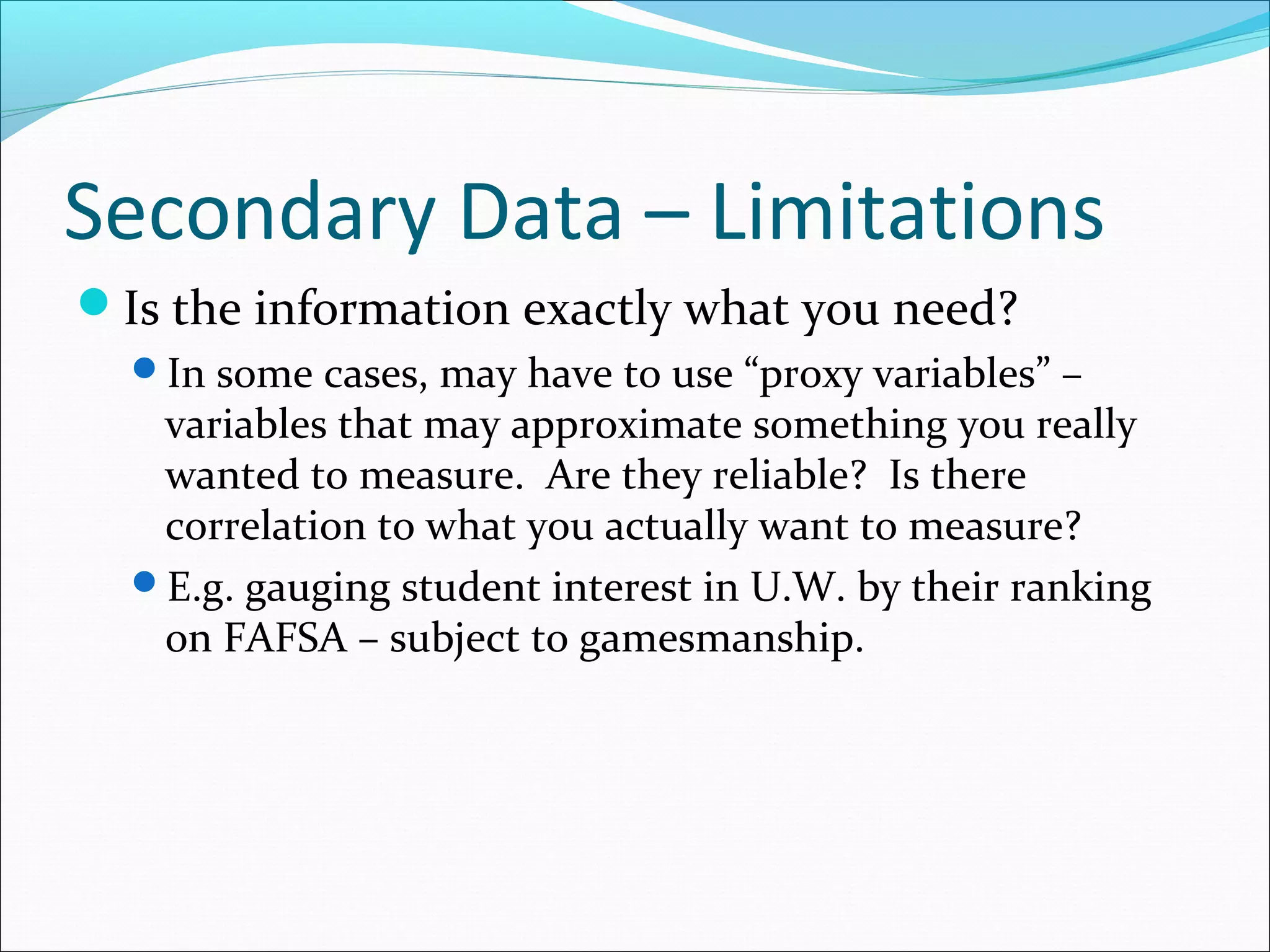 Secondary Data – Limitations
Is the information exactly what you need?
  In some cases, may have to use “proxy variables” –
   variables that may approximate something you really
   wanted to measure. Are they reliable? Is there
   correlation to what you actually want to measure?
  E.g. gauging student interest in U.W. by their ranking
   on FAFSA – subject to gamesmanship.
 