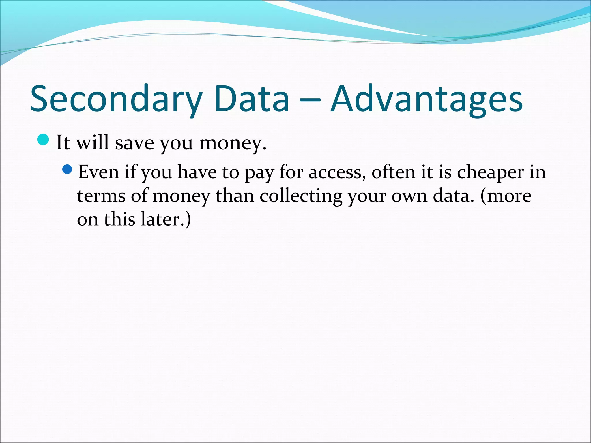 Secondary Data – Advantages
It will save you money.
  Even if you have to pay for access, often it is cheaper in
    terms of money than collecting your own data. (more
    on this later.)
 