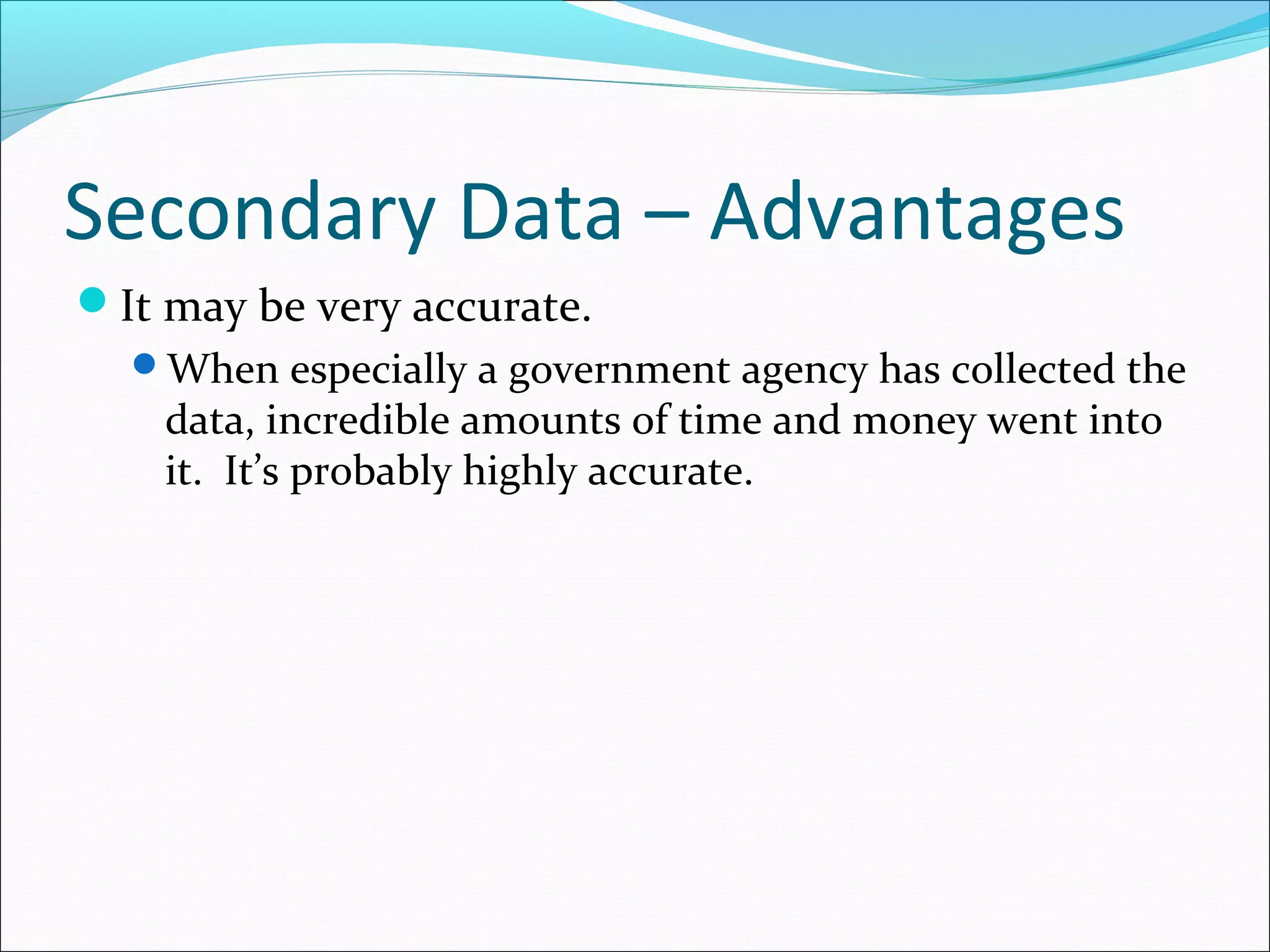 Secondary Data – Advantages
It may be very accurate.
  When especially a government agency has collected the
    data, incredible amounts of time and money went into
    it. It’s probably highly accurate.
 