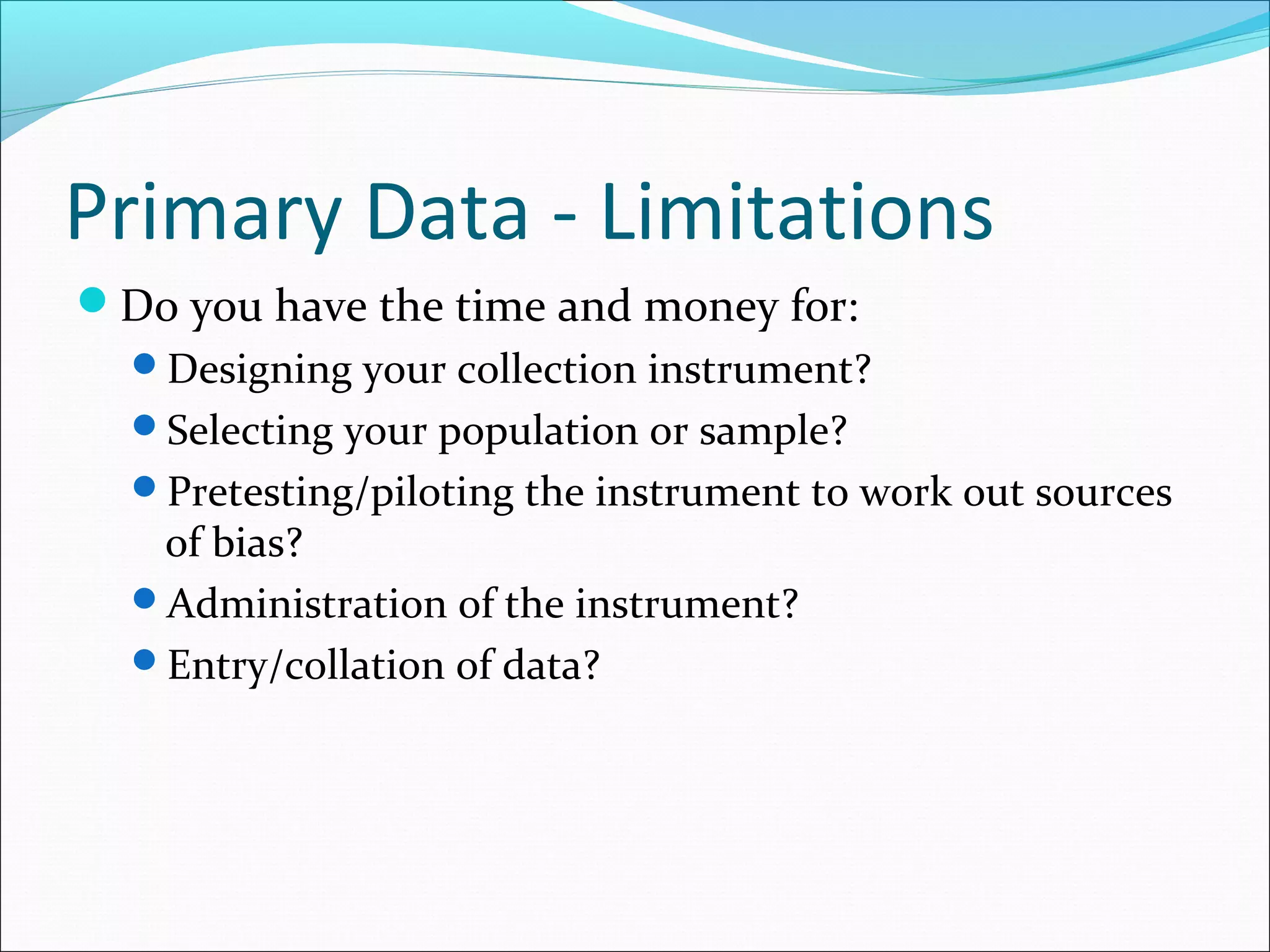 Primary Data - Limitations
Do you have the time and money for:
  Designing your collection instrument?
  Selecting your population or sample?
  Pretesting/piloting the instrument to work out sources
   of bias?
  Administration of the instrument?
  Entry/collation of data?
 