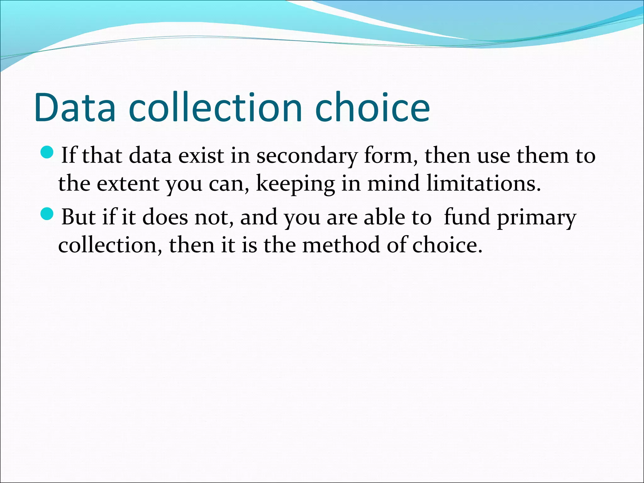 Data collection choice
If that data exist in secondary form, then use them to
 the extent you can, keeping in mind limitations.
But if it does not, and you are able to fund primary
 collection, then it is the method of choice.
 