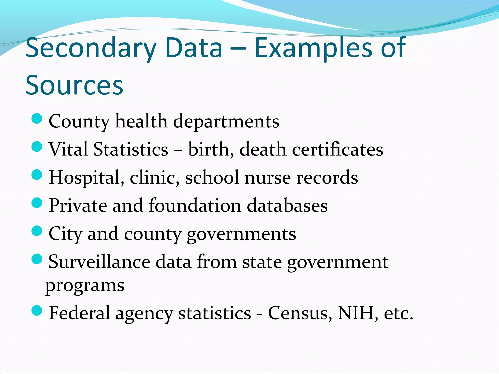 Secondary Data – Examples of
Sources
County health departments
Vital Statistics – birth, death certificates
Hospital, clinic, school nurse records
Private and foundation databases
City and county governments
Surveillance data from state government
 programs
Federal agency statistics - Census, NIH, etc.
 