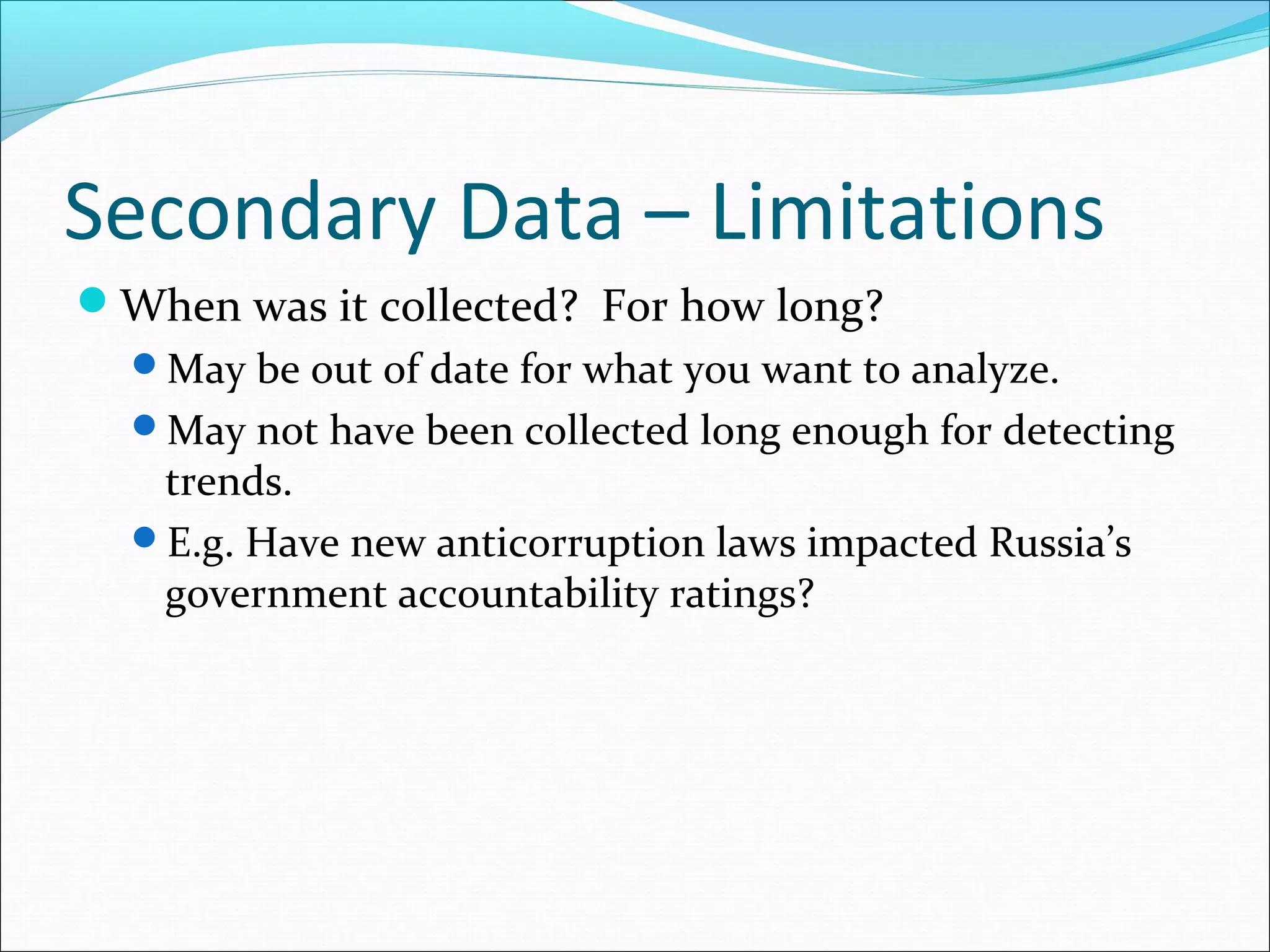 Secondary Data – Limitations
When was it collected? For how long?
 May be out of date for what you want to analyze.
 May not have been collected long enough for detecting
  trends.
 E.g. Have new anticorruption laws impacted Russia’s
  government accountability ratings?
 