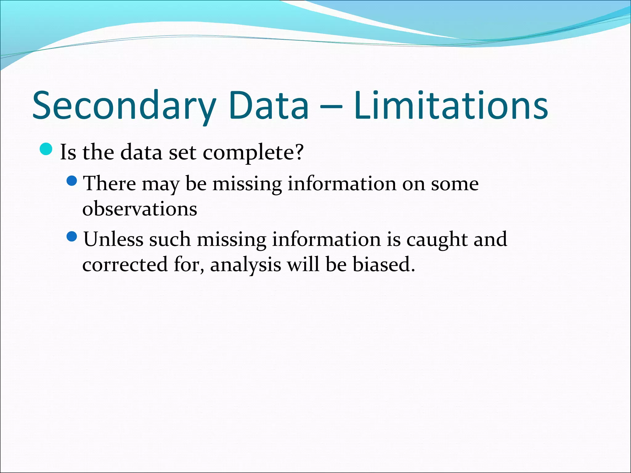 Secondary Data – Limitations
Is the data set complete?
  There may be missing information on some
   observations
  Unless such missing information is caught and
   corrected for, analysis will be biased.
 