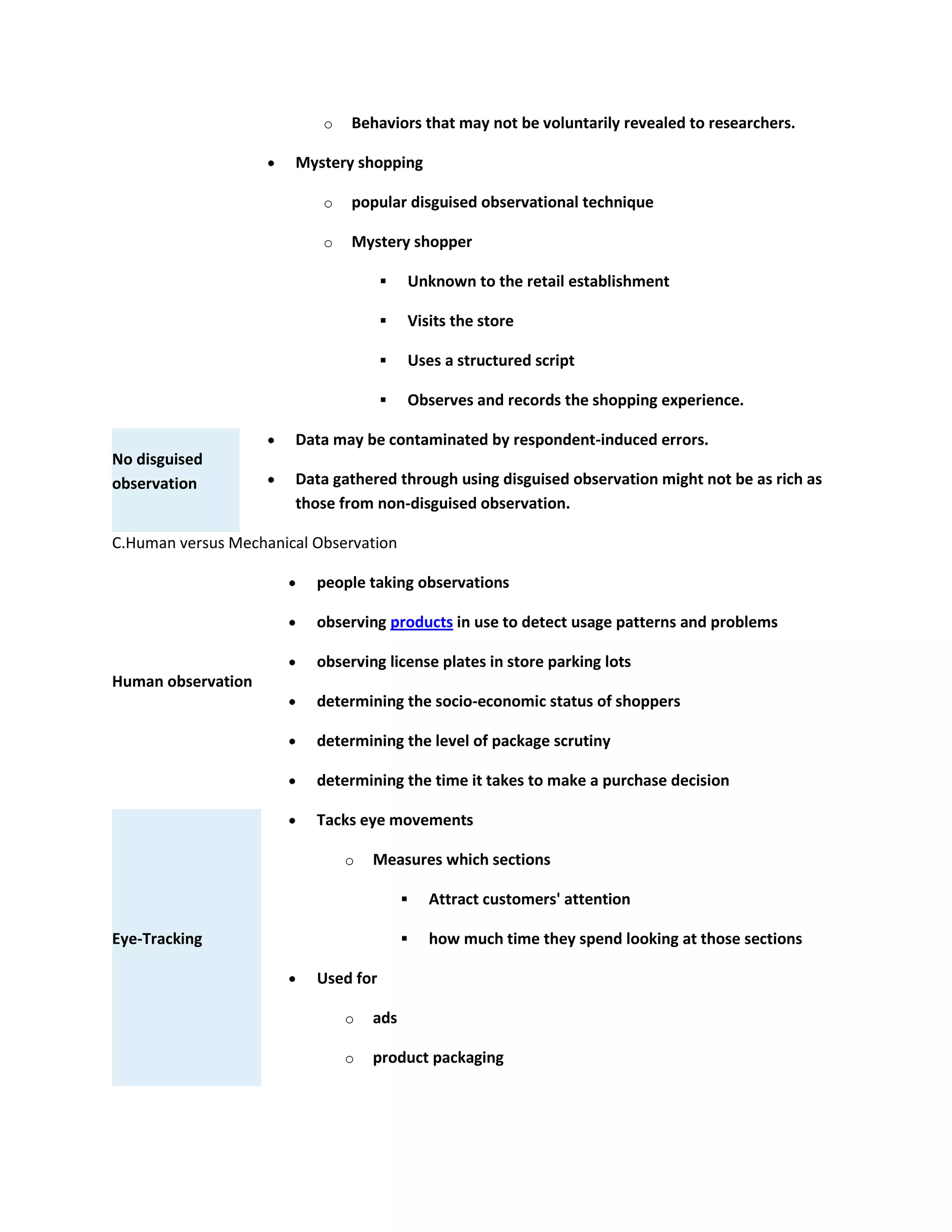o Behaviors that may not be voluntarily revealed to researchers.
Mystery shopping
o popular disguised observational technique
o Mystery shopper
 Unknown to the retail establishment
 Visits the store
 Uses a structured script
 Observes and records the shopping experience.
No disguised
observation
Data may be contaminated by respondent-induced errors.
Data gathered through using disguised observation might not be as rich as
those from non-disguised observation.
C.Human versus Mechanical Observation
Human observation
people taking observations
observing products in use to detect usage patterns and problems
observing license plates in store parking lots
determining the socio-economic status of shoppers
determining the level of package scrutiny
determining the time it takes to make a purchase decision
Eye-Tracking
Tacks eye movements
o Measures which sections
 Attract customers' attention
 how much time they spend looking at those sections
Used for
o ads
o product packaging
 
