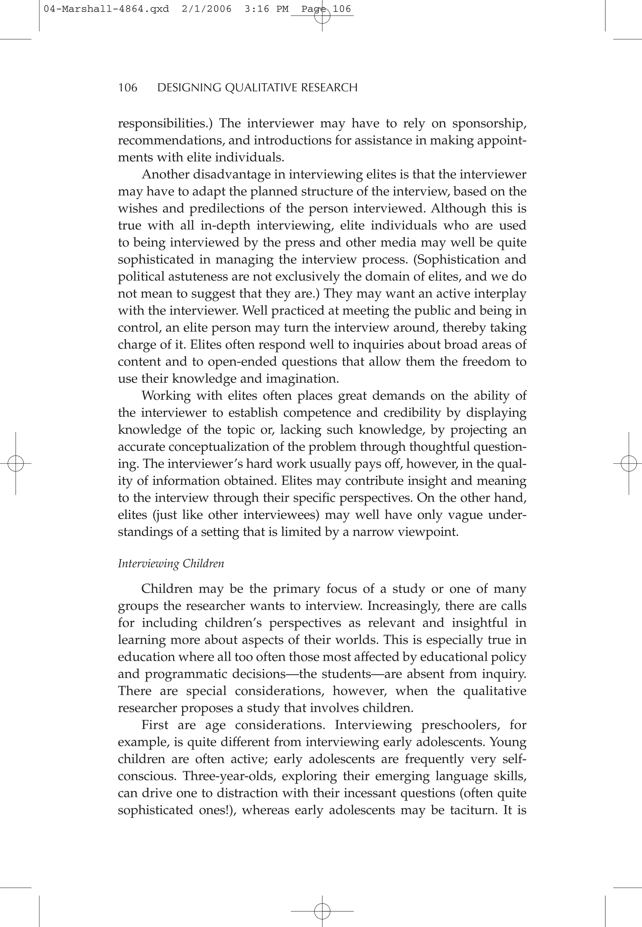 responsibilities.) The interviewer may have to rely on sponsorship,
recommendations, and introductions for assistance in making appoint-
ments with elite individuals.
Another disadvantage in interviewing elites is that the interviewer
may have to adapt the planned structure of the interview, based on the
wishes and predilections of the person interviewed. Although this is
true with all in-depth interviewing, elite individuals who are used
to being interviewed by the press and other media may well be quite
sophisticated in managing the interview process. (Sophistication and
political astuteness are not exclusively the domain of elites, and we do
not mean to suggest that they are.) They may want an active interplay
with the interviewer. Well practiced at meeting the public and being in
control, an elite person may turn the interview around, thereby taking
charge of it. Elites often respond well to inquiries about broad areas of
content and to open-ended questions that allow them the freedom to
use their knowledge and imagination.
Working with elites often places great demands on the ability of
the interviewer to establish competence and credibility by displaying
knowledge of the topic or, lacking such knowledge, by projecting an
accurate conceptualization of the problem through thoughtful question-
ing. The interviewer’s hard work usually pays off, however, in the qual-
ity of information obtained. Elites may contribute insight and meaning
to the interview through their specific perspectives. On the other hand,
elites (just like other interviewees) may well have only vague under-
standings of a setting that is limited by a narrow viewpoint.
Interviewing Children
Children may be the primary focus of a study or one of many
groups the researcher wants to interview. Increasingly, there are calls
for including children’s perspectives as relevant and insightful in
learning more about aspects of their worlds. This is especially true in
education where all too often those most affected by educational policy
and programmatic decisions—the students—are absent from inquiry.
There are special considerations, however, when the qualitative
researcher proposes a study that involves children.
First are age considerations. Interviewing preschoolers, for
example, is quite different from interviewing early adolescents. Young
children are often active; early adolescents are frequently very self-
conscious. Three-year-olds, exploring their emerging language skills,
can drive one to distraction with their incessant questions (often quite
sophisticated ones!), whereas early adolescents may be taciturn. It is
106 DESIGNING QUALITATIVE RESEARCH
04-Marshall-4864.qxd 2/1/2006 3:16 PM Page 106
 
