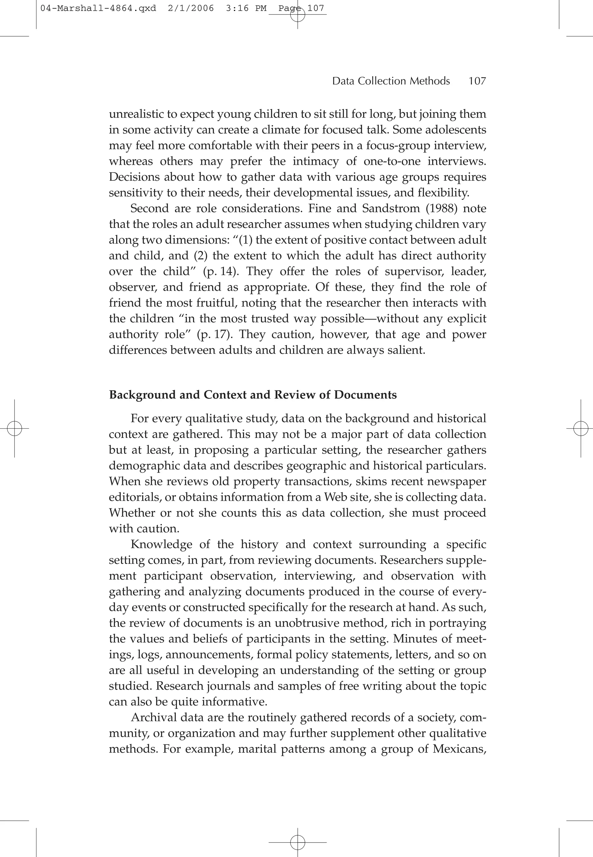 unrealistic to expect young children to sit still for long, but joining them
in some activity can create a climate for focused talk. Some adolescents
may feel more comfortable with their peers in a focus-group interview,
whereas others may prefer the intimacy of one-to-one interviews.
Decisions about how to gather data with various age groups requires
sensitivity to their needs, their developmental issues, and flexibility.
Second are role considerations. Fine and Sandstrom (1988) note
that the roles an adult researcher assumes when studying children vary
along two dimensions: “(1) the extent of positive contact between adult
and child, and (2) the extent to which the adult has direct authority
over the child” (p. 14). They offer the roles of supervisor, leader,
observer, and friend as appropriate. Of these, they find the role of
friend the most fruitful, noting that the researcher then interacts with
the children “in the most trusted way possible—without any explicit
authority role” (p. 17). They caution, however, that age and power
differences between adults and children are always salient.
Background and Context and Review of Documents
For every qualitative study, data on the background and historical
context are gathered. This may not be a major part of data collection
but at least, in proposing a particular setting, the researcher gathers
demographic data and describes geographic and historical particulars.
When she reviews old property transactions, skims recent newspaper
editorials, or obtains information from a Web site, she is collecting data.
Whether or not she counts this as data collection, she must proceed
with caution.
Knowledge of the history and context surrounding a specific
setting comes, in part, from reviewing documents. Researchers supple-
ment participant observation, interviewing, and observation with
gathering and analyzing documents produced in the course of every-
day events or constructed specifically for the research at hand. As such,
the review of documents is an unobtrusive method, rich in portraying
the values and beliefs of participants in the setting. Minutes of meet-
ings, logs, announcements, formal policy statements, letters, and so on
are all useful in developing an understanding of the setting or group
studied. Research journals and samples of free writing about the topic
can also be quite informative.
Archival data are the routinely gathered records of a society, com-
munity, or organization and may further supplement other qualitative
methods. For example, marital patterns among a group of Mexicans,
Data Collection Methods 107
04-Marshall-4864.qxd 2/1/2006 3:16 PM Page 107
 