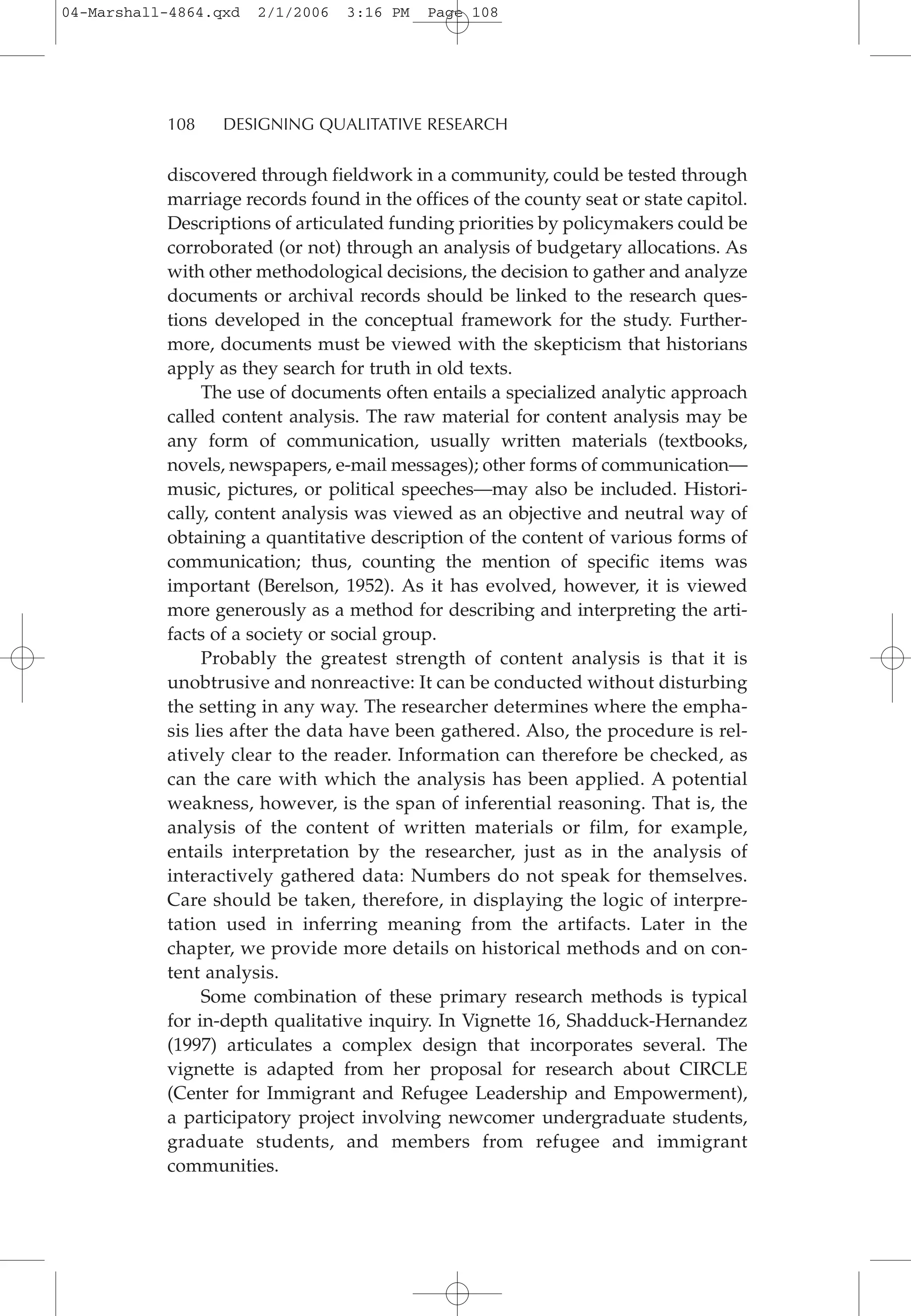 discovered through fieldwork in a community, could be tested through
marriage records found in the offices of the county seat or state capitol.
Descriptions of articulated funding priorities by policymakers could be
corroborated (or not) through an analysis of budgetary allocations. As
with other methodological decisions, the decision to gather and analyze
documents or archival records should be linked to the research ques-
tions developed in the conceptual framework for the study. Further-
more, documents must be viewed with the skepticism that historians
apply as they search for truth in old texts.
The use of documents often entails a specialized analytic approach
called content analysis. The raw material for content analysis may be
any form of communication, usually written materials (textbooks,
novels, newspapers, e-mail messages); other forms of communication—
music, pictures, or political speeches—may also be included. Histori-
cally, content analysis was viewed as an objective and neutral way of
obtaining a quantitative description of the content of various forms of
communication; thus, counting the mention of specific items was
important (Berelson, 1952). As it has evolved, however, it is viewed
more generously as a method for describing and interpreting the arti-
facts of a society or social group.
Probably the greatest strength of content analysis is that it is
unobtrusive and nonreactive: It can be conducted without disturbing
the setting in any way. The researcher determines where the empha-
sis lies after the data have been gathered. Also, the procedure is rel-
atively clear to the reader. Information can therefore be checked, as
can the care with which the analysis has been applied. A potential
weakness, however, is the span of inferential reasoning. That is, the
analysis of the content of written materials or film, for example,
entails interpretation by the researcher, just as in the analysis of
interactively gathered data: Numbers do not speak for themselves.
Care should be taken, therefore, in displaying the logic of interpre-
tation used in inferring meaning from the artifacts. Later in the
chapter, we provide more details on historical methods and on con-
tent analysis.
Some combination of these primary research methods is typical
for in-depth qualitative inquiry. In Vignette 16, Shadduck-Hernandez
(1997) articulates a complex design that incorporates several. The
vignette is adapted from her proposal for research about CIRCLE
(Center for Immigrant and Refugee Leadership and Empowerment),
a participatory project involving newcomer undergraduate students,
graduate students, and members from refugee and immigrant
communities.
108 DESIGNING QUALITATIVE RESEARCH
04-Marshall-4864.qxd 2/1/2006 3:16 PM Page 108
 