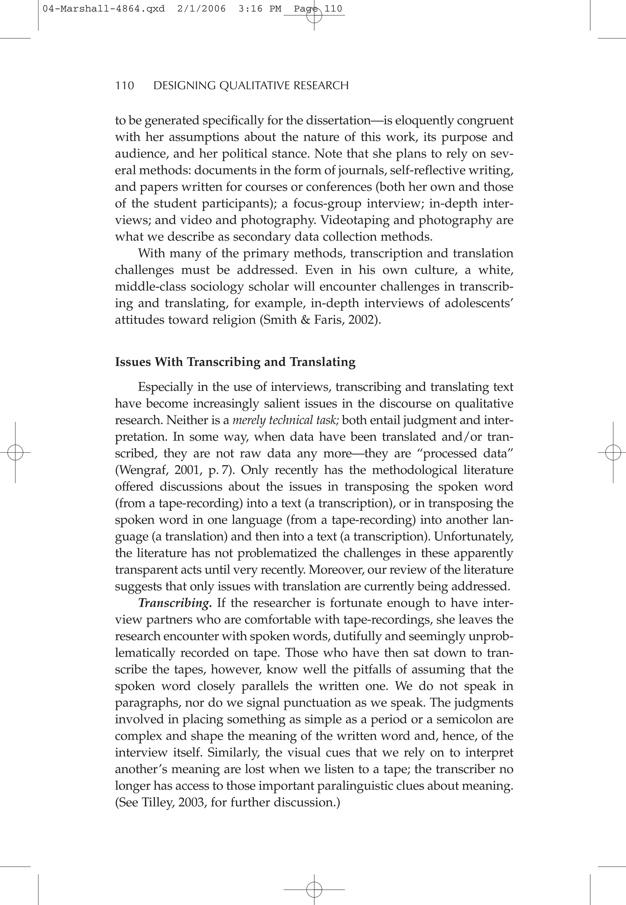 to be generated specifically for the dissertation—is eloquently congruent
with her assumptions about the nature of this work, its purpose and
audience, and her political stance. Note that she plans to rely on sev-
eral methods: documents in the form of journals, self-reflective writing,
and papers written for courses or conferences (both her own and those
of the student participants); a focus-group interview; in-depth inter-
views; and video and photography. Videotaping and photography are
what we describe as secondary data collection methods.
With many of the primary methods, transcription and translation
challenges must be addressed. Even in his own culture, a white,
middle-class sociology scholar will encounter challenges in transcrib-
ing and translating, for example, in-depth interviews of adolescents’
attitudes toward religion (Smith & Faris, 2002).
Issues With Transcribing and Translating
Especially in the use of interviews, transcribing and translating text
have become increasingly salient issues in the discourse on qualitative
research. Neither is a merely technical task; both entail judgment and inter-
pretation. In some way, when data have been translated and/or tran-
scribed, they are not raw data any more—they are “processed data”
(Wengraf, 2001, p. 7). Only recently has the methodological literature
offered discussions about the issues in transposing the spoken word
(from a tape-recording) into a text (a transcription), or in transposing the
spoken word in one language (from a tape-recording) into another lan-
guage (a translation) and then into a text (a transcription). Unfortunately,
the literature has not problematized the challenges in these apparently
transparent acts until very recently. Moreover, our review of the literature
suggests that only issues with translation are currently being addressed.
Transcribing. If the researcher is fortunate enough to have inter-
view partners who are comfortable with tape-recordings, she leaves the
research encounter with spoken words, dutifully and seemingly unprob-
lematically recorded on tape. Those who have then sat down to tran-
scribe the tapes, however, know well the pitfalls of assuming that the
spoken word closely parallels the written one. We do not speak in
paragraphs, nor do we signal punctuation as we speak. The judgments
involved in placing something as simple as a period or a semicolon are
complex and shape the meaning of the written word and, hence, of the
interview itself. Similarly, the visual cues that we rely on to interpret
another’s meaning are lost when we listen to a tape; the transcriber no
longer has access to those important paralinguistic clues about meaning.
(See Tilley, 2003, for further discussion.)
110 DESIGNING QUALITATIVE RESEARCH
04-Marshall-4864.qxd 2/1/2006 3:16 PM Page 110
 