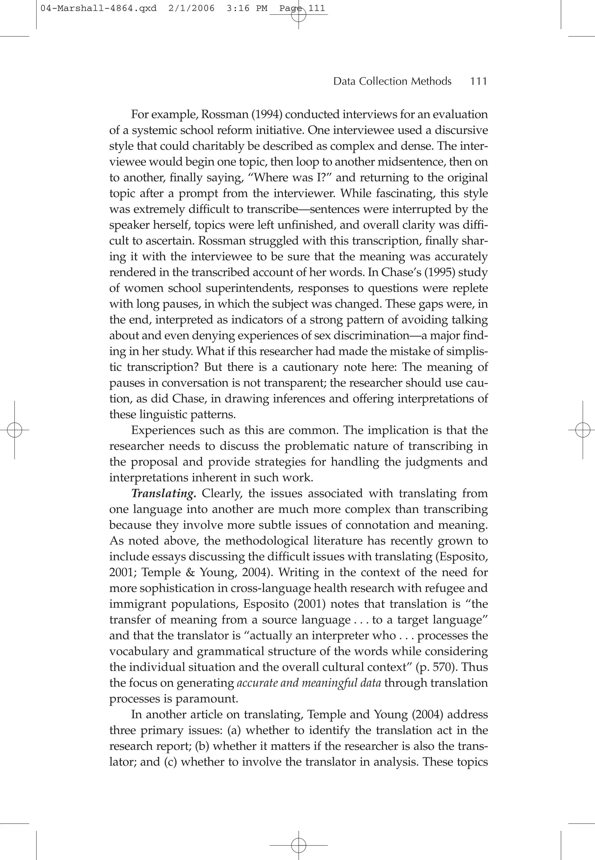 For example, Rossman (1994) conducted interviews for an evaluation
of a systemic school reform initiative. One interviewee used a discursive
style that could charitably be described as complex and dense. The inter-
viewee would begin one topic, then loop to another midsentence, then on
to another, finally saying, “Where was I?” and returning to the original
topic after a prompt from the interviewer. While fascinating, this style
was extremely difficult to transcribe—sentences were interrupted by the
speaker herself, topics were left unfinished, and overall clarity was diffi-
cult to ascertain. Rossman struggled with this transcription, finally shar-
ing it with the interviewee to be sure that the meaning was accurately
rendered in the transcribed account of her words. In Chase’s (1995) study
of women school superintendents, responses to questions were replete
with long pauses, in which the subject was changed. These gaps were, in
the end, interpreted as indicators of a strong pattern of avoiding talking
about and even denying experiences of sex discrimination—a major find-
ing in her study. What if this researcher had made the mistake of simplis-
tic transcription? But there is a cautionary note here: The meaning of
pauses in conversation is not transparent; the researcher should use cau-
tion, as did Chase, in drawing inferences and offering interpretations of
these linguistic patterns.
Experiences such as this are common. The implication is that the
researcher needs to discuss the problematic nature of transcribing in
the proposal and provide strategies for handling the judgments and
interpretations inherent in such work.
Translating. Clearly, the issues associated with translating from
one language into another are much more complex than transcribing
because they involve more subtle issues of connotation and meaning.
As noted above, the methodological literature has recently grown to
include essays discussing the difficult issues with translating (Esposito,
2001; Temple & Young, 2004). Writing in the context of the need for
more sophistication in cross-language health research with refugee and
immigrant populations, Esposito (2001) notes that translation is “the
transfer of meaning from a source language . . . to a target language”
and that the translator is “actually an interpreter who . . . processes the
vocabulary and grammatical structure of the words while considering
the individual situation and the overall cultural context” (p. 570). Thus
the focus on generating accurate and meaningful data through translation
processes is paramount.
In another article on translating, Temple and Young (2004) address
three primary issues: (a) whether to identify the translation act in the
research report; (b) whether it matters if the researcher is also the trans-
lator; and (c) whether to involve the translator in analysis. These topics
Data Collection Methods 111
04-Marshall-4864.qxd 2/1/2006 3:16 PM Page 111
 