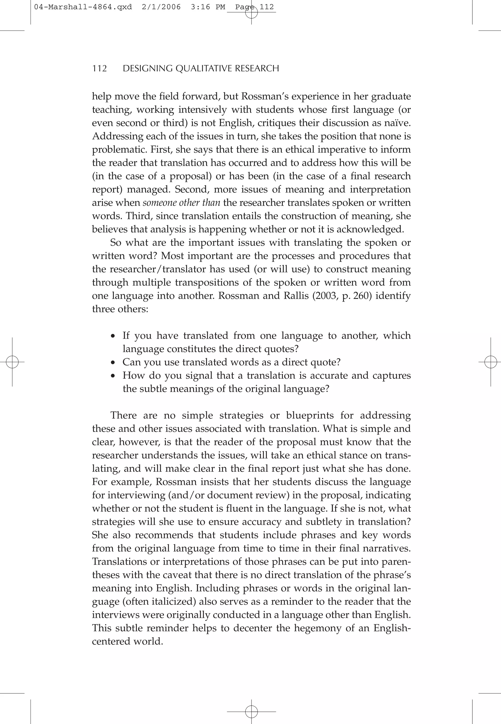 help move the field forward, but Rossman’s experience in her graduate
teaching, working intensively with students whose first language (or
even second or third) is not English, critiques their discussion as naïve.
Addressing each of the issues in turn, she takes the position that none is
problematic. First, she says that there is an ethical imperative to inform
the reader that translation has occurred and to address how this will be
(in the case of a proposal) or has been (in the case of a final research
report) managed. Second, more issues of meaning and interpretation
arise when someone other than the researcher translates spoken or written
words. Third, since translation entails the construction of meaning, she
believes that analysis is happening whether or not it is acknowledged.
So what are the important issues with translating the spoken or
written word? Most important are the processes and procedures that
the researcher/translator has used (or will use) to construct meaning
through multiple transpositions of the spoken or written word from
one language into another. Rossman and Rallis (2003, p. 260) identify
three others:
• If you have translated from one language to another, which
language constitutes the direct quotes?
• Can you use translated words as a direct quote?
• How do you signal that a translation is accurate and captures
the subtle meanings of the original language?
There are no simple strategies or blueprints for addressing
these and other issues associated with translation. What is simple and
clear, however, is that the reader of the proposal must know that the
researcher understands the issues, will take an ethical stance on trans-
lating, and will make clear in the final report just what she has done.
For example, Rossman insists that her students discuss the language
for interviewing (and/or document review) in the proposal, indicating
whether or not the student is fluent in the language. If she is not, what
strategies will she use to ensure accuracy and subtlety in translation?
She also recommends that students include phrases and key words
from the original language from time to time in their final narratives.
Translations or interpretations of those phrases can be put into paren-
theses with the caveat that there is no direct translation of the phrase’s
meaning into English. Including phrases or words in the original lan-
guage (often italicized) also serves as a reminder to the reader that the
interviews were originally conducted in a language other than English.
This subtle reminder helps to decenter the hegemony of an English-
centered world.
112 DESIGNING QUALITATIVE RESEARCH
04-Marshall-4864.qxd 2/1/2006 3:16 PM Page 112
 