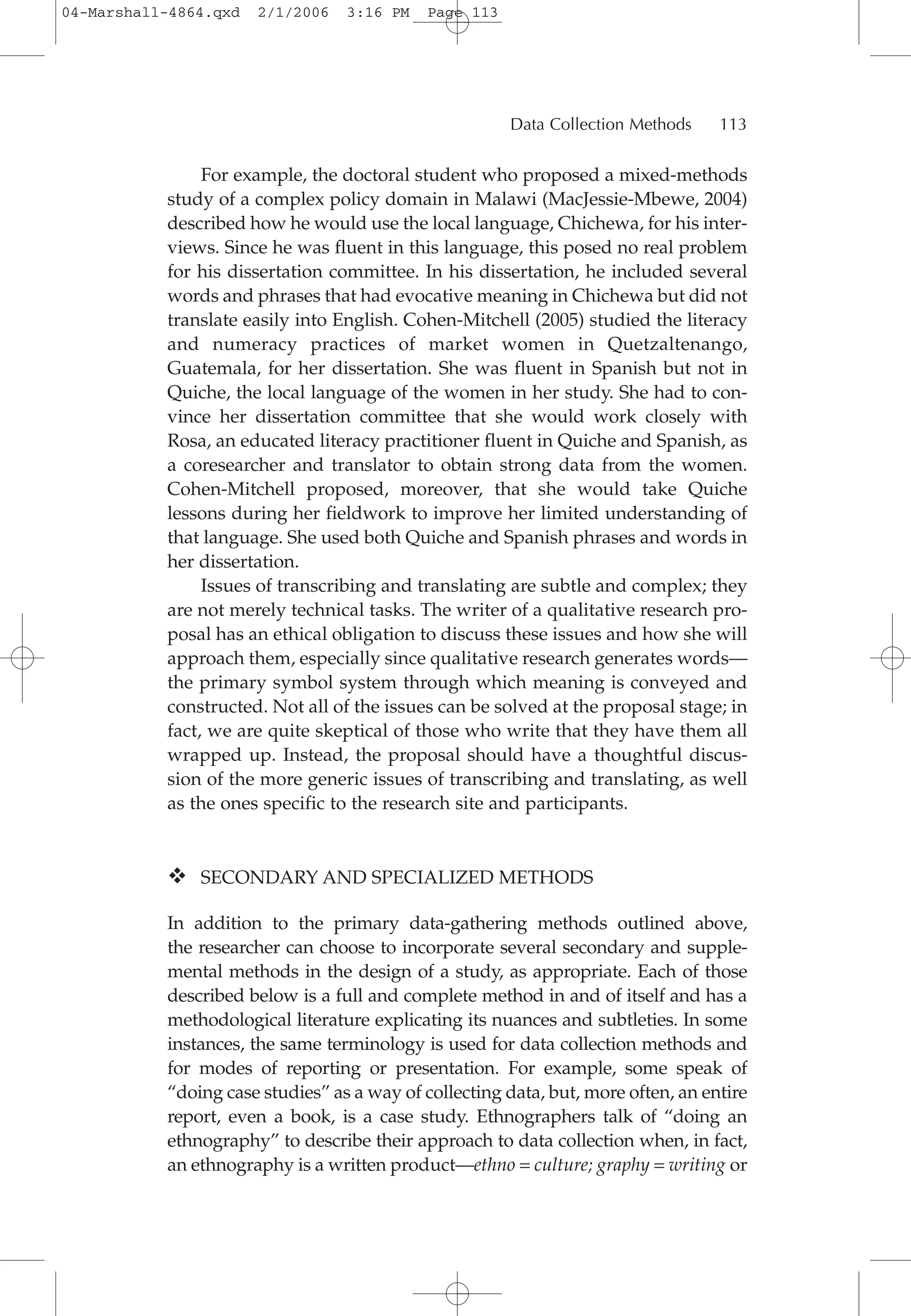 For example, the doctoral student who proposed a mixed-methods
study of a complex policy domain in Malawi (MacJessie-Mbewe, 2004)
described how he would use the local language, Chichewa, for his inter-
views. Since he was fluent in this language, this posed no real problem
for his dissertation committee. In his dissertation, he included several
words and phrases that had evocative meaning in Chichewa but did not
translate easily into English. Cohen-Mitchell (2005) studied the literacy
and numeracy practices of market women in Quetzaltenango,
Guatemala, for her dissertation. She was fluent in Spanish but not in
Quiche, the local language of the women in her study. She had to con-
vince her dissertation committee that she would work closely with
Rosa, an educated literacy practitioner fluent in Quiche and Spanish, as
a coresearcher and translator to obtain strong data from the women.
Cohen-Mitchell proposed, moreover, that she would take Quiche
lessons during her fieldwork to improve her limited understanding of
that language. She used both Quiche and Spanish phrases and words in
her dissertation.
Issues of transcribing and translating are subtle and complex; they
are not merely technical tasks. The writer of a qualitative research pro-
posal has an ethical obligation to discuss these issues and how she will
approach them, especially since qualitative research generates words—
the primary symbol system through which meaning is conveyed and
constructed. Not all of the issues can be solved at the proposal stage; in
fact, we are quite skeptical of those who write that they have them all
wrapped up. Instead, the proposal should have a thoughtful discus-
sion of the more generic issues of transcribing and translating, as well
as the ones specific to the research site and participants.
SECONDARY AND SPECIALIZED METHODS
In addition to the primary data-gathering methods outlined above,
the researcher can choose to incorporate several secondary and supple-
mental methods in the design of a study, as appropriate. Each of those
described below is a full and complete method in and of itself and has a
methodological literature explicating its nuances and subtleties. In some
instances, the same terminology is used for data collection methods and
for modes of reporting or presentation. For example, some speak of
“doing case studies” as a way of collecting data, but, more often, an entire
report, even a book, is a case study. Ethnographers talk of “doing an
ethnography” to describe their approach to data collection when, in fact,
an ethnography is a written product—ethno = culture; graphy = writing or
Data Collection Methods 113
04-Marshall-4864.qxd 2/1/2006 3:16 PM Page 113
 