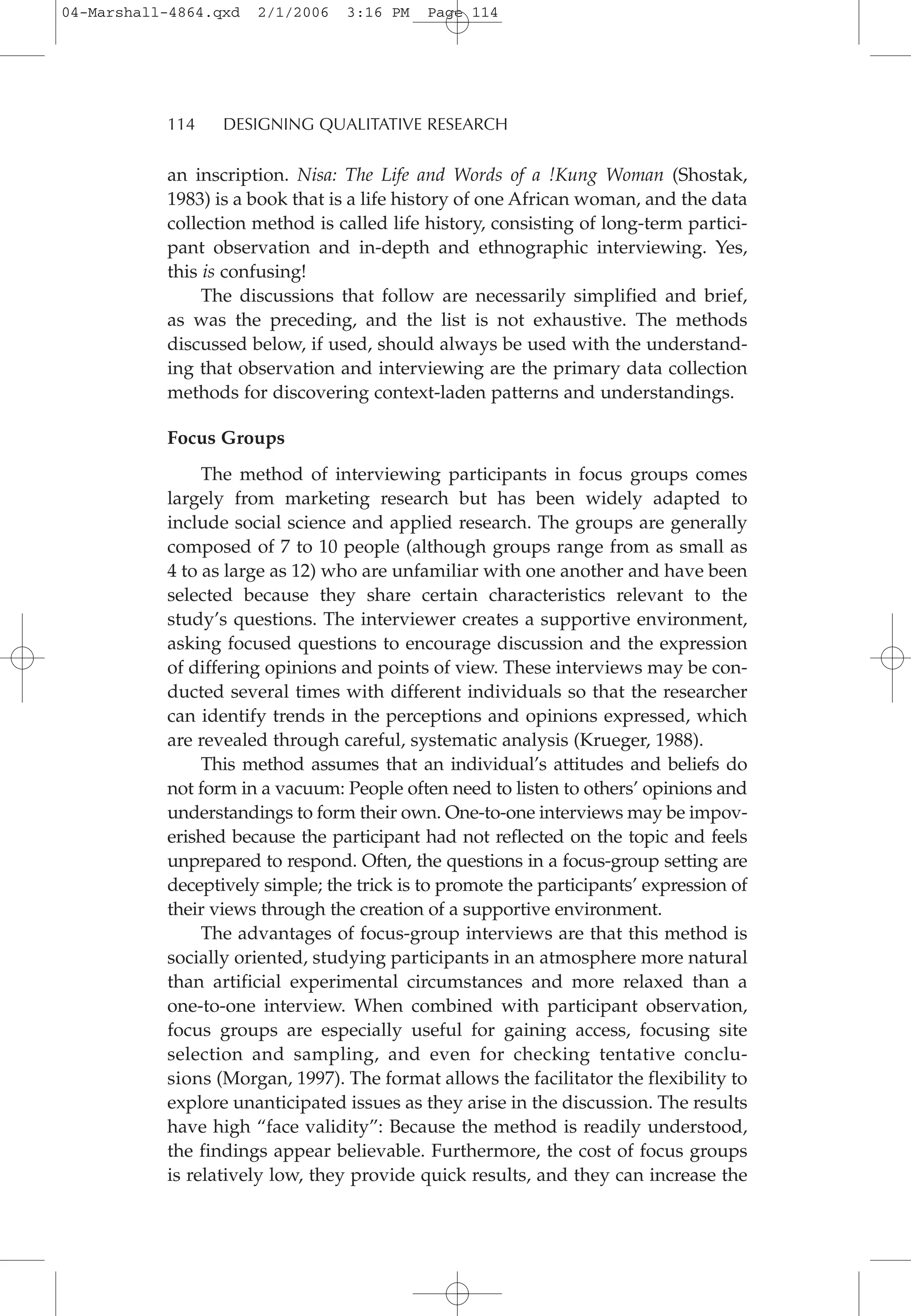 an inscription. Nisa: The Life and Words of a !Kung Woman (Shostak,
1983) is a book that is a life history of one African woman, and the data
collection method is called life history, consisting of long-term partici-
pant observation and in-depth and ethnographic interviewing. Yes,
this is confusing!
The discussions that follow are necessarily simplified and brief,
as was the preceding, and the list is not exhaustive. The methods
discussed below, if used, should always be used with the understand-
ing that observation and interviewing are the primary data collection
methods for discovering context-laden patterns and understandings.
Focus Groups
The method of interviewing participants in focus groups comes
largely from marketing research but has been widely adapted to
include social science and applied research. The groups are generally
composed of 7 to 10 people (although groups range from as small as
4 to as large as 12) who are unfamiliar with one another and have been
selected because they share certain characteristics relevant to the
study’s questions. The interviewer creates a supportive environment,
asking focused questions to encourage discussion and the expression
of differing opinions and points of view. These interviews may be con-
ducted several times with different individuals so that the researcher
can identify trends in the perceptions and opinions expressed, which
are revealed through careful, systematic analysis (Krueger, 1988).
This method assumes that an individual’s attitudes and beliefs do
not form in a vacuum: People often need to listen to others’ opinions and
understandings to form their own. One-to-one interviews may be impov-
erished because the participant had not reflected on the topic and feels
unprepared to respond. Often, the questions in a focus-group setting are
deceptively simple; the trick is to promote the participants’ expression of
their views through the creation of a supportive environment.
The advantages of focus-group interviews are that this method is
socially oriented, studying participants in an atmosphere more natural
than artificial experimental circumstances and more relaxed than a
one-to-one interview. When combined with participant observation,
focus groups are especially useful for gaining access, focusing site
selection and sampling, and even for checking tentative conclu-
sions (Morgan, 1997). The format allows the facilitator the flexibility to
explore unanticipated issues as they arise in the discussion. The results
have high “face validity”: Because the method is readily understood,
the findings appear believable. Furthermore, the cost of focus groups
is relatively low, they provide quick results, and they can increase the
114 DESIGNING QUALITATIVE RESEARCH
04-Marshall-4864.qxd 2/1/2006 3:16 PM Page 114
 