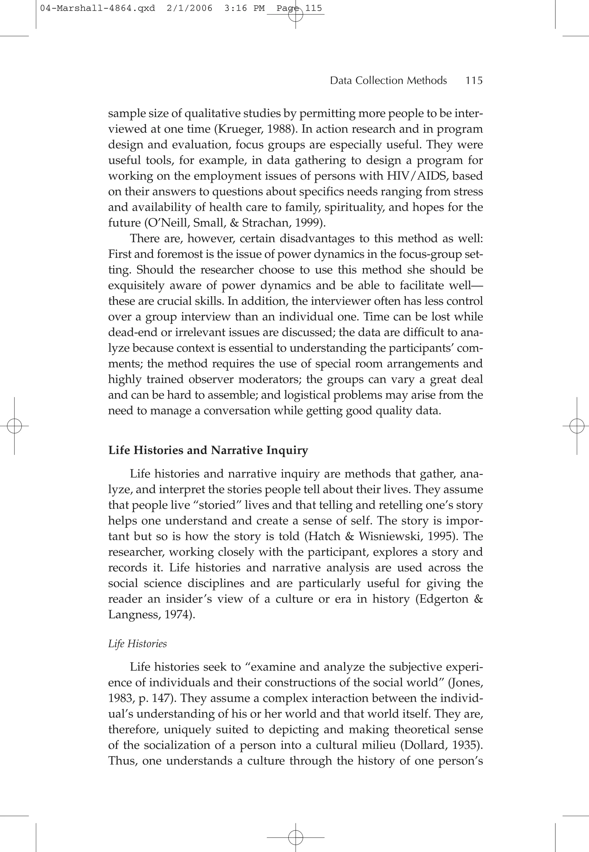 sample size of qualitative studies by permitting more people to be inter-
viewed at one time (Krueger, 1988). In action research and in program
design and evaluation, focus groups are especially useful. They were
useful tools, for example, in data gathering to design a program for
working on the employment issues of persons with HIV/AIDS, based
on their answers to questions about specifics needs ranging from stress
and availability of health care to family, spirituality, and hopes for the
future (O’Neill, Small, & Strachan, 1999).
There are, however, certain disadvantages to this method as well:
First and foremost is the issue of power dynamics in the focus-group set-
ting. Should the researcher choose to use this method she should be
exquisitely aware of power dynamics and be able to facilitate well—
these are crucial skills. In addition, the interviewer often has less control
over a group interview than an individual one. Time can be lost while
dead-end or irrelevant issues are discussed; the data are difficult to ana-
lyze because context is essential to understanding the participants’ com-
ments; the method requires the use of special room arrangements and
highly trained observer moderators; the groups can vary a great deal
and can be hard to assemble; and logistical problems may arise from the
need to manage a conversation while getting good quality data.
Life Histories and Narrative Inquiry
Life histories and narrative inquiry are methods that gather, ana-
lyze, and interpret the stories people tell about their lives. They assume
that people live “storied” lives and that telling and retelling one’s story
helps one understand and create a sense of self. The story is impor-
tant but so is how the story is told (Hatch & Wisniewski, 1995). The
researcher, working closely with the participant, explores a story and
records it. Life histories and narrative analysis are used across the
social science disciplines and are particularly useful for giving the
reader an insider’s view of a culture or era in history (Edgerton &
Langness, 1974).
Life Histories
Life histories seek to “examine and analyze the subjective experi-
ence of individuals and their constructions of the social world” (Jones,
1983, p. 147). They assume a complex interaction between the individ-
ual’s understanding of his or her world and that world itself. They are,
therefore, uniquely suited to depicting and making theoretical sense
of the socialization of a person into a cultural milieu (Dollard, 1935).
Thus, one understands a culture through the history of one person’s
Data Collection Methods 115
04-Marshall-4864.qxd 2/1/2006 3:16 PM Page 115
 