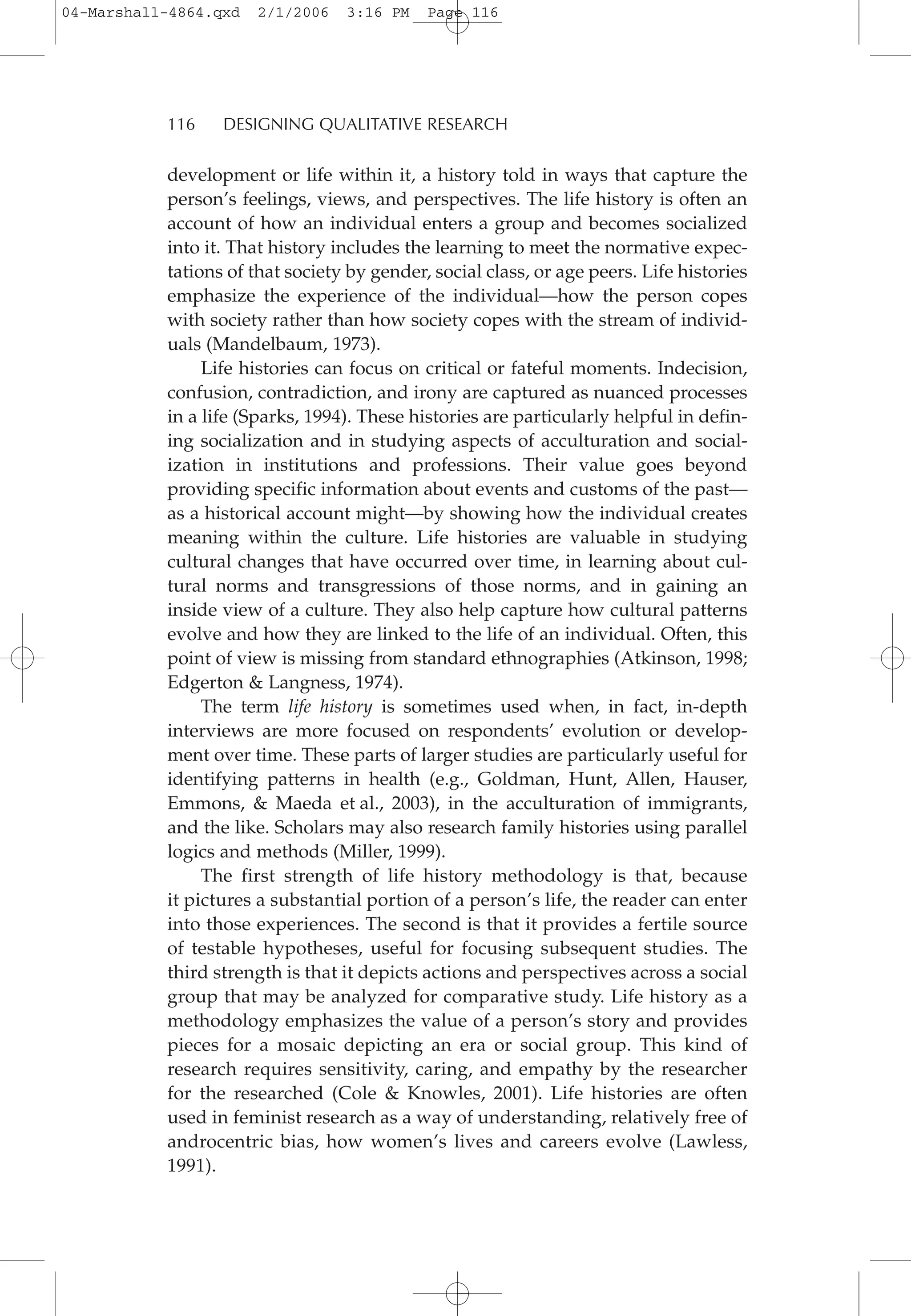 development or life within it, a history told in ways that capture the
person’s feelings, views, and perspectives. The life history is often an
account of how an individual enters a group and becomes socialized
into it. That history includes the learning to meet the normative expec-
tations of that society by gender, social class, or age peers. Life histories
emphasize the experience of the individual—how the person copes
with society rather than how society copes with the stream of individ-
uals (Mandelbaum, 1973).
Life histories can focus on critical or fateful moments. Indecision,
confusion, contradiction, and irony are captured as nuanced processes
in a life (Sparks, 1994). These histories are particularly helpful in defin-
ing socialization and in studying aspects of acculturation and social-
ization in institutions and professions. Their value goes beyond
providing specific information about events and customs of the past—
as a historical account might—by showing how the individual creates
meaning within the culture. Life histories are valuable in studying
cultural changes that have occurred over time, in learning about cul-
tural norms and transgressions of those norms, and in gaining an
inside view of a culture. They also help capture how cultural patterns
evolve and how they are linked to the life of an individual. Often, this
point of view is missing from standard ethnographies (Atkinson, 1998;
Edgerton & Langness, 1974).
The term life history is sometimes used when, in fact, in-depth
interviews are more focused on respondents’ evolution or develop-
ment over time. These parts of larger studies are particularly useful for
identifying patterns in health (e.g., Goldman, Hunt, Allen, Hauser,
Emmons, & Maeda et al., 2003), in the acculturation of immigrants,
and the like. Scholars may also research family histories using parallel
logics and methods (Miller, 1999).
The first strength of life history methodology is that, because
it pictures a substantial portion of a person’s life, the reader can enter
into those experiences. The second is that it provides a fertile source
of testable hypotheses, useful for focusing subsequent studies. The
third strength is that it depicts actions and perspectives across a social
group that may be analyzed for comparative study. Life history as a
methodology emphasizes the value of a person’s story and provides
pieces for a mosaic depicting an era or social group. This kind of
research requires sensitivity, caring, and empathy by the researcher
for the researched (Cole & Knowles, 2001). Life histories are often
used in feminist research as a way of understanding, relatively free of
androcentric bias, how women’s lives and careers evolve (Lawless,
1991).
116 DESIGNING QUALITATIVE RESEARCH
04-Marshall-4864.qxd 2/1/2006 3:16 PM Page 116
 