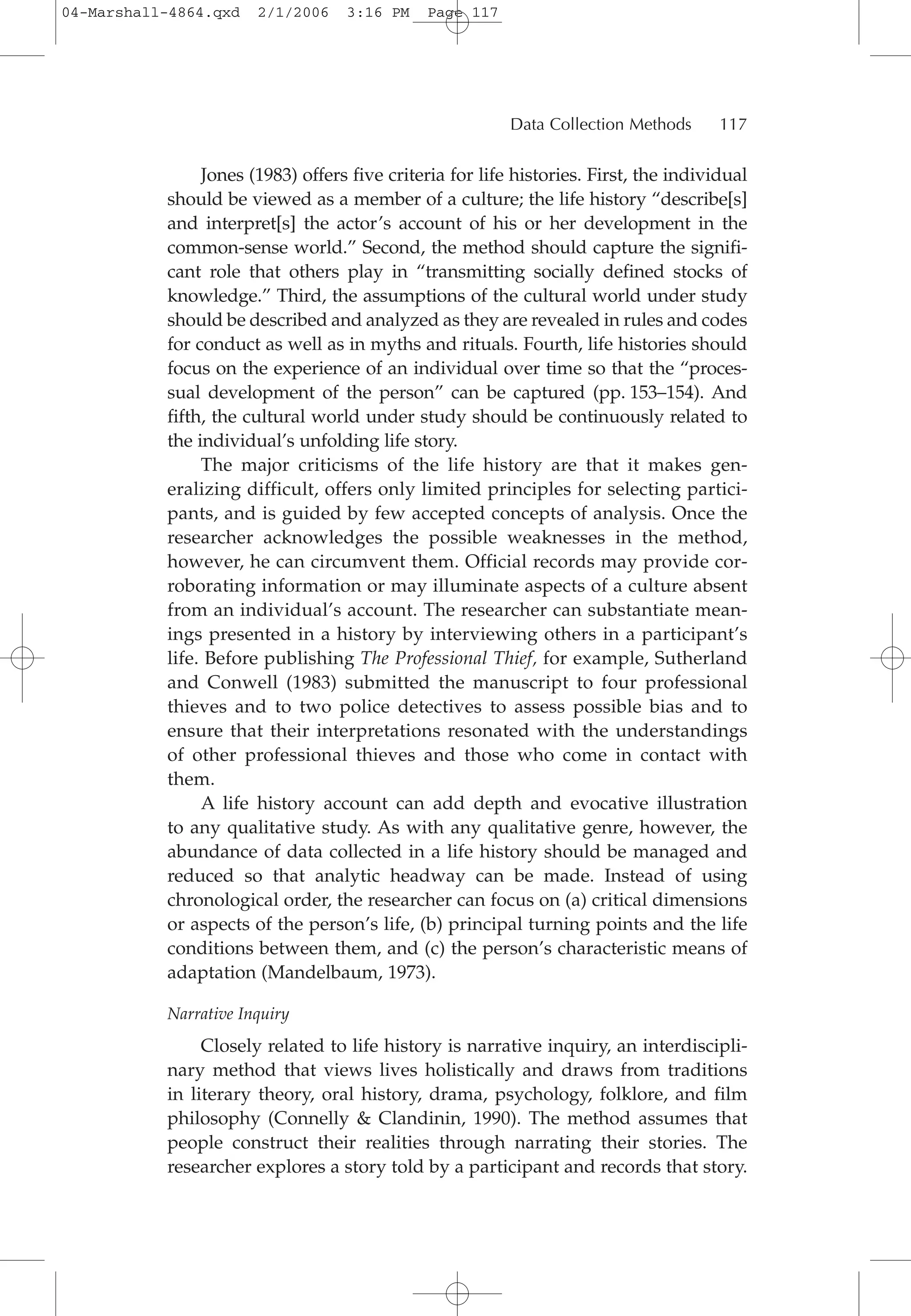 Jones (1983) offers five criteria for life histories. First, the individual
should be viewed as a member of a culture; the life history “describe[s]
and interpret[s] the actor’s account of his or her development in the
common-sense world.” Second, the method should capture the signifi-
cant role that others play in “transmitting socially defined stocks of
knowledge.” Third, the assumptions of the cultural world under study
should be described and analyzed as they are revealed in rules and codes
for conduct as well as in myths and rituals. Fourth, life histories should
focus on the experience of an individual over time so that the “proces-
sual development of the person” can be captured (pp. 153–154). And
fifth, the cultural world under study should be continuously related to
the individual’s unfolding life story.
The major criticisms of the life history are that it makes gen-
eralizing difficult, offers only limited principles for selecting partici-
pants, and is guided by few accepted concepts of analysis. Once the
researcher acknowledges the possible weaknesses in the method,
however, he can circumvent them. Official records may provide cor-
roborating information or may illuminate aspects of a culture absent
from an individual’s account. The researcher can substantiate mean-
ings presented in a history by interviewing others in a participant’s
life. Before publishing The Professional Thief, for example, Sutherland
and Conwell (1983) submitted the manuscript to four professional
thieves and to two police detectives to assess possible bias and to
ensure that their interpretations resonated with the understandings
of other professional thieves and those who come in contact with
them.
A life history account can add depth and evocative illustration
to any qualitative study. As with any qualitative genre, however, the
abundance of data collected in a life history should be managed and
reduced so that analytic headway can be made. Instead of using
chronological order, the researcher can focus on (a) critical dimensions
or aspects of the person’s life, (b) principal turning points and the life
conditions between them, and (c) the person’s characteristic means of
adaptation (Mandelbaum, 1973).
Narrative Inquiry
Closely related to life history is narrative inquiry, an interdiscipli-
nary method that views lives holistically and draws from traditions
in literary theory, oral history, drama, psychology, folklore, and film
philosophy (Connelly & Clandinin, 1990). The method assumes that
people construct their realities through narrating their stories. The
researcher explores a story told by a participant and records that story.
Data Collection Methods 117
04-Marshall-4864.qxd 2/1/2006 3:16 PM Page 117
 