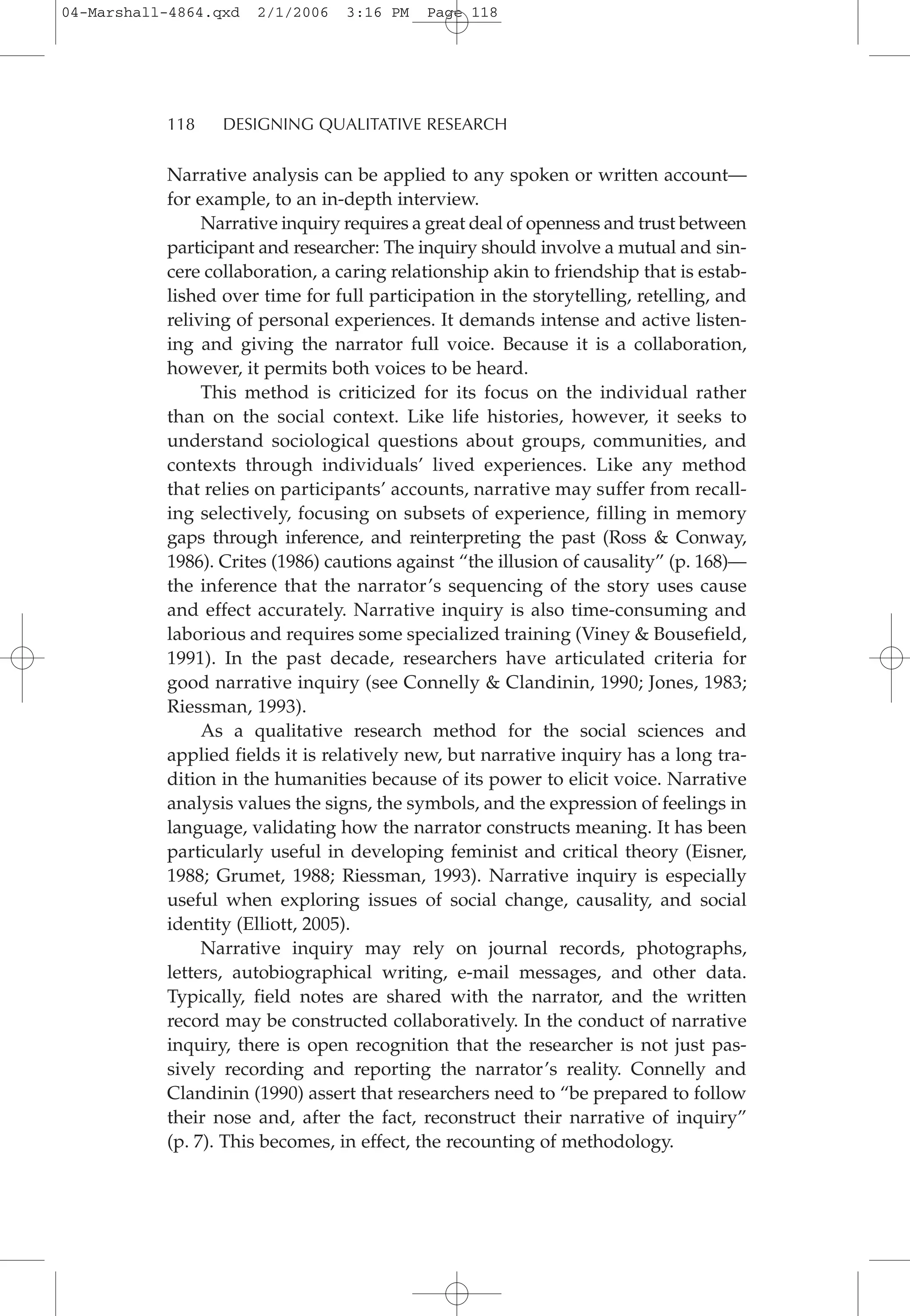 Narrative analysis can be applied to any spoken or written account—
for example, to an in-depth interview.
Narrative inquiry requires a great deal of openness and trust between
participant and researcher: The inquiry should involve a mutual and sin-
cere collaboration, a caring relationship akin to friendship that is estab-
lished over time for full participation in the storytelling, retelling, and
reliving of personal experiences. It demands intense and active listen-
ing and giving the narrator full voice. Because it is a collaboration,
however, it permits both voices to be heard.
This method is criticized for its focus on the individual rather
than on the social context. Like life histories, however, it seeks to
understand sociological questions about groups, communities, and
contexts through individuals’ lived experiences. Like any method
that relies on participants’ accounts, narrative may suffer from recall-
ing selectively, focusing on subsets of experience, filling in memory
gaps through inference, and reinterpreting the past (Ross & Conway,
1986). Crites (1986) cautions against “the illusion of causality” (p. 168)—
the inference that the narrator’s sequencing of the story uses cause
and effect accurately. Narrative inquiry is also time-consuming and
laborious and requires some specialized training (Viney & Bousefield,
1991). In the past decade, researchers have articulated criteria for
good narrative inquiry (see Connelly & Clandinin, 1990; Jones, 1983;
Riessman, 1993).
As a qualitative research method for the social sciences and
applied fields it is relatively new, but narrative inquiry has a long tra-
dition in the humanities because of its power to elicit voice. Narrative
analysis values the signs, the symbols, and the expression of feelings in
language, validating how the narrator constructs meaning. It has been
particularly useful in developing feminist and critical theory (Eisner,
1988; Grumet, 1988; Riessman, 1993). Narrative inquiry is especially
useful when exploring issues of social change, causality, and social
identity (Elliott, 2005).
Narrative inquiry may rely on journal records, photographs,
letters, autobiographical writing, e-mail messages, and other data.
Typically, field notes are shared with the narrator, and the written
record may be constructed collaboratively. In the conduct of narrative
inquiry, there is open recognition that the researcher is not just pas-
sively recording and reporting the narrator’s reality. Connelly and
Clandinin (1990) assert that researchers need to “be prepared to follow
their nose and, after the fact, reconstruct their narrative of inquiry”
(p. 7). This becomes, in effect, the recounting of methodology.
118 DESIGNING QUALITATIVE RESEARCH
04-Marshall-4864.qxd 2/1/2006 3:16 PM Page 118
 