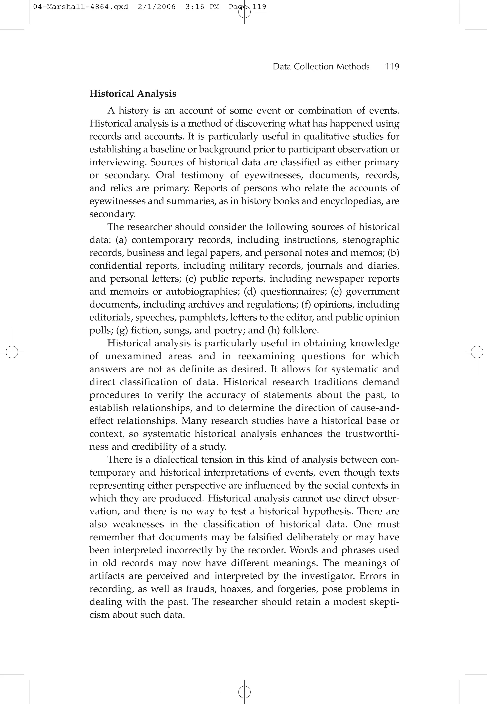 Historical Analysis
A history is an account of some event or combination of events.
Historical analysis is a method of discovering what has happened using
records and accounts. It is particularly useful in qualitative studies for
establishing a baseline or background prior to participant observation or
interviewing. Sources of historical data are classified as either primary
or secondary. Oral testimony of eyewitnesses, documents, records,
and relics are primary. Reports of persons who relate the accounts of
eyewitnesses and summaries, as in history books and encyclopedias, are
secondary.
The researcher should consider the following sources of historical
data: (a) contemporary records, including instructions, stenographic
records, business and legal papers, and personal notes and memos; (b)
confidential reports, including military records, journals and diaries,
and personal letters; (c) public reports, including newspaper reports
and memoirs or autobiographies; (d) questionnaires; (e) government
documents, including archives and regulations; (f) opinions, including
editorials, speeches, pamphlets, letters to the editor, and public opinion
polls; (g) fiction, songs, and poetry; and (h) folklore.
Historical analysis is particularly useful in obtaining knowledge
of unexamined areas and in reexamining questions for which
answers are not as definite as desired. It allows for systematic and
direct classification of data. Historical research traditions demand
procedures to verify the accuracy of statements about the past, to
establish relationships, and to determine the direction of cause-and-
effect relationships. Many research studies have a historical base or
context, so systematic historical analysis enhances the trustworthi-
ness and credibility of a study.
There is a dialectical tension in this kind of analysis between con-
temporary and historical interpretations of events, even though texts
representing either perspective are influenced by the social contexts in
which they are produced. Historical analysis cannot use direct obser-
vation, and there is no way to test a historical hypothesis. There are
also weaknesses in the classification of historical data. One must
remember that documents may be falsified deliberately or may have
been interpreted incorrectly by the recorder. Words and phrases used
in old records may now have different meanings. The meanings of
artifacts are perceived and interpreted by the investigator. Errors in
recording, as well as frauds, hoaxes, and forgeries, pose problems in
dealing with the past. The researcher should retain a modest skepti-
cism about such data.
Data Collection Methods 119
04-Marshall-4864.qxd 2/1/2006 3:16 PM Page 119
 