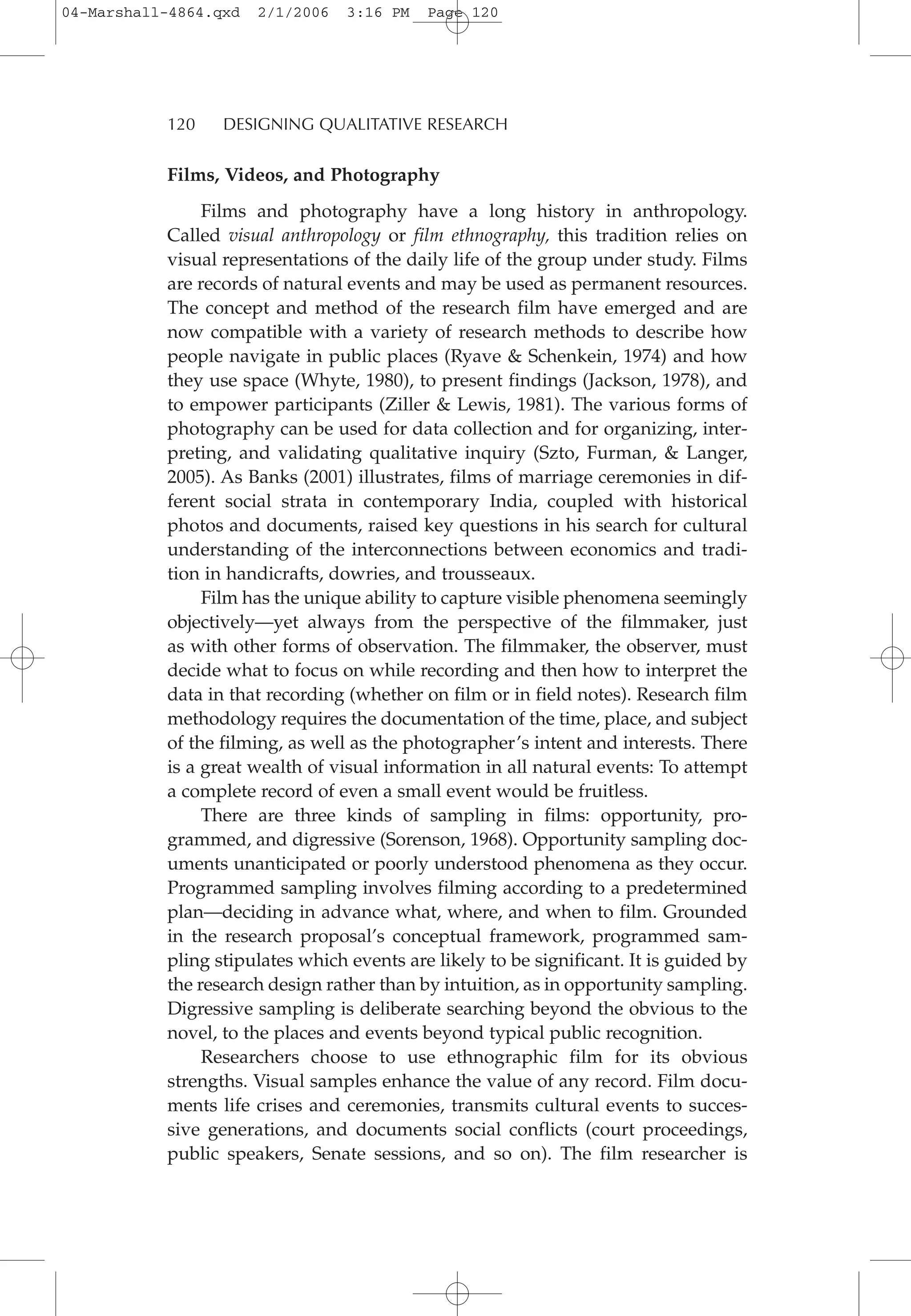 Films, Videos, and Photography
Films and photography have a long history in anthropology.
Called visual anthropology or film ethnography, this tradition relies on
visual representations of the daily life of the group under study. Films
are records of natural events and may be used as permanent resources.
The concept and method of the research film have emerged and are
now compatible with a variety of research methods to describe how
people navigate in public places (Ryave & Schenkein, 1974) and how
they use space (Whyte, 1980), to present findings (Jackson, 1978), and
to empower participants (Ziller & Lewis, 1981). The various forms of
photography can be used for data collection and for organizing, inter-
preting, and validating qualitative inquiry (Szto, Furman, & Langer,
2005). As Banks (2001) illustrates, films of marriage ceremonies in dif-
ferent social strata in contemporary India, coupled with historical
photos and documents, raised key questions in his search for cultural
understanding of the interconnections between economics and tradi-
tion in handicrafts, dowries, and trousseaux.
Film has the unique ability to capture visible phenomena seemingly
objectively—yet always from the perspective of the filmmaker, just
as with other forms of observation. The filmmaker, the observer, must
decide what to focus on while recording and then how to interpret the
data in that recording (whether on film or in field notes). Research film
methodology requires the documentation of the time, place, and subject
of the filming, as well as the photographer’s intent and interests. There
is a great wealth of visual information in all natural events: To attempt
a complete record of even a small event would be fruitless.
There are three kinds of sampling in films: opportunity, pro-
grammed, and digressive (Sorenson, 1968). Opportunity sampling doc-
uments unanticipated or poorly understood phenomena as they occur.
Programmed sampling involves filming according to a predetermined
plan—deciding in advance what, where, and when to film. Grounded
in the research proposal’s conceptual framework, programmed sam-
pling stipulates which events are likely to be significant. It is guided by
the research design rather than by intuition, as in opportunity sampling.
Digressive sampling is deliberate searching beyond the obvious to the
novel, to the places and events beyond typical public recognition.
Researchers choose to use ethnographic film for its obvious
strengths. Visual samples enhance the value of any record. Film docu-
ments life crises and ceremonies, transmits cultural events to succes-
sive generations, and documents social conflicts (court proceedings,
public speakers, Senate sessions, and so on). The film researcher is
120 DESIGNING QUALITATIVE RESEARCH
04-Marshall-4864.qxd 2/1/2006 3:16 PM Page 120
 