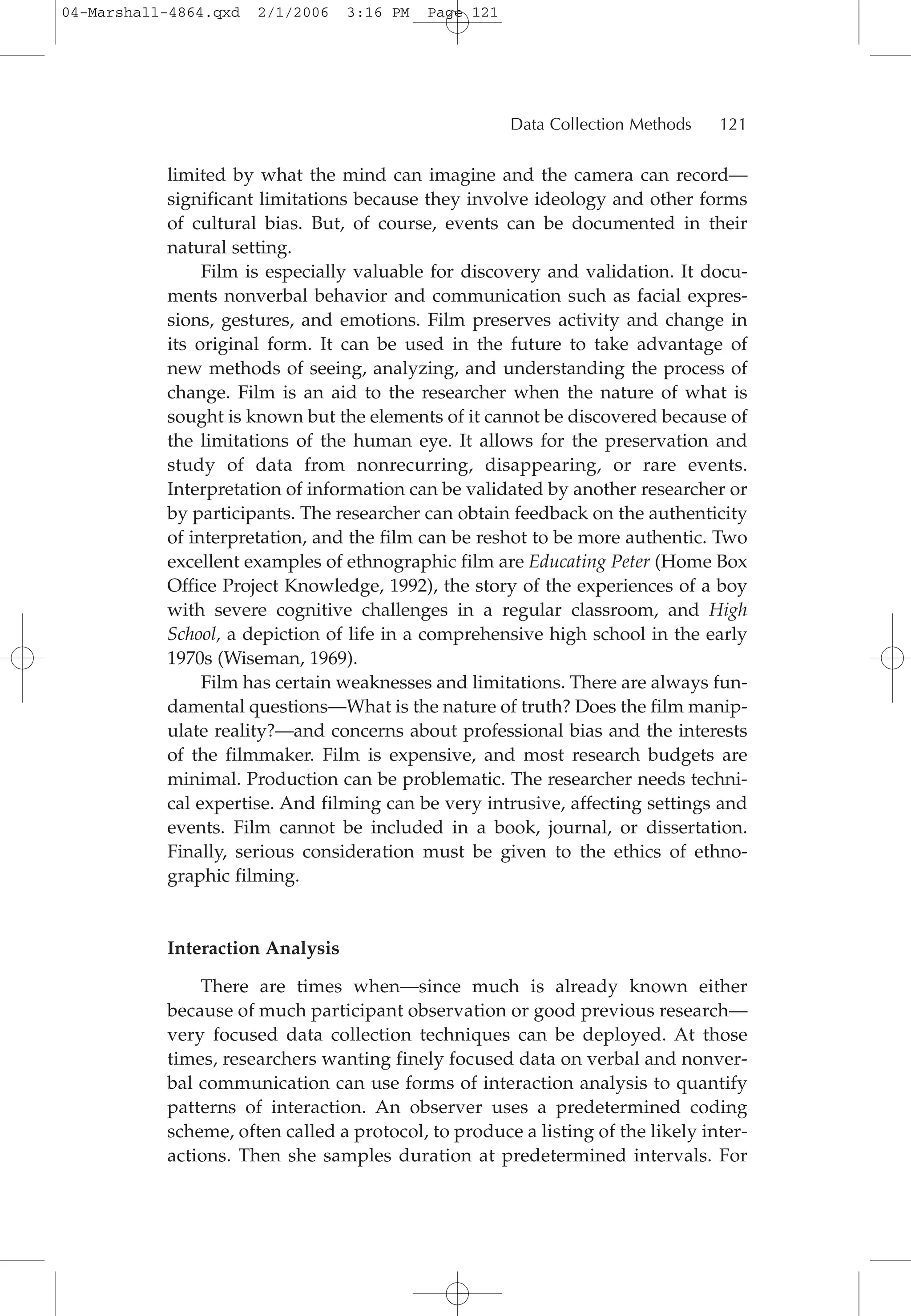 limited by what the mind can imagine and the camera can record—
significant limitations because they involve ideology and other forms
of cultural bias. But, of course, events can be documented in their
natural setting.
Film is especially valuable for discovery and validation. It docu-
ments nonverbal behavior and communication such as facial expres-
sions, gestures, and emotions. Film preserves activity and change in
its original form. It can be used in the future to take advantage of
new methods of seeing, analyzing, and understanding the process of
change. Film is an aid to the researcher when the nature of what is
sought is known but the elements of it cannot be discovered because of
the limitations of the human eye. It allows for the preservation and
study of data from nonrecurring, disappearing, or rare events.
Interpretation of information can be validated by another researcher or
by participants. The researcher can obtain feedback on the authenticity
of interpretation, and the film can be reshot to be more authentic. Two
excellent examples of ethnographic film are Educating Peter (Home Box
Office Project Knowledge, 1992), the story of the experiences of a boy
with severe cognitive challenges in a regular classroom, and High
School, a depiction of life in a comprehensive high school in the early
1970s (Wiseman, 1969).
Film has certain weaknesses and limitations. There are always fun-
damental questions—What is the nature of truth? Does the film manip-
ulate reality?—and concerns about professional bias and the interests
of the filmmaker. Film is expensive, and most research budgets are
minimal. Production can be problematic. The researcher needs techni-
cal expertise. And filming can be very intrusive, affecting settings and
events. Film cannot be included in a book, journal, or dissertation.
Finally, serious consideration must be given to the ethics of ethno-
graphic filming.
Interaction Analysis
There are times when—since much is already known either
because of much participant observation or good previous research—
very focused data collection techniques can be deployed. At those
times, researchers wanting finely focused data on verbal and nonver-
bal communication can use forms of interaction analysis to quantify
patterns of interaction. An observer uses a predetermined coding
scheme, often called a protocol, to produce a listing of the likely inter-
actions. Then she samples duration at predetermined intervals. For
Data Collection Methods 121
04-Marshall-4864.qxd 2/1/2006 3:16 PM Page 121
 