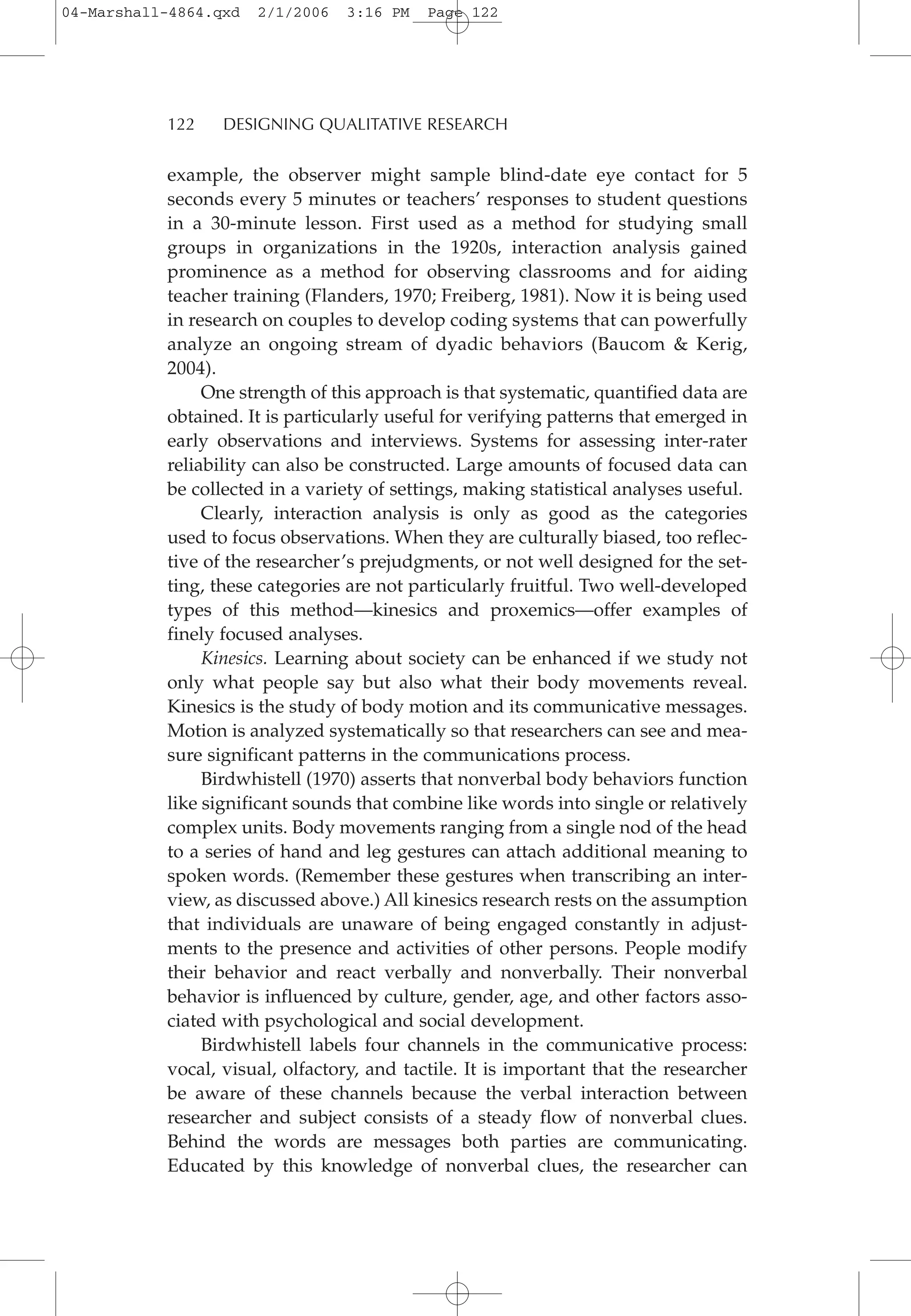 example, the observer might sample blind-date eye contact for 5
seconds every 5 minutes or teachers’ responses to student questions
in a 30-minute lesson. First used as a method for studying small
groups in organizations in the 1920s, interaction analysis gained
prominence as a method for observing classrooms and for aiding
teacher training (Flanders, 1970; Freiberg, 1981). Now it is being used
in research on couples to develop coding systems that can powerfully
analyze an ongoing stream of dyadic behaviors (Baucom & Kerig,
2004).
One strength of this approach is that systematic, quantified data are
obtained. It is particularly useful for verifying patterns that emerged in
early observations and interviews. Systems for assessing inter-rater
reliability can also be constructed. Large amounts of focused data can
be collected in a variety of settings, making statistical analyses useful.
Clearly, interaction analysis is only as good as the categories
used to focus observations. When they are culturally biased, too reflec-
tive of the researcher’s prejudgments, or not well designed for the set-
ting, these categories are not particularly fruitful. Two well-developed
types of this method—kinesics and proxemics—offer examples of
finely focused analyses.
Kinesics. Learning about society can be enhanced if we study not
only what people say but also what their body movements reveal.
Kinesics is the study of body motion and its communicative messages.
Motion is analyzed systematically so that researchers can see and mea-
sure significant patterns in the communications process.
Birdwhistell (1970) asserts that nonverbal body behaviors function
like significant sounds that combine like words into single or relatively
complex units. Body movements ranging from a single nod of the head
to a series of hand and leg gestures can attach additional meaning to
spoken words. (Remember these gestures when transcribing an inter-
view, as discussed above.) All kinesics research rests on the assumption
that individuals are unaware of being engaged constantly in adjust-
ments to the presence and activities of other persons. People modify
their behavior and react verbally and nonverbally. Their nonverbal
behavior is influenced by culture, gender, age, and other factors asso-
ciated with psychological and social development.
Birdwhistell labels four channels in the communicative process:
vocal, visual, olfactory, and tactile. It is important that the researcher
be aware of these channels because the verbal interaction between
researcher and subject consists of a steady flow of nonverbal clues.
Behind the words are messages both parties are communicating.
Educated by this knowledge of nonverbal clues, the researcher can
122 DESIGNING QUALITATIVE RESEARCH
04-Marshall-4864.qxd 2/1/2006 3:16 PM Page 122
 