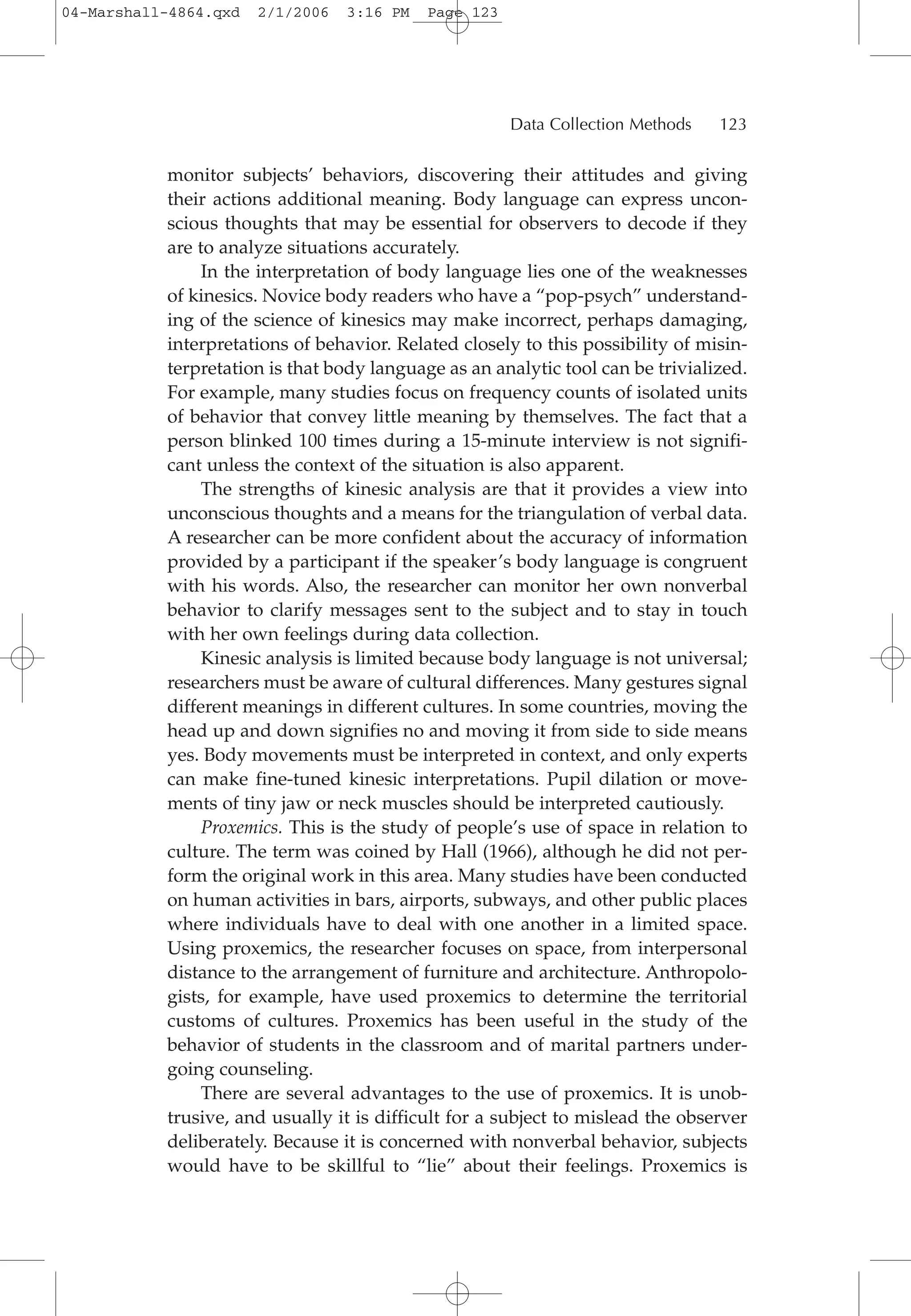 monitor subjects’ behaviors, discovering their attitudes and giving
their actions additional meaning. Body language can express uncon-
scious thoughts that may be essential for observers to decode if they
are to analyze situations accurately.
In the interpretation of body language lies one of the weaknesses
of kinesics. Novice body readers who have a “pop-psych” understand-
ing of the science of kinesics may make incorrect, perhaps damaging,
interpretations of behavior. Related closely to this possibility of misin-
terpretation is that body language as an analytic tool can be trivialized.
For example, many studies focus on frequency counts of isolated units
of behavior that convey little meaning by themselves. The fact that a
person blinked 100 times during a 15-minute interview is not signifi-
cant unless the context of the situation is also apparent.
The strengths of kinesic analysis are that it provides a view into
unconscious thoughts and a means for the triangulation of verbal data.
A researcher can be more confident about the accuracy of information
provided by a participant if the speaker’s body language is congruent
with his words. Also, the researcher can monitor her own nonverbal
behavior to clarify messages sent to the subject and to stay in touch
with her own feelings during data collection.
Kinesic analysis is limited because body language is not universal;
researchers must be aware of cultural differences. Many gestures signal
different meanings in different cultures. In some countries, moving the
head up and down signifies no and moving it from side to side means
yes. Body movements must be interpreted in context, and only experts
can make fine-tuned kinesic interpretations. Pupil dilation or move-
ments of tiny jaw or neck muscles should be interpreted cautiously.
Proxemics. This is the study of people’s use of space in relation to
culture. The term was coined by Hall (1966), although he did not per-
form the original work in this area. Many studies have been conducted
on human activities in bars, airports, subways, and other public places
where individuals have to deal with one another in a limited space.
Using proxemics, the researcher focuses on space, from interpersonal
distance to the arrangement of furniture and architecture. Anthropolo-
gists, for example, have used proxemics to determine the territorial
customs of cultures. Proxemics has been useful in the study of the
behavior of students in the classroom and of marital partners under-
going counseling.
There are several advantages to the use of proxemics. It is unob-
trusive, and usually it is difficult for a subject to mislead the observer
deliberately. Because it is concerned with nonverbal behavior, subjects
would have to be skillful to “lie” about their feelings. Proxemics is
Data Collection Methods 123
04-Marshall-4864.qxd 2/1/2006 3:16 PM Page 123
 