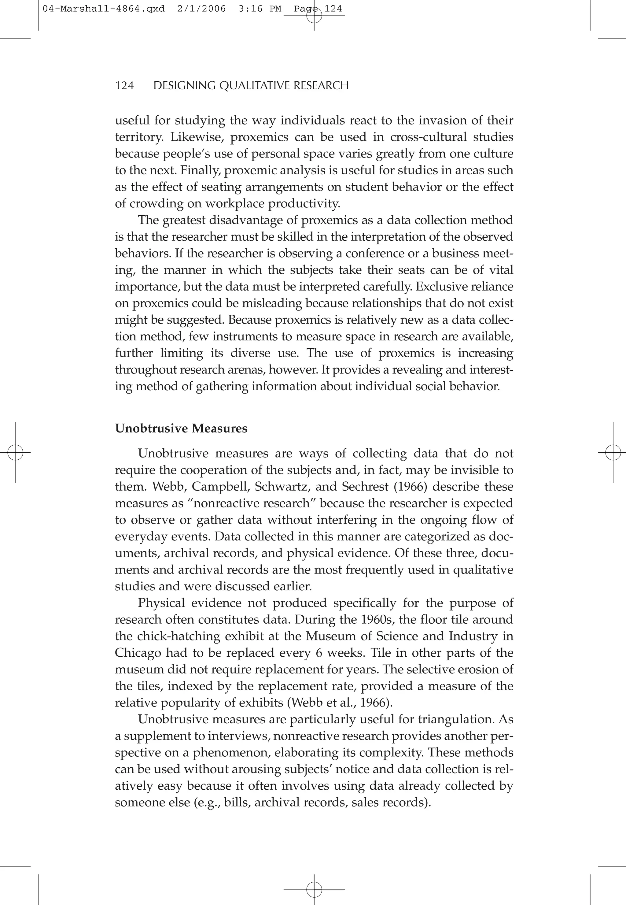 useful for studying the way individuals react to the invasion of their
territory. Likewise, proxemics can be used in cross-cultural studies
because people’s use of personal space varies greatly from one culture
to the next. Finally, proxemic analysis is useful for studies in areas such
as the effect of seating arrangements on student behavior or the effect
of crowding on workplace productivity.
The greatest disadvantage of proxemics as a data collection method
is that the researcher must be skilled in the interpretation of the observed
behaviors. If the researcher is observing a conference or a business meet-
ing, the manner in which the subjects take their seats can be of vital
importance, but the data must be interpreted carefully. Exclusive reliance
on proxemics could be misleading because relationships that do not exist
might be suggested. Because proxemics is relatively new as a data collec-
tion method, few instruments to measure space in research are available,
further limiting its diverse use. The use of proxemics is increasing
throughout research arenas, however. It provides a revealing and interest-
ing method of gathering information about individual social behavior.
Unobtrusive Measures
Unobtrusive measures are ways of collecting data that do not
require the cooperation of the subjects and, in fact, may be invisible to
them. Webb, Campbell, Schwartz, and Sechrest (1966) describe these
measures as “nonreactive research” because the researcher is expected
to observe or gather data without interfering in the ongoing flow of
everyday events. Data collected in this manner are categorized as doc-
uments, archival records, and physical evidence. Of these three, docu-
ments and archival records are the most frequently used in qualitative
studies and were discussed earlier.
Physical evidence not produced specifically for the purpose of
research often constitutes data. During the 1960s, the floor tile around
the chick-hatching exhibit at the Museum of Science and Industry in
Chicago had to be replaced every 6 weeks. Tile in other parts of the
museum did not require replacement for years. The selective erosion of
the tiles, indexed by the replacement rate, provided a measure of the
relative popularity of exhibits (Webb et al., 1966).
Unobtrusive measures are particularly useful for triangulation. As
a supplement to interviews, nonreactive research provides another per-
spective on a phenomenon, elaborating its complexity. These methods
can be used without arousing subjects’ notice and data collection is rel-
atively easy because it often involves using data already collected by
someone else (e.g., bills, archival records, sales records).
124 DESIGNING QUALITATIVE RESEARCH
04-Marshall-4864.qxd 2/1/2006 3:16 PM Page 124
 