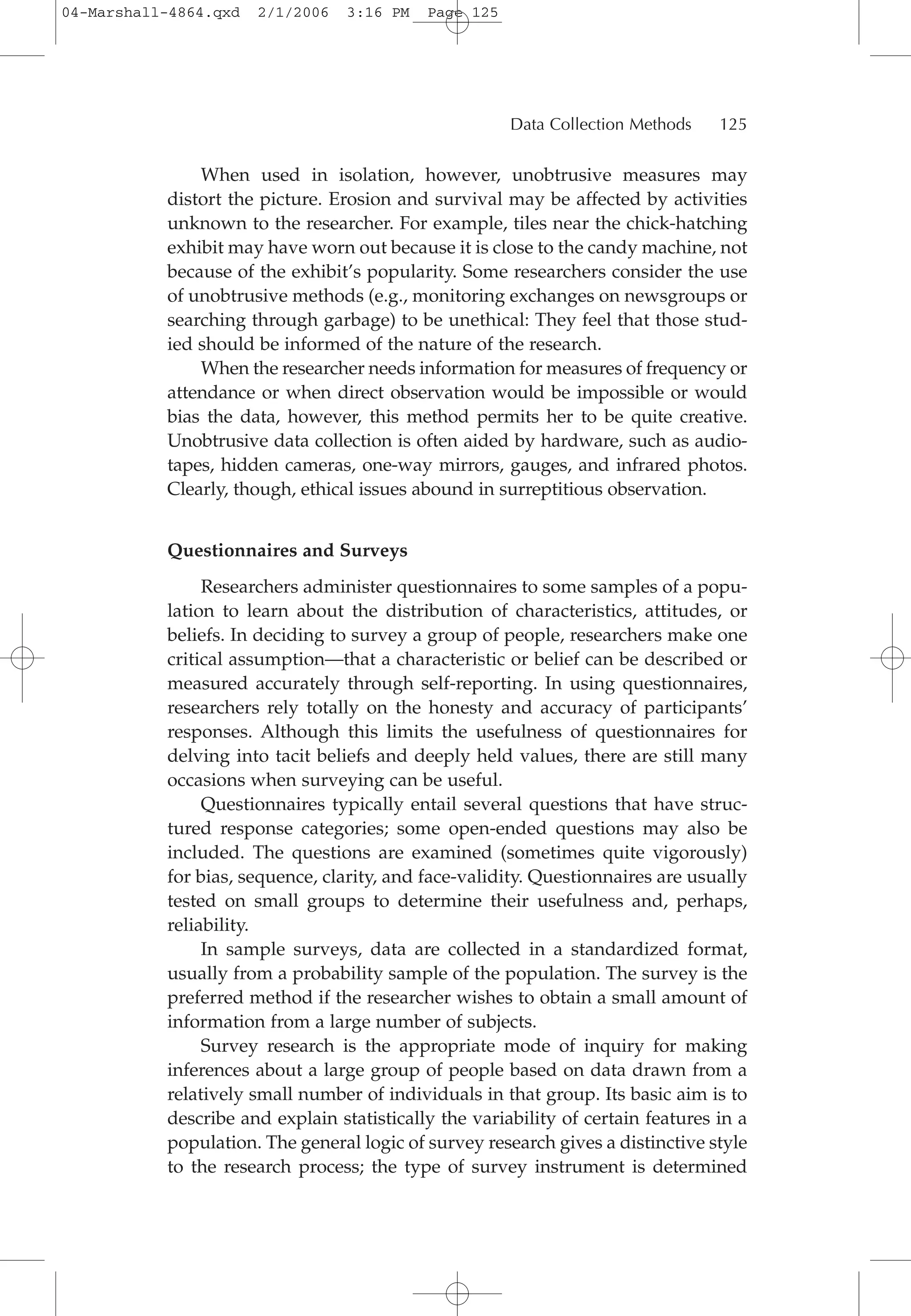 When used in isolation, however, unobtrusive measures may
distort the picture. Erosion and survival may be affected by activities
unknown to the researcher. For example, tiles near the chick-hatching
exhibit may have worn out because it is close to the candy machine, not
because of the exhibit’s popularity. Some researchers consider the use
of unobtrusive methods (e.g., monitoring exchanges on newsgroups or
searching through garbage) to be unethical: They feel that those stud-
ied should be informed of the nature of the research.
When the researcher needs information for measures of frequency or
attendance or when direct observation would be impossible or would
bias the data, however, this method permits her to be quite creative.
Unobtrusive data collection is often aided by hardware, such as audio-
tapes, hidden cameras, one-way mirrors, gauges, and infrared photos.
Clearly, though, ethical issues abound in surreptitious observation.
Questionnaires and Surveys
Researchers administer questionnaires to some samples of a popu-
lation to learn about the distribution of characteristics, attitudes, or
beliefs. In deciding to survey a group of people, researchers make one
critical assumption—that a characteristic or belief can be described or
measured accurately through self-reporting. In using questionnaires,
researchers rely totally on the honesty and accuracy of participants’
responses. Although this limits the usefulness of questionnaires for
delving into tacit beliefs and deeply held values, there are still many
occasions when surveying can be useful.
Questionnaires typically entail several questions that have struc-
tured response categories; some open-ended questions may also be
included. The questions are examined (sometimes quite vigorously)
for bias, sequence, clarity, and face-validity. Questionnaires are usually
tested on small groups to determine their usefulness and, perhaps,
reliability.
In sample surveys, data are collected in a standardized format,
usually from a probability sample of the population. The survey is the
preferred method if the researcher wishes to obtain a small amount of
information from a large number of subjects.
Survey research is the appropriate mode of inquiry for making
inferences about a large group of people based on data drawn from a
relatively small number of individuals in that group. Its basic aim is to
describe and explain statistically the variability of certain features in a
population. The general logic of survey research gives a distinctive style
to the research process; the type of survey instrument is determined
Data Collection Methods 125
04-Marshall-4864.qxd 2/1/2006 3:16 PM Page 125
 