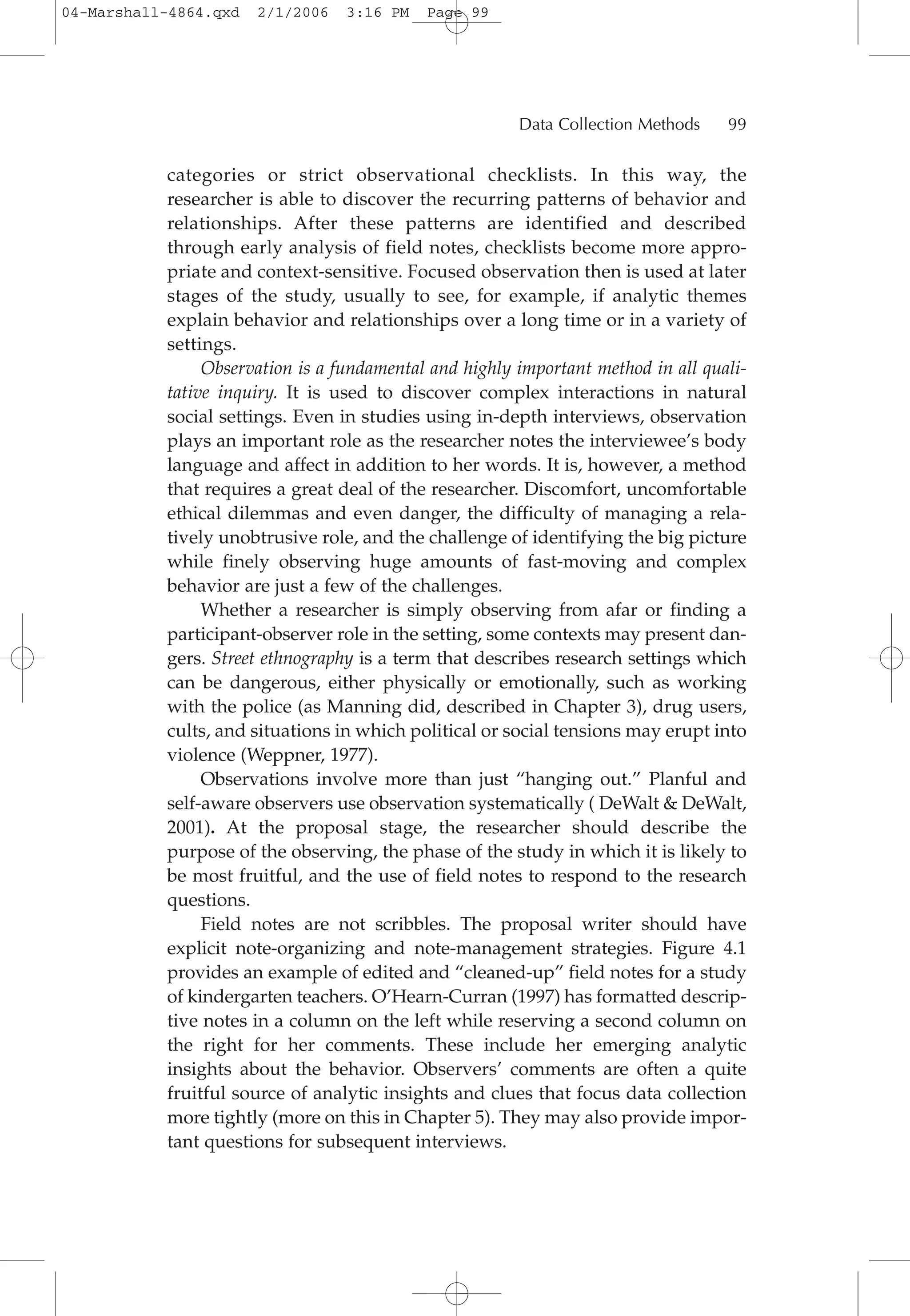 categories or strict observational checklists. In this way, the
researcher is able to discover the recurring patterns of behavior and
relationships. After these patterns are identified and described
through early analysis of field notes, checklists become more appro-
priate and context-sensitive. Focused observation then is used at later
stages of the study, usually to see, for example, if analytic themes
explain behavior and relationships over a long time or in a variety of
settings.
Observation is a fundamental and highly important method in all quali-
tative inquiry. It is used to discover complex interactions in natural
social settings. Even in studies using in-depth interviews, observation
plays an important role as the researcher notes the interviewee’s body
language and affect in addition to her words. It is, however, a method
that requires a great deal of the researcher. Discomfort, uncomfortable
ethical dilemmas and even danger, the difficulty of managing a rela-
tively unobtrusive role, and the challenge of identifying the big picture
while finely observing huge amounts of fast-moving and complex
behavior are just a few of the challenges.
Whether a researcher is simply observing from afar or finding a
participant-observer role in the setting, some contexts may present dan-
gers. Street ethnography is a term that describes research settings which
can be dangerous, either physically or emotionally, such as working
with the police (as Manning did, described in Chapter 3), drug users,
cults, and situations in which political or social tensions may erupt into
violence (Weppner, 1977).
Observations involve more than just “hanging out.” Planful and
self-aware observers use observation systematically ( DeWalt & DeWalt,
2001). At the proposal stage, the researcher should describe the
purpose of the observing, the phase of the study in which it is likely to
be most fruitful, and the use of field notes to respond to the research
questions.
Field notes are not scribbles. The proposal writer should have
explicit note-organizing and note-management strategies. Figure 4.1
provides an example of edited and “cleaned-up” field notes for a study
of kindergarten teachers. O’Hearn-Curran (1997) has formatted descrip-
tive notes in a column on the left while reserving a second column on
the right for her comments. These include her emerging analytic
insights about the behavior. Observers’ comments are often a quite
fruitful source of analytic insights and clues that focus data collection
more tightly (more on this in Chapter 5). They may also provide impor-
tant questions for subsequent interviews.
Data Collection Methods 99
04-Marshall-4864.qxd 2/1/2006 3:16 PM Page 99
 