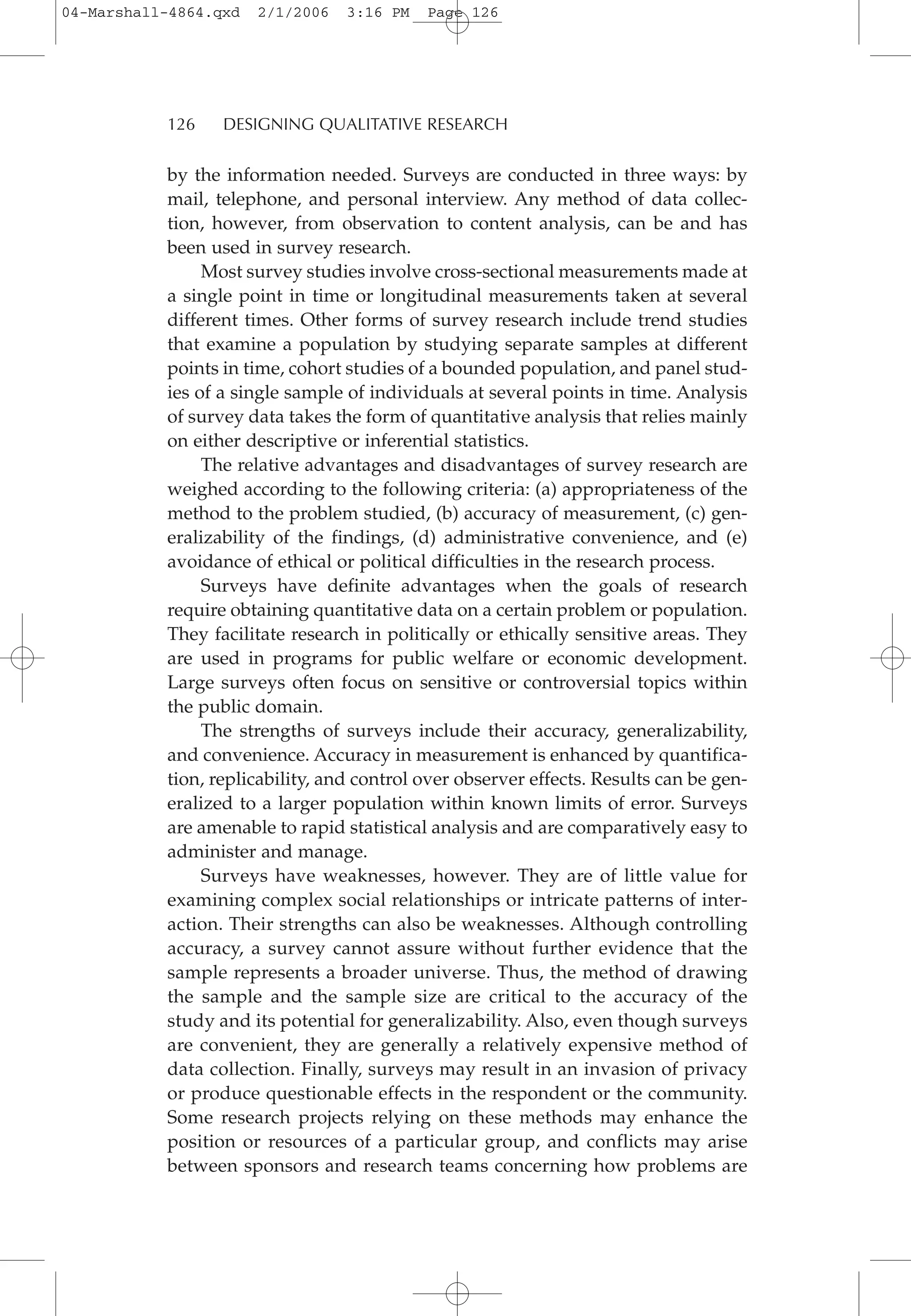 by the information needed. Surveys are conducted in three ways: by
mail, telephone, and personal interview. Any method of data collec-
tion, however, from observation to content analysis, can be and has
been used in survey research.
Most survey studies involve cross-sectional measurements made at
a single point in time or longitudinal measurements taken at several
different times. Other forms of survey research include trend studies
that examine a population by studying separate samples at different
points in time, cohort studies of a bounded population, and panel stud-
ies of a single sample of individuals at several points in time. Analysis
of survey data takes the form of quantitative analysis that relies mainly
on either descriptive or inferential statistics.
The relative advantages and disadvantages of survey research are
weighed according to the following criteria: (a) appropriateness of the
method to the problem studied, (b) accuracy of measurement, (c) gen-
eralizability of the findings, (d) administrative convenience, and (e)
avoidance of ethical or political difficulties in the research process.
Surveys have definite advantages when the goals of research
require obtaining quantitative data on a certain problem or population.
They facilitate research in politically or ethically sensitive areas. They
are used in programs for public welfare or economic development.
Large surveys often focus on sensitive or controversial topics within
the public domain.
The strengths of surveys include their accuracy, generalizability,
and convenience. Accuracy in measurement is enhanced by quantifica-
tion, replicability, and control over observer effects. Results can be gen-
eralized to a larger population within known limits of error. Surveys
are amenable to rapid statistical analysis and are comparatively easy to
administer and manage.
Surveys have weaknesses, however. They are of little value for
examining complex social relationships or intricate patterns of inter-
action. Their strengths can also be weaknesses. Although controlling
accuracy, a survey cannot assure without further evidence that the
sample represents a broader universe. Thus, the method of drawing
the sample and the sample size are critical to the accuracy of the
study and its potential for generalizability. Also, even though surveys
are convenient, they are generally a relatively expensive method of
data collection. Finally, surveys may result in an invasion of privacy
or produce questionable effects in the respondent or the community.
Some research projects relying on these methods may enhance the
position or resources of a particular group, and conflicts may arise
between sponsors and research teams concerning how problems are
126 DESIGNING QUALITATIVE RESEARCH
04-Marshall-4864.qxd 2/1/2006 3:16 PM Page 126
 