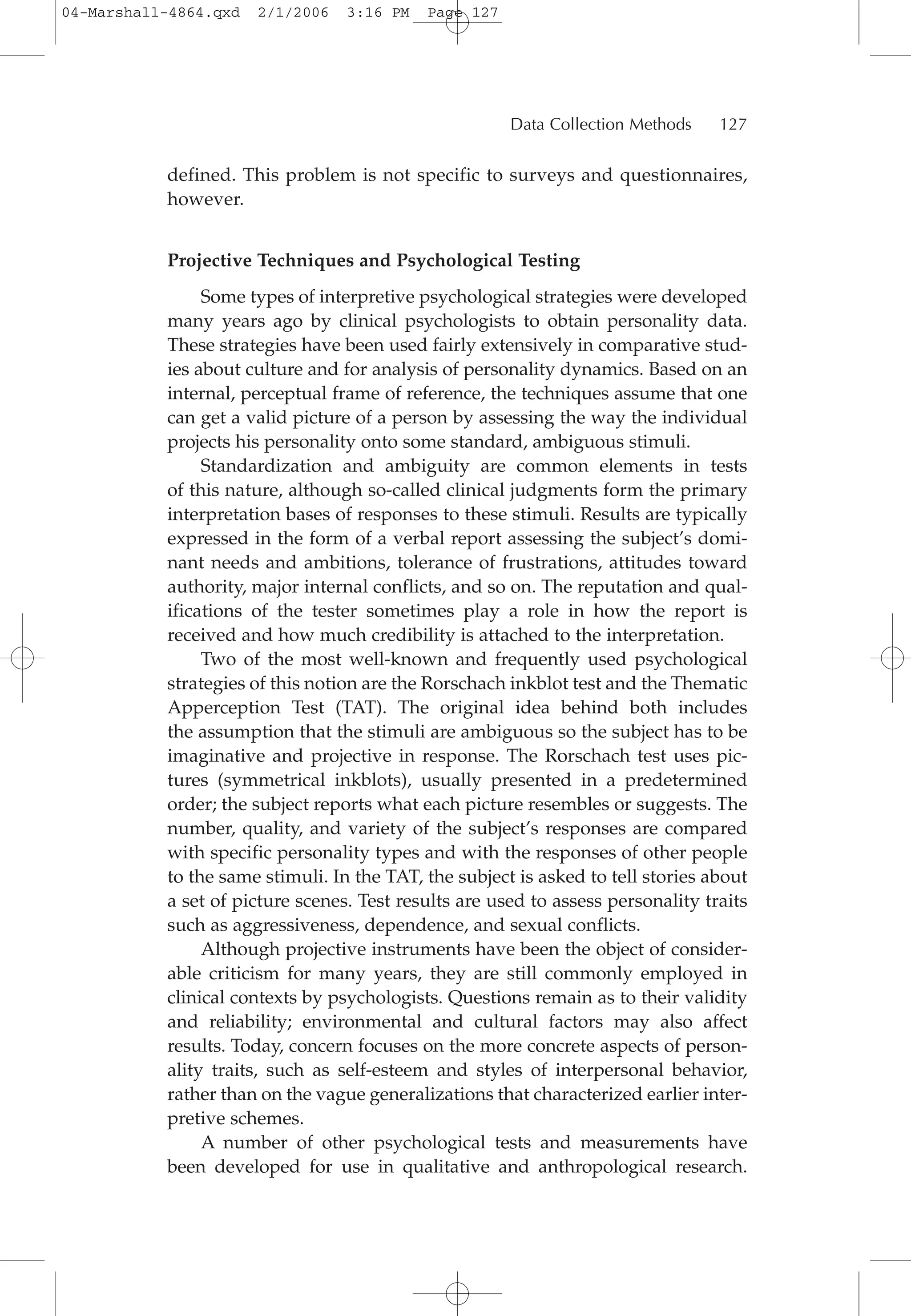 defined. This problem is not specific to surveys and questionnaires,
however.
Projective Techniques and Psychological Testing
Some types of interpretive psychological strategies were developed
many years ago by clinical psychologists to obtain personality data.
These strategies have been used fairly extensively in comparative stud-
ies about culture and for analysis of personality dynamics. Based on an
internal, perceptual frame of reference, the techniques assume that one
can get a valid picture of a person by assessing the way the individual
projects his personality onto some standard, ambiguous stimuli.
Standardization and ambiguity are common elements in tests
of this nature, although so-called clinical judgments form the primary
interpretation bases of responses to these stimuli. Results are typically
expressed in the form of a verbal report assessing the subject’s domi-
nant needs and ambitions, tolerance of frustrations, attitudes toward
authority, major internal conflicts, and so on. The reputation and qual-
ifications of the tester sometimes play a role in how the report is
received and how much credibility is attached to the interpretation.
Two of the most well-known and frequently used psychological
strategies of this notion are the Rorschach inkblot test and the Thematic
Apperception Test (TAT). The original idea behind both includes
the assumption that the stimuli are ambiguous so the subject has to be
imaginative and projective in response. The Rorschach test uses pic-
tures (symmetrical inkblots), usually presented in a predetermined
order; the subject reports what each picture resembles or suggests. The
number, quality, and variety of the subject’s responses are compared
with specific personality types and with the responses of other people
to the same stimuli. In the TAT, the subject is asked to tell stories about
a set of picture scenes. Test results are used to assess personality traits
such as aggressiveness, dependence, and sexual conflicts.
Although projective instruments have been the object of consider-
able criticism for many years, they are still commonly employed in
clinical contexts by psychologists. Questions remain as to their validity
and reliability; environmental and cultural factors may also affect
results. Today, concern focuses on the more concrete aspects of person-
ality traits, such as self-esteem and styles of interpersonal behavior,
rather than on the vague generalizations that characterized earlier inter-
pretive schemes.
A number of other psychological tests and measurements have
been developed for use in qualitative and anthropological research.
Data Collection Methods 127
04-Marshall-4864.qxd 2/1/2006 3:16 PM Page 127
 