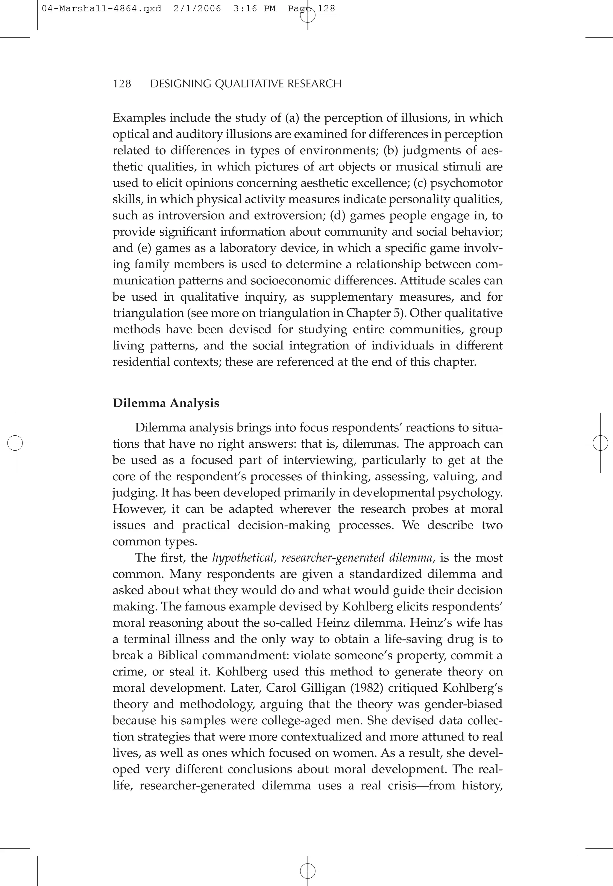 Examples include the study of (a) the perception of illusions, in which
optical and auditory illusions are examined for differences in perception
related to differences in types of environments; (b) judgments of aes-
thetic qualities, in which pictures of art objects or musical stimuli are
used to elicit opinions concerning aesthetic excellence; (c) psychomotor
skills, in which physical activity measures indicate personality qualities,
such as introversion and extroversion; (d) games people engage in, to
provide significant information about community and social behavior;
and (e) games as a laboratory device, in which a specific game involv-
ing family members is used to determine a relationship between com-
munication patterns and socioeconomic differences. Attitude scales can
be used in qualitative inquiry, as supplementary measures, and for
triangulation (see more on triangulation in Chapter 5). Other qualitative
methods have been devised for studying entire communities, group
living patterns, and the social integration of individuals in different
residential contexts; these are referenced at the end of this chapter.
Dilemma Analysis
Dilemma analysis brings into focus respondents’ reactions to situa-
tions that have no right answers: that is, dilemmas. The approach can
be used as a focused part of interviewing, particularly to get at the
core of the respondent’s processes of thinking, assessing, valuing, and
judging. It has been developed primarily in developmental psychology.
However, it can be adapted wherever the research probes at moral
issues and practical decision-making processes. We describe two
common types.
The first, the hypothetical, researcher-generated dilemma, is the most
common. Many respondents are given a standardized dilemma and
asked about what they would do and what would guide their decision
making. The famous example devised by Kohlberg elicits respondents’
moral reasoning about the so-called Heinz dilemma. Heinz’s wife has
a terminal illness and the only way to obtain a life-saving drug is to
break a Biblical commandment: violate someone’s property, commit a
crime, or steal it. Kohlberg used this method to generate theory on
moral development. Later, Carol Gilligan (1982) critiqued Kohlberg’s
theory and methodology, arguing that the theory was gender-biased
because his samples were college-aged men. She devised data collec-
tion strategies that were more contextualized and more attuned to real
lives, as well as ones which focused on women. As a result, she devel-
oped very different conclusions about moral development. The real-
life, researcher-generated dilemma uses a real crisis—from history,
128 DESIGNING QUALITATIVE RESEARCH
04-Marshall-4864.qxd 2/1/2006 3:16 PM Page 128
 