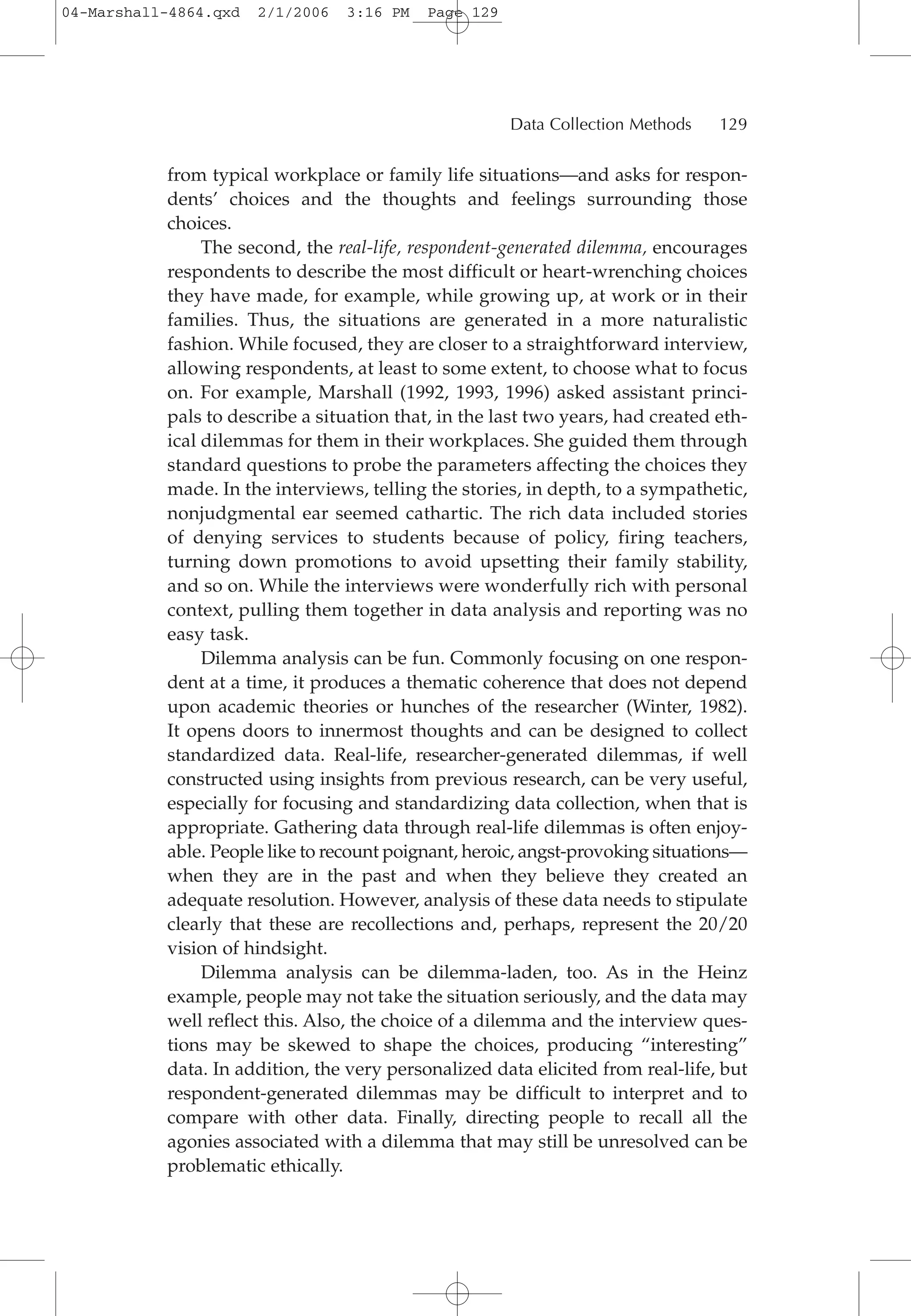 from typical workplace or family life situations—and asks for respon-
dents’ choices and the thoughts and feelings surrounding those
choices.
The second, the real-life, respondent-generated dilemma, encourages
respondents to describe the most difficult or heart-wrenching choices
they have made, for example, while growing up, at work or in their
families. Thus, the situations are generated in a more naturalistic
fashion. While focused, they are closer to a straightforward interview,
allowing respondents, at least to some extent, to choose what to focus
on. For example, Marshall (1992, 1993, 1996) asked assistant princi-
pals to describe a situation that, in the last two years, had created eth-
ical dilemmas for them in their workplaces. She guided them through
standard questions to probe the parameters affecting the choices they
made. In the interviews, telling the stories, in depth, to a sympathetic,
nonjudgmental ear seemed cathartic. The rich data included stories
of denying services to students because of policy, firing teachers,
turning down promotions to avoid upsetting their family stability,
and so on. While the interviews were wonderfully rich with personal
context, pulling them together in data analysis and reporting was no
easy task.
Dilemma analysis can be fun. Commonly focusing on one respon-
dent at a time, it produces a thematic coherence that does not depend
upon academic theories or hunches of the researcher (Winter, 1982).
It opens doors to innermost thoughts and can be designed to collect
standardized data. Real-life, researcher-generated dilemmas, if well
constructed using insights from previous research, can be very useful,
especially for focusing and standardizing data collection, when that is
appropriate. Gathering data through real-life dilemmas is often enjoy-
able. People like to recount poignant, heroic, angst-provoking situations—
when they are in the past and when they believe they created an
adequate resolution. However, analysis of these data needs to stipulate
clearly that these are recollections and, perhaps, represent the 20/20
vision of hindsight.
Dilemma analysis can be dilemma-laden, too. As in the Heinz
example, people may not take the situation seriously, and the data may
well reflect this. Also, the choice of a dilemma and the interview ques-
tions may be skewed to shape the choices, producing “interesting”
data. In addition, the very personalized data elicited from real-life, but
respondent-generated dilemmas may be difficult to interpret and to
compare with other data. Finally, directing people to recall all the
agonies associated with a dilemma that may still be unresolved can be
problematic ethically.
Data Collection Methods 129
04-Marshall-4864.qxd 2/1/2006 3:16 PM Page 129
 