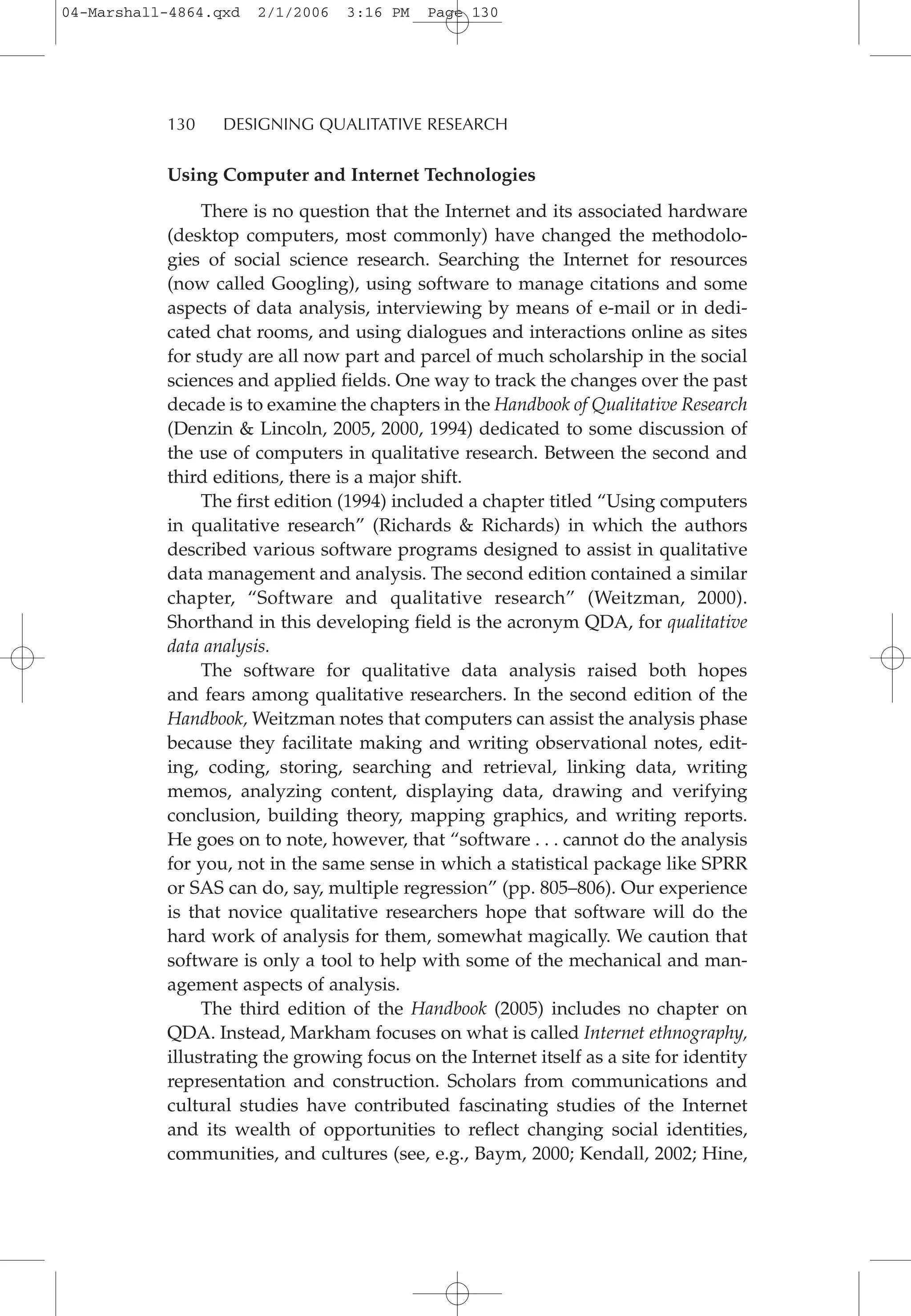 Using Computer and Internet Technologies
There is no question that the Internet and its associated hardware
(desktop computers, most commonly) have changed the methodolo-
gies of social science research. Searching the Internet for resources
(now called Googling), using software to manage citations and some
aspects of data analysis, interviewing by means of e-mail or in dedi-
cated chat rooms, and using dialogues and interactions online as sites
for study are all now part and parcel of much scholarship in the social
sciences and applied fields. One way to track the changes over the past
decade is to examine the chapters in the Handbook of Qualitative Research
(Denzin & Lincoln, 2005, 2000, 1994) dedicated to some discussion of
the use of computers in qualitative research. Between the second and
third editions, there is a major shift.
The first edition (1994) included a chapter titled “Using computers
in qualitative research” (Richards & Richards) in which the authors
described various software programs designed to assist in qualitative
data management and analysis. The second edition contained a similar
chapter, “Software and qualitative research” (Weitzman, 2000).
Shorthand in this developing field is the acronym QDA, for qualitative
data analysis.
The software for qualitative data analysis raised both hopes
and fears among qualitative researchers. In the second edition of the
Handbook, Weitzman notes that computers can assist the analysis phase
because they facilitate making and writing observational notes, edit-
ing, coding, storing, searching and retrieval, linking data, writing
memos, analyzing content, displaying data, drawing and verifying
conclusion, building theory, mapping graphics, and writing reports.
He goes on to note, however, that “software . . . cannot do the analysis
for you, not in the same sense in which a statistical package like SPRR
or SAS can do, say, multiple regression” (pp. 805–806). Our experience
is that novice qualitative researchers hope that software will do the
hard work of analysis for them, somewhat magically. We caution that
software is only a tool to help with some of the mechanical and man-
agement aspects of analysis.
The third edition of the Handbook (2005) includes no chapter on
QDA. Instead, Markham focuses on what is called Internet ethnography,
illustrating the growing focus on the Internet itself as a site for identity
representation and construction. Scholars from communications and
cultural studies have contributed fascinating studies of the Internet
and its wealth of opportunities to reflect changing social identities,
communities, and cultures (see, e.g., Baym, 2000; Kendall, 2002; Hine,
130 DESIGNING QUALITATIVE RESEARCH
04-Marshall-4864.qxd 2/1/2006 3:16 PM Page 130
 