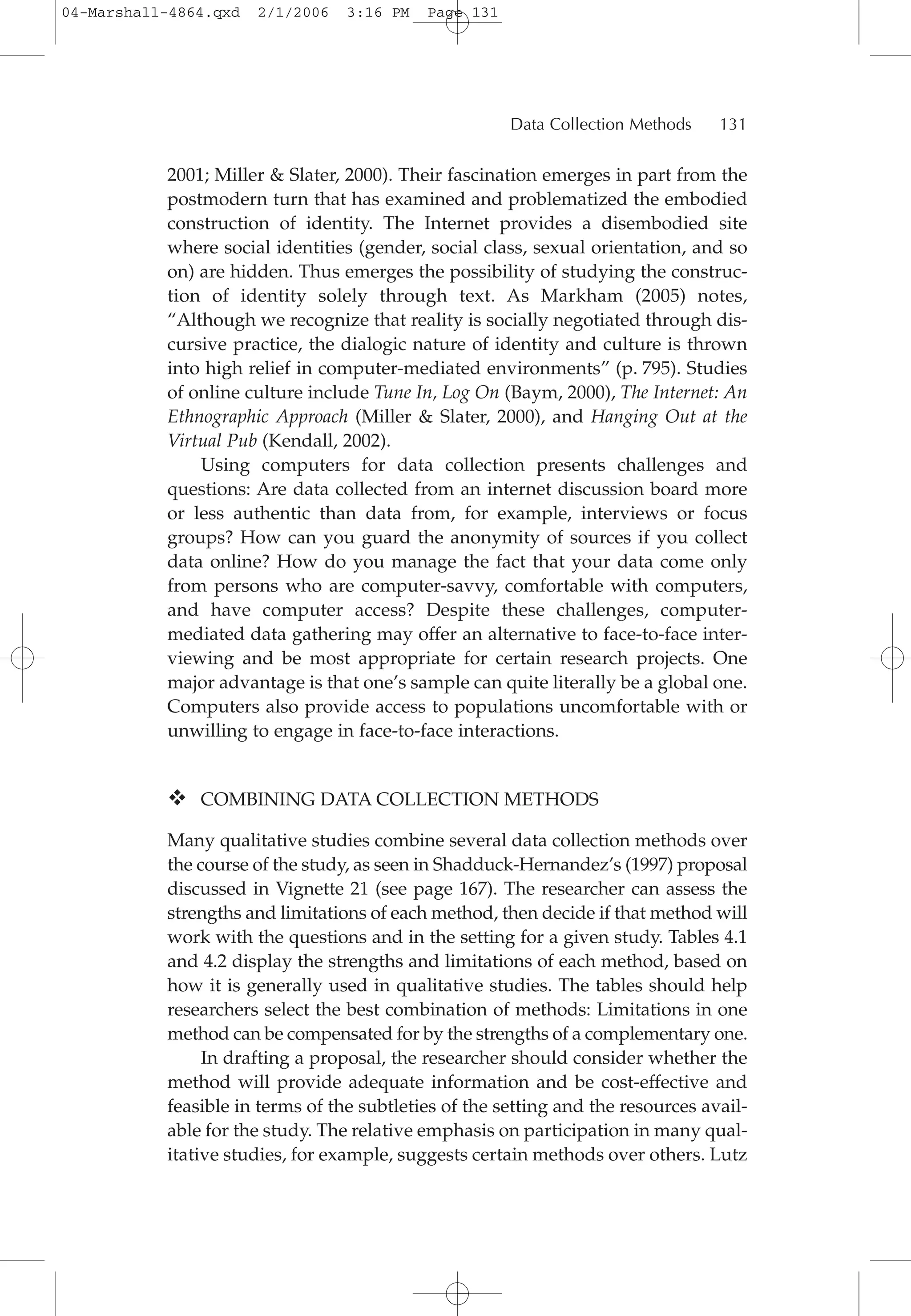2001; Miller & Slater, 2000). Their fascination emerges in part from the
postmodern turn that has examined and problematized the embodied
construction of identity. The Internet provides a disembodied site
where social identities (gender, social class, sexual orientation, and so
on) are hidden. Thus emerges the possibility of studying the construc-
tion of identity solely through text. As Markham (2005) notes,
“Although we recognize that reality is socially negotiated through dis-
cursive practice, the dialogic nature of identity and culture is thrown
into high relief in computer-mediated environments” (p. 795). Studies
of online culture include Tune In, Log On (Baym, 2000), The Internet: An
Ethnographic Approach (Miller & Slater, 2000), and Hanging Out at the
Virtual Pub (Kendall, 2002).
Using computers for data collection presents challenges and
questions: Are data collected from an internet discussion board more
or less authentic than data from, for example, interviews or focus
groups? How can you guard the anonymity of sources if you collect
data online? How do you manage the fact that your data come only
from persons who are computer-savvy, comfortable with computers,
and have computer access? Despite these challenges, computer-
mediated data gathering may offer an alternative to face-to-face inter-
viewing and be most appropriate for certain research projects. One
major advantage is that one’s sample can quite literally be a global one.
Computers also provide access to populations uncomfortable with or
unwilling to engage in face-to-face interactions.
COMBINING DATA COLLECTION METHODS
Many qualitative studies combine several data collection methods over
the course of the study, as seen in Shadduck-Hernandez’s (1997) proposal
discussed in Vignette 21 (see page 167). The researcher can assess the
strengths and limitations of each method, then decide if that method will
work with the questions and in the setting for a given study. Tables 4.1
and 4.2 display the strengths and limitations of each method, based on
how it is generally used in qualitative studies. The tables should help
researchers select the best combination of methods: Limitations in one
method can be compensated for by the strengths of a complementary one.
In drafting a proposal, the researcher should consider whether the
method will provide adequate information and be cost-effective and
feasible in terms of the subtleties of the setting and the resources avail-
able for the study. The relative emphasis on participation in many qual-
itative studies, for example, suggests certain methods over others. Lutz
Data Collection Methods 131
04-Marshall-4864.qxd 2/1/2006 3:16 PM Page 131
 