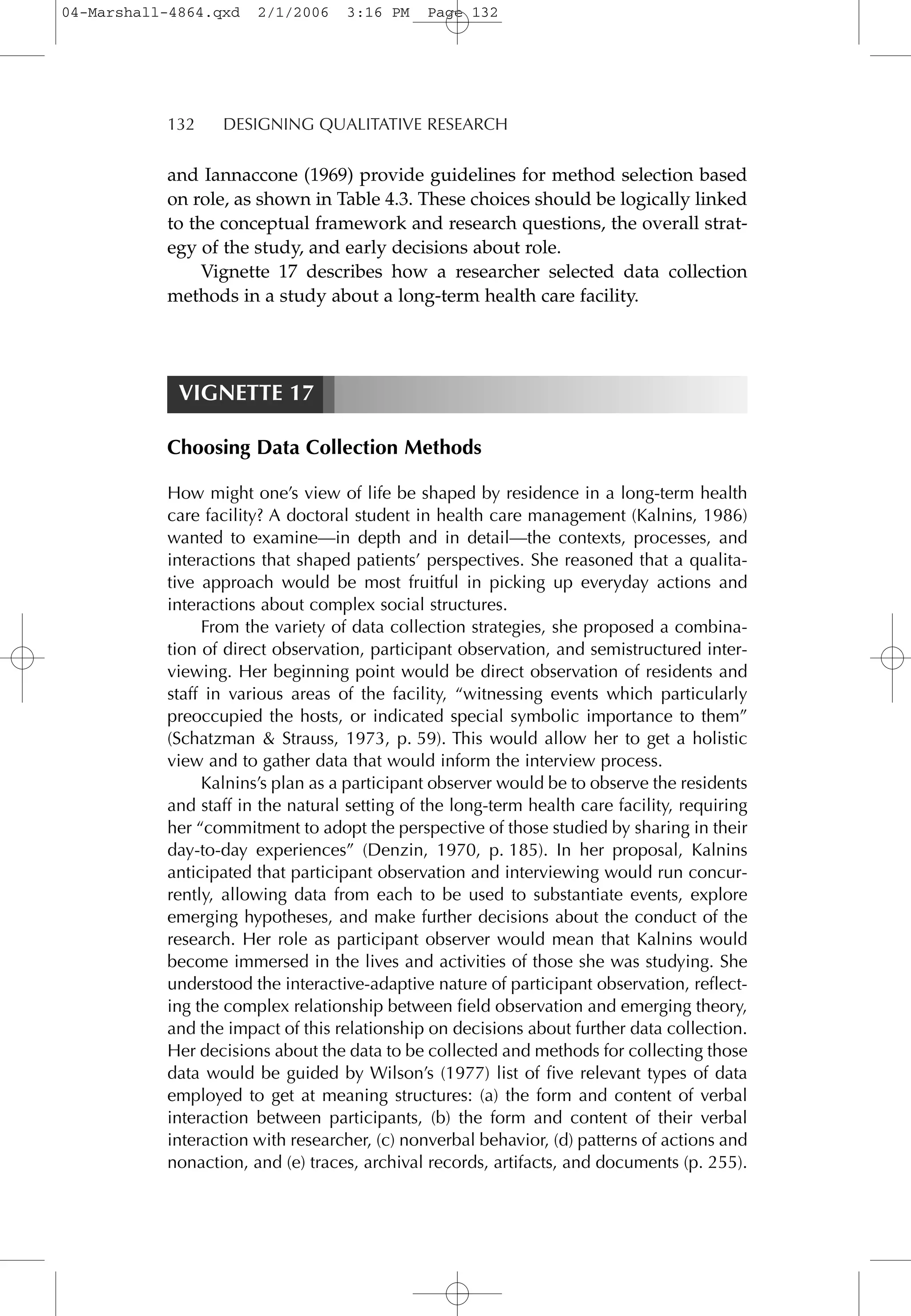 132 DESIGNING QUALITATIVE RESEARCH
and Iannaccone (1969) provide guidelines for method selection based
on role, as shown in Table 4.3. These choices should be logically linked
to the conceptual framework and research questions, the overall strat-
egy of the study, and early decisions about role.
Vignette 17 describes how a researcher selected data collection
methods in a study about a long-term health care facility.
VIGNETTE 17
Choosing Data Collection Methods
How might one’s view of life be shaped by residence in a long-term health
care facility? A doctoral student in health care management (Kalnins, 1986)
wanted to examine—in depth and in detail—the contexts, processes, and
interactions that shaped patients’ perspectives. She reasoned that a qualita-
tive approach would be most fruitful in picking up everyday actions and
interactions about complex social structures.
From the variety of data collection strategies, she proposed a combina-
tion of direct observation, participant observation, and semistructured inter-
viewing. Her beginning point would be direct observation of residents and
staff in various areas of the facility, “witnessing events which particularly
preoccupied the hosts, or indicated special symbolic importance to them”
(Schatzman & Strauss, 1973, p. 59). This would allow her to get a holistic
view and to gather data that would inform the interview process.
Kalnins’s plan as a participant observer would be to observe the residents
and staff in the natural setting of the long-term health care facility, requiring
her “commitment to adopt the perspective of those studied by sharing in their
day-to-day experiences” (Denzin, 1970, p. 185). In her proposal, Kalnins
anticipated that participant observation and interviewing would run concur-
rently, allowing data from each to be used to substantiate events, explore
emerging hypotheses, and make further decisions about the conduct of the
research. Her role as participant observer would mean that Kalnins would
become immersed in the lives and activities of those she was studying. She
understood the interactive-adaptive nature of participant observation, reflect-
ing the complex relationship between field observation and emerging theory,
and the impact of this relationship on decisions about further data collection.
Her decisions about the data to be collected and methods for collecting those
data would be guided by Wilson’s (1977) list of five relevant types of data
employed to get at meaning structures: (a) the form and content of verbal
interaction between participants, (b) the form and content of their verbal
interaction with researcher, (c) nonverbal behavior, (d) patterns of actions and
nonaction, and (e) traces, archival records, artifacts, and documents (p. 255).
04-Marshall-4864.qxd 2/1/2006 3:16 PM Page 132
 