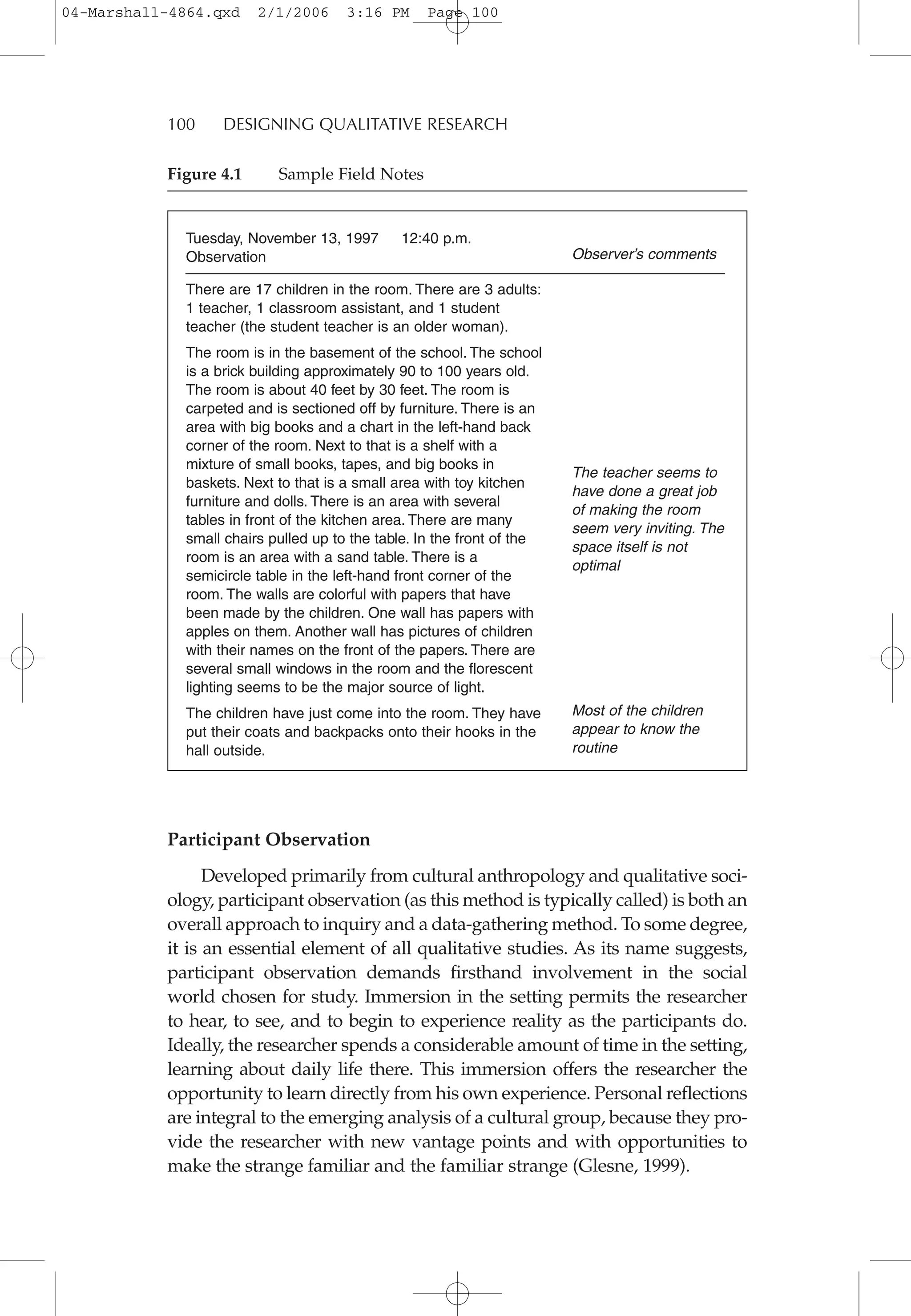100 DESIGNING QUALITATIVE RESEARCH
Tuesday, November 13, 1997 12:40 p.m.
Observation
There are 17 children in the room. There are 3 adults:
1 teacher, 1 classroom assistant, and 1 student
teacher (the student teacher is an older woman).
The room is in the basement of the school. The school
is a brick building approximately 90 to 100 years old.
The room is about 40 feet by 30 feet. The room is
carpeted and is sectioned off by furniture. There is an
area with big books and a chart in the left-hand back
corner of the room. Next to that is a shelf with a
mixture of small books, tapes, and big books in
baskets. Next to that is a small area with toy kitchen
furniture and dolls. There is an area with several
tables in front of the kitchen area. There are many
small chairs pulled up to the table. In the front of the
room is an area with a sand table. There is a
semicircle table in the left-hand front corner of the
room. The walls are colorful with papers that have
been made by the children. One wall has papers with
apples on them. Another wall has pictures of children
with their names on the front of the papers. There are
several small windows in the room and the florescent
lighting seems to be the major source of light.
The children have just come into the room. They have
put their coats and backpacks onto their hooks in the
hall outside.
Observer’s comments
The teacher seems to
have done a great job
of making the room
seem very inviting. The
space itself is not
optimal
Most of the children
appear to know the
routine
Participant Observation
Developed primarily from cultural anthropology and qualitative soci-
ology, participant observation (as this method is typically called) is both an
overall approach to inquiry and a data-gathering method. To some degree,
it is an essential element of all qualitative studies. As its name suggests,
participant observation demands firsthand involvement in the social
world chosen for study. Immersion in the setting permits the researcher
to hear, to see, and to begin to experience reality as the participants do.
Ideally, the researcher spends a considerable amount of time in the setting,
learning about daily life there. This immersion offers the researcher the
opportunity to learn directly from his own experience. Personal reflections
are integral to the emerging analysis of a cultural group, because they pro-
vide the researcher with new vantage points and with opportunities to
make the strange familiar and the familiar strange (Glesne, 1999).
Figure 4.1 Sample Field Notes
04-Marshall-4864.qxd 2/1/2006 3:16 PM Page 100
 
