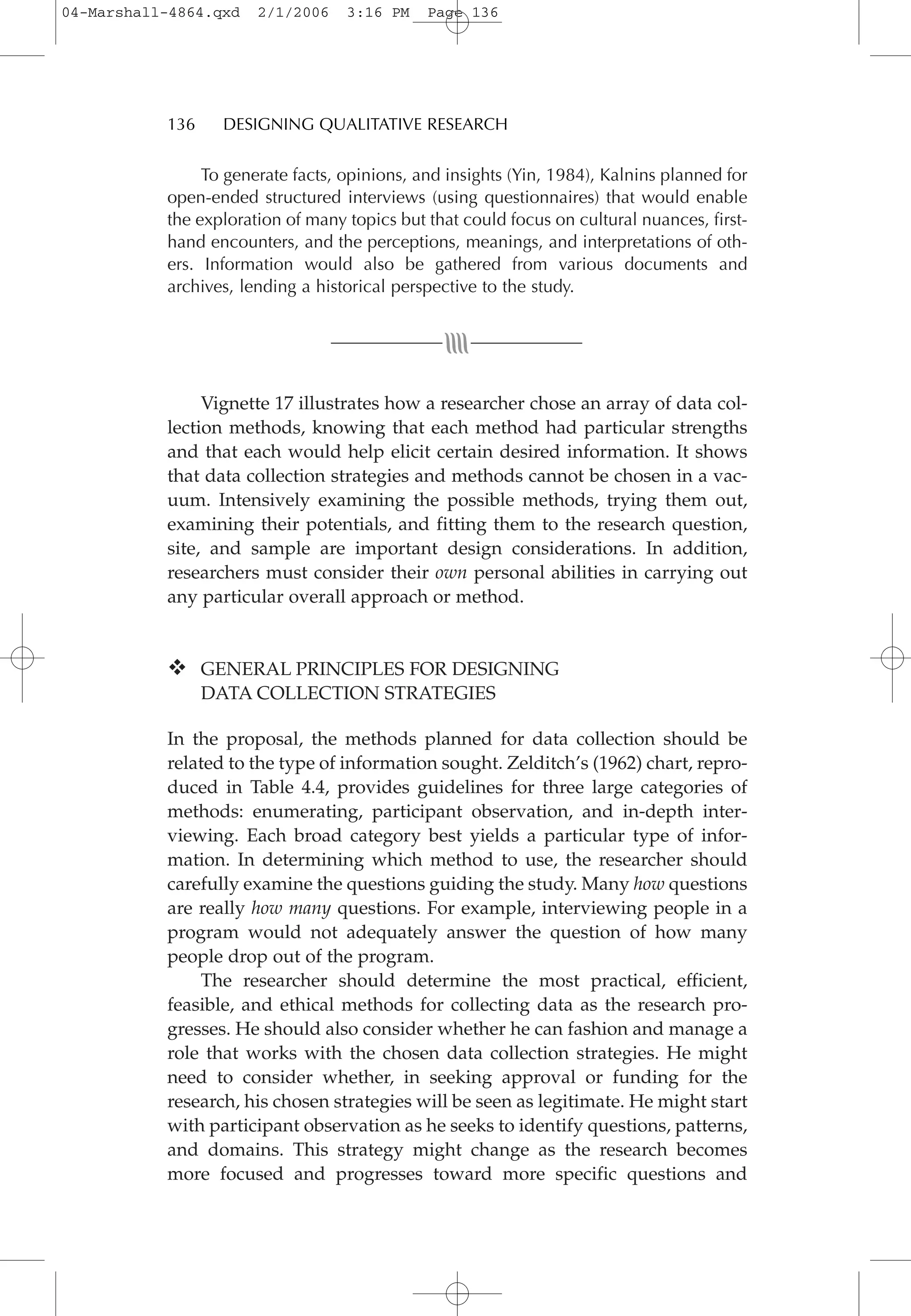 To generate facts, opinions, and insights (Yin, 1984), Kalnins planned for
open-ended structured interviews (using questionnaires) that would enable
the exploration of many topics but that could focus on cultural nuances, first-
hand encounters, and the perceptions, meanings, and interpretations of oth-
ers. Information would also be gathered from various documents and
archives, lending a historical perspective to the study.
Vignette 17 illustrates how a researcher chose an array of data col-
lection methods, knowing that each method had particular strengths
and that each would help elicit certain desired information. It shows
that data collection strategies and methods cannot be chosen in a vac-
uum. Intensively examining the possible methods, trying them out,
examining their potentials, and fitting them to the research question,
site, and sample are important design considerations. In addition,
researchers must consider their own personal abilities in carrying out
any particular overall approach or method.
GENERAL PRINCIPLES FOR DESIGNING
DATA COLLECTION STRATEGIES
In the proposal, the methods planned for data collection should be
related to the type of information sought. Zelditch’s (1962) chart, repro-
duced in Table 4.4, provides guidelines for three large categories of
methods: enumerating, participant observation, and in-depth inter-
viewing. Each broad category best yields a particular type of infor-
mation. In determining which method to use, the researcher should
carefully examine the questions guiding the study. Many how questions
are really how many questions. For example, interviewing people in a
program would not adequately answer the question of how many
people drop out of the program.
The researcher should determine the most practical, efficient,
feasible, and ethical methods for collecting data as the research pro-
gresses. He should also consider whether he can fashion and manage a
role that works with the chosen data collection strategies. He might
need to consider whether, in seeking approval or funding for the
research, his chosen strategies will be seen as legitimate. He might start
with participant observation as he seeks to identify questions, patterns,
and domains. This strategy might change as the research becomes
more focused and progresses toward more specific questions and
136 DESIGNING QUALITATIVE RESEARCH
04-Marshall-4864.qxd 2/1/2006 3:16 PM Page 136
 