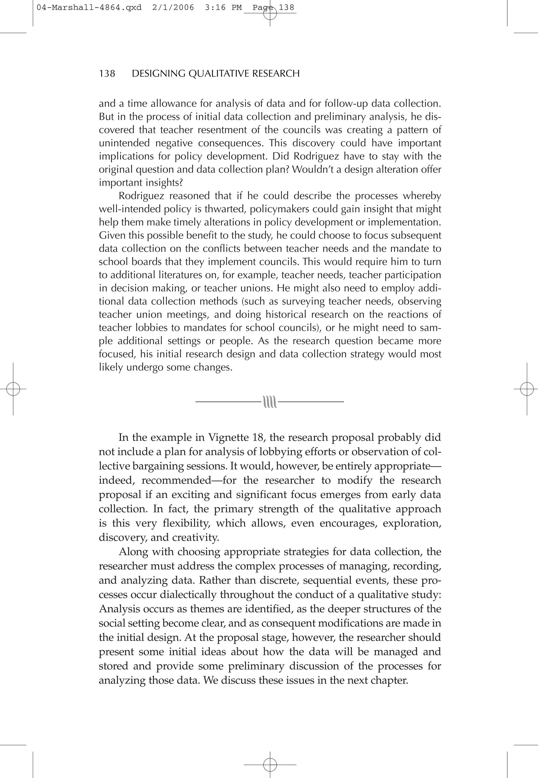 and a time allowance for analysis of data and for follow-up data collection.
But in the process of initial data collection and preliminary analysis, he dis-
covered that teacher resentment of the councils was creating a pattern of
unintended negative consequences. This discovery could have important
implications for policy development. Did Rodriguez have to stay with the
original question and data collection plan? Wouldn’t a design alteration offer
important insights?
Rodriguez reasoned that if he could describe the processes whereby
well-intended policy is thwarted, policymakers could gain insight that might
help them make timely alterations in policy development or implementation.
Given this possible benefit to the study, he could choose to focus subsequent
data collection on the conflicts between teacher needs and the mandate to
school boards that they implement councils. This would require him to turn
to additional literatures on, for example, teacher needs, teacher participation
in decision making, or teacher unions. He might also need to employ addi-
tional data collection methods (such as surveying teacher needs, observing
teacher union meetings, and doing historical research on the reactions of
teacher lobbies to mandates for school councils), or he might need to sam-
ple additional settings or people. As the research question became more
focused, his initial research design and data collection strategy would most
likely undergo some changes.
In the example in Vignette 18, the research proposal probably did
not include a plan for analysis of lobbying efforts or observation of col-
lective bargaining sessions. It would, however, be entirely appropriate—
indeed, recommended—for the researcher to modify the research
proposal if an exciting and significant focus emerges from early data
collection. In fact, the primary strength of the qualitative approach
is this very flexibility, which allows, even encourages, exploration,
discovery, and creativity.
Along with choosing appropriate strategies for data collection, the
researcher must address the complex processes of managing, recording,
and analyzing data. Rather than discrete, sequential events, these pro-
cesses occur dialectically throughout the conduct of a qualitative study:
Analysis occurs as themes are identified, as the deeper structures of the
social setting become clear, and as consequent modifications are made in
the initial design. At the proposal stage, however, the researcher should
present some initial ideas about how the data will be managed and
stored and provide some preliminary discussion of the processes for
analyzing those data. We discuss these issues in the next chapter.
138 DESIGNING QUALITATIVE RESEARCH
04-Marshall-4864.qxd 2/1/2006 3:16 PM Page 138
 
