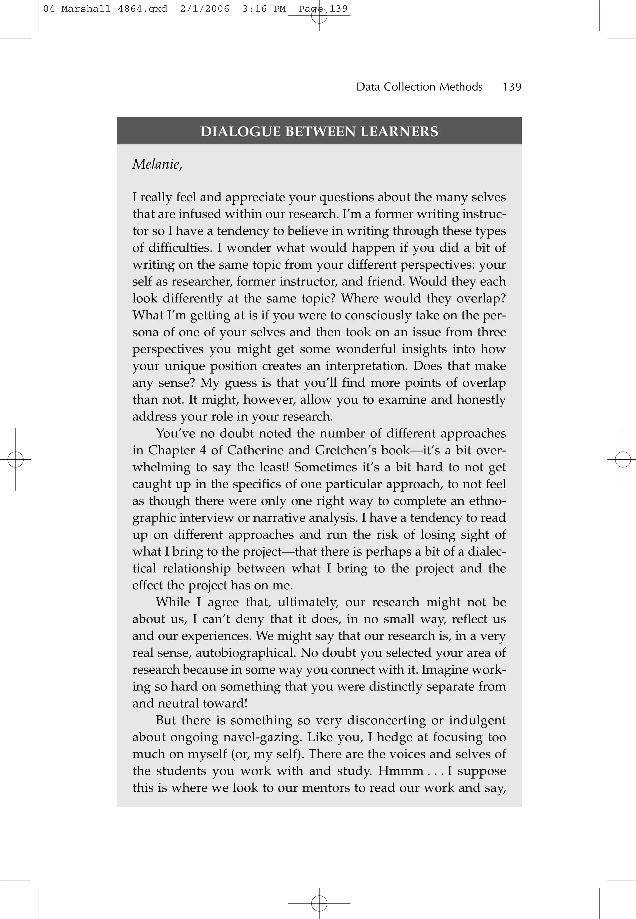 DIALOGUE BETWEEN LEARNERS
Melanie,
I really feel and appreciate your questions about the many selves
that are infused within our research. I’m a former writing instruc-
tor so I have a tendency to believe in writing through these types
of difficulties. I wonder what would happen if you did a bit of
writing on the same topic from your different perspectives: your
self as researcher, former instructor, and friend. Would they each
look differently at the same topic? Where would they overlap?
What I’m getting at is if you were to consciously take on the per-
sona of one of your selves and then took on an issue from three
perspectives you might get some wonderful insights into how
your unique position creates an interpretation. Does that make
any sense? My guess is that you’ll find more points of overlap
than not. It might, however, allow you to examine and honestly
address your role in your research.
You’ve no doubt noted the number of different approaches
in Chapter 4 of Catherine and Gretchen’s book—it’s a bit over-
whelming to say the least! Sometimes it’s a bit hard to not get
caught up in the specifics of one particular approach, to not feel
as though there were only one right way to complete an ethno-
graphic interview or narrative analysis. I have a tendency to read
up on different approaches and run the risk of losing sight of
what I bring to the project—that there is perhaps a bit of a dialec-
tical relationship between what I bring to the project and the
effect the project has on me.
While I agree that, ultimately, our research might not be
about us, I can’t deny that it does, in no small way, reflect us
and our experiences. We might say that our research is, in a very
real sense, autobiographical. No doubt you selected your area of
research because in some way you connect with it. Imagine work-
ing so hard on something that you were distinctly separate from
and neutral toward!
But there is something so very disconcerting or indulgent
about ongoing navel-gazing. Like you, I hedge at focusing too
much on myself (or, my self). There are the voices and selves of
the students you work with and study. Hmmm . . . I suppose
this is where we look to our mentors to read our work and say,
Data Collection Methods 139
04-Marshall-4864.qxd 2/1/2006 3:16 PM Page 139
 