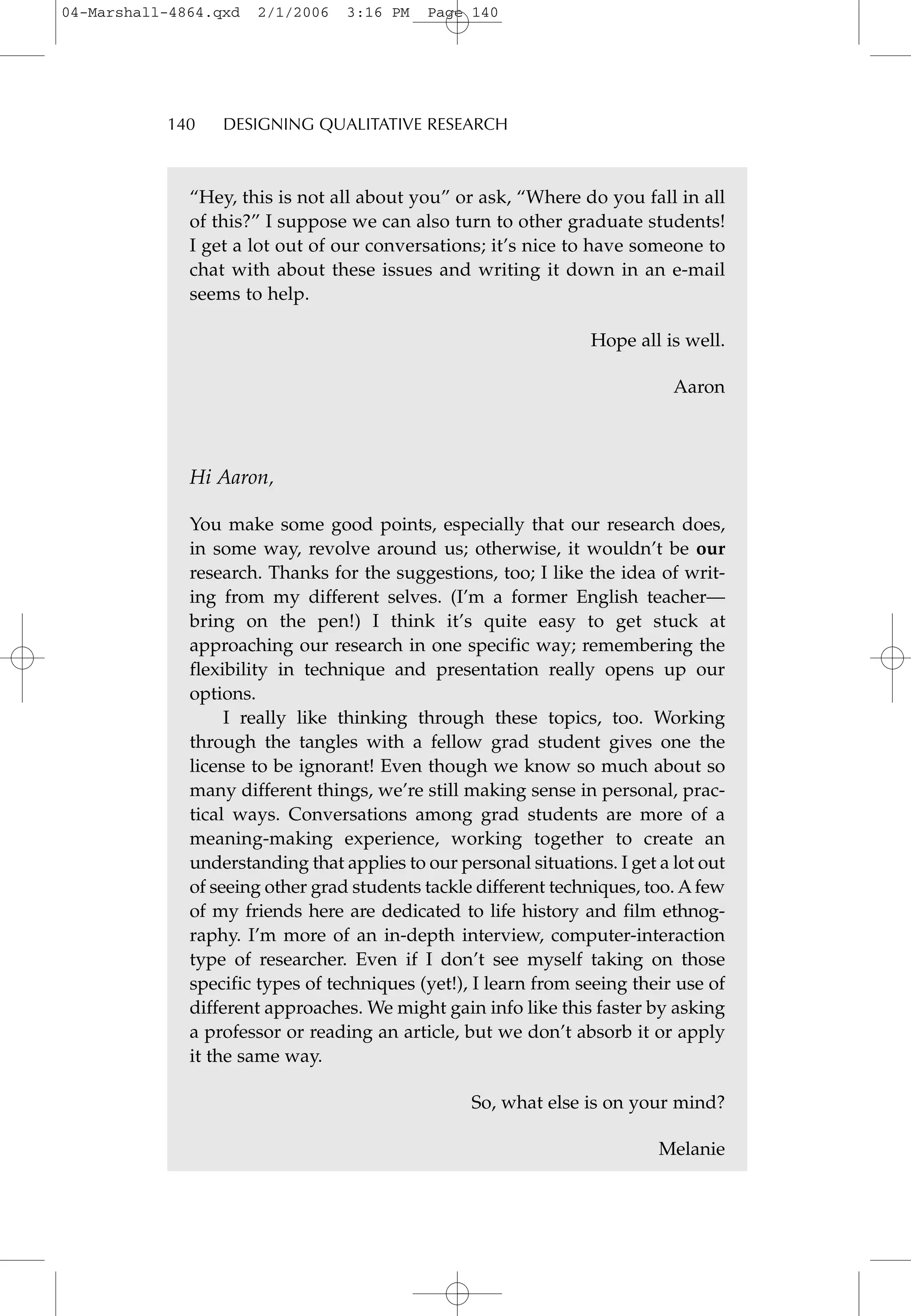 “Hey, this is not all about you” or ask, “Where do you fall in all
of this?” I suppose we can also turn to other graduate students!
I get a lot out of our conversations; it’s nice to have someone to
chat with about these issues and writing it down in an e-mail
seems to help.
Hope all is well.
Aaron
Hi Aaron,
You make some good points, especially that our research does,
in some way, revolve around us; otherwise, it wouldn’t be our
research. Thanks for the suggestions, too; I like the idea of writ-
ing from my different selves. (I’m a former English teacher—
bring on the pen!) I think it’s quite easy to get stuck at
approaching our research in one specific way; remembering the
flexibility in technique and presentation really opens up our
options.
I really like thinking through these topics, too. Working
through the tangles with a fellow grad student gives one the
license to be ignorant! Even though we know so much about so
many different things, we’re still making sense in personal, prac-
tical ways. Conversations among grad students are more of a
meaning-making experience, working together to create an
understanding that applies to our personal situations. I get a lot out
of seeing other grad students tackle different techniques, too. Afew
of my friends here are dedicated to life history and film ethnog-
raphy. I’m more of an in-depth interview, computer-interaction
type of researcher. Even if I don’t see myself taking on those
specific types of techniques (yet!), I learn from seeing their use of
different approaches. We might gain info like this faster by asking
a professor or reading an article, but we don’t absorb it or apply
it the same way.
So, what else is on your mind?
Melanie
140 DESIGNING QUALITATIVE RESEARCH
04-Marshall-4864.qxd 2/1/2006 3:16 PM Page 140
 