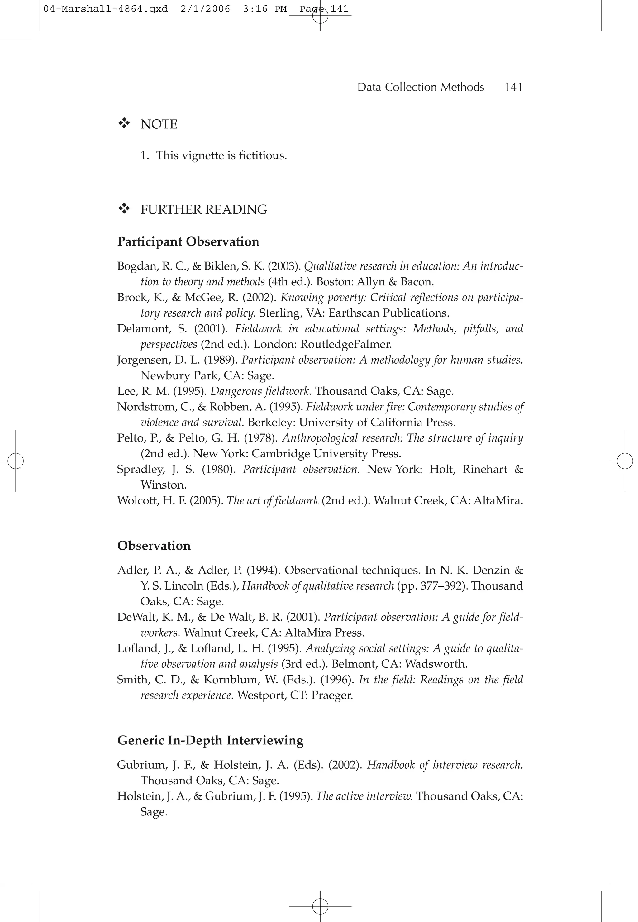 NOTE
1. This vignette is fictitious.
FURTHER READING
Participant Observation
Bogdan, R. C., & Biklen, S. K. (2003). Qualitative research in education: An introduc-
tion to theory and methods (4th ed.). Boston: Allyn & Bacon.
Brock, K., & McGee, R. (2002). Knowing poverty: Critical reflections on participa-
tory research and policy. Sterling, VA: Earthscan Publications.
Delamont, S. (2001). Fieldwork in educational settings: Methods, pitfalls, and
perspectives (2nd ed.). London: RoutledgeFalmer.
Jorgensen, D. L. (1989). Participant observation: A methodology for human studies.
Newbury Park, CA: Sage.
Lee, R. M. (1995). Dangerous fieldwork. Thousand Oaks, CA: Sage.
Nordstrom, C., & Robben, A. (1995). Fieldwork under fire: Contemporary studies of
violence and survival. Berkeley: University of California Press.
Pelto, P., & Pelto, G. H. (1978). Anthropological research: The structure of inquiry
(2nd ed.). New York: Cambridge University Press.
Spradley, J. S. (1980). Participant observation. New York: Holt, Rinehart &
Winston.
Wolcott, H. F. (2005). The art of fieldwork (2nd ed.). Walnut Creek, CA: AltaMira.
Observation
Adler, P. A., & Adler, P. (1994). Observational techniques. In N. K. Denzin &
Y. S. Lincoln (Eds.), Handbook of qualitative research (pp. 377–392). Thousand
Oaks, CA: Sage.
DeWalt, K. M., & De Walt, B. R. (2001). Participant observation: A guide for field-
workers. Walnut Creek, CA: AltaMira Press.
Lofland, J., & Lofland, L. H. (1995). Analyzing social settings: A guide to qualita-
tive observation and analysis (3rd ed.). Belmont, CA: Wadsworth.
Smith, C. D., & Kornblum, W. (Eds.). (1996). In the field: Readings on the field
research experience. Westport, CT: Praeger.
Generic In-Depth Interviewing
Gubrium, J. F., & Holstein, J. A. (Eds). (2002). Handbook of interview research.
Thousand Oaks, CA: Sage.
Holstein, J. A., & Gubrium, J. F. (1995). The active interview. Thousand Oaks, CA:
Sage.
Data Collection Methods 141
04-Marshall-4864.qxd 2/1/2006 3:16 PM Page 141
 