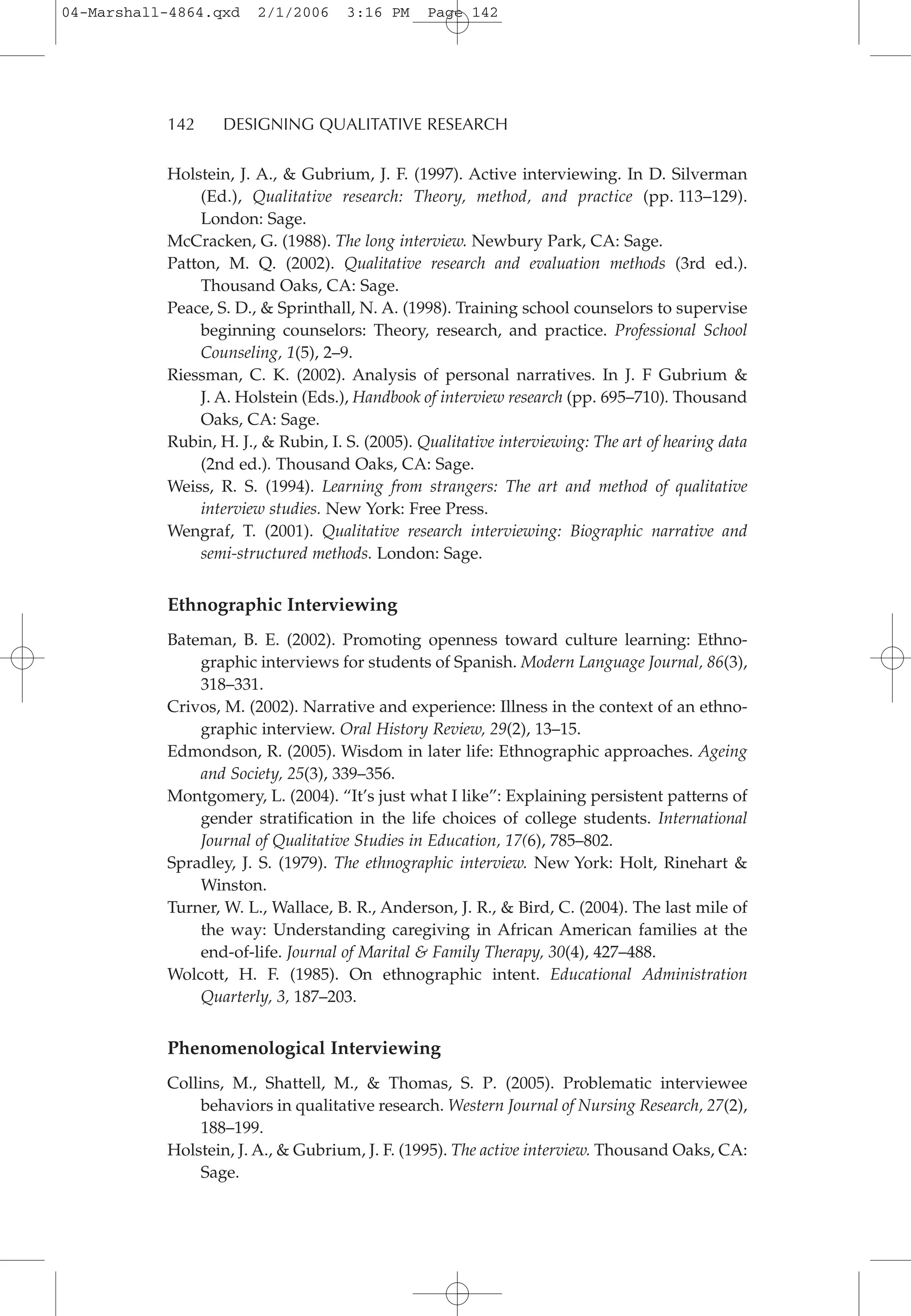 Holstein, J. A., & Gubrium, J. F. (1997). Active interviewing. In D. Silverman
(Ed.), Qualitative research: Theory, method, and practice (pp. 113–129).
London: Sage.
McCracken, G. (1988). The long interview. Newbury Park, CA: Sage.
Patton, M. Q. (2002). Qualitative research and evaluation methods (3rd ed.).
Thousand Oaks, CA: Sage.
Peace, S. D., & Sprinthall, N. A. (1998). Training school counselors to supervise
beginning counselors: Theory, research, and practice. Professional School
Counseling, 1(5), 2–9.
Riessman, C. K. (2002). Analysis of personal narratives. In J. F Gubrium &
J. A. Holstein (Eds.), Handbook of interview research (pp. 695–710). Thousand
Oaks, CA: Sage.
Rubin, H. J., & Rubin, I. S. (2005). Qualitative interviewing: The art of hearing data
(2nd ed.). Thousand Oaks, CA: Sage.
Weiss, R. S. (1994). Learning from strangers: The art and method of qualitative
interview studies. New York: Free Press.
Wengraf, T. (2001). Qualitative research interviewing: Biographic narrative and
semi-structured methods. London: Sage.
Ethnographic Interviewing
Bateman, B. E. (2002). Promoting openness toward culture learning: Ethno-
graphic interviews for students of Spanish. Modern Language Journal, 86(3),
318–331.
Crivos, M. (2002). Narrative and experience: Illness in the context of an ethno-
graphic interview. Oral History Review, 29(2), 13–15.
Edmondson, R. (2005). Wisdom in later life: Ethnographic approaches. Ageing
and Society, 25(3), 339–356.
Montgomery, L. (2004). “It’s just what I like”: Explaining persistent patterns of
gender stratification in the life choices of college students. International
Journal of Qualitative Studies in Education, 17(6), 785–802.
Spradley, J. S. (1979). The ethnographic interview. New York: Holt, Rinehart &
Winston.
Turner, W. L., Wallace, B. R., Anderson, J. R., & Bird, C. (2004). The last mile of
the way: Understanding caregiving in African American families at the
end-of-life. Journal of Marital & Family Therapy, 30(4), 427–488.
Wolcott, H. F. (1985). On ethnographic intent. Educational Administration
Quarterly, 3, 187–203.
Phenomenological Interviewing
Collins, M., Shattell, M., & Thomas, S. P. (2005). Problematic interviewee
behaviors in qualitative research. Western Journal of Nursing Research, 27(2),
188–199.
Holstein, J. A., & Gubrium, J. F. (1995). The active interview. Thousand Oaks, CA:
Sage.
142 DESIGNING QUALITATIVE RESEARCH
04-Marshall-4864.qxd 2/1/2006 3:16 PM Page 142
 