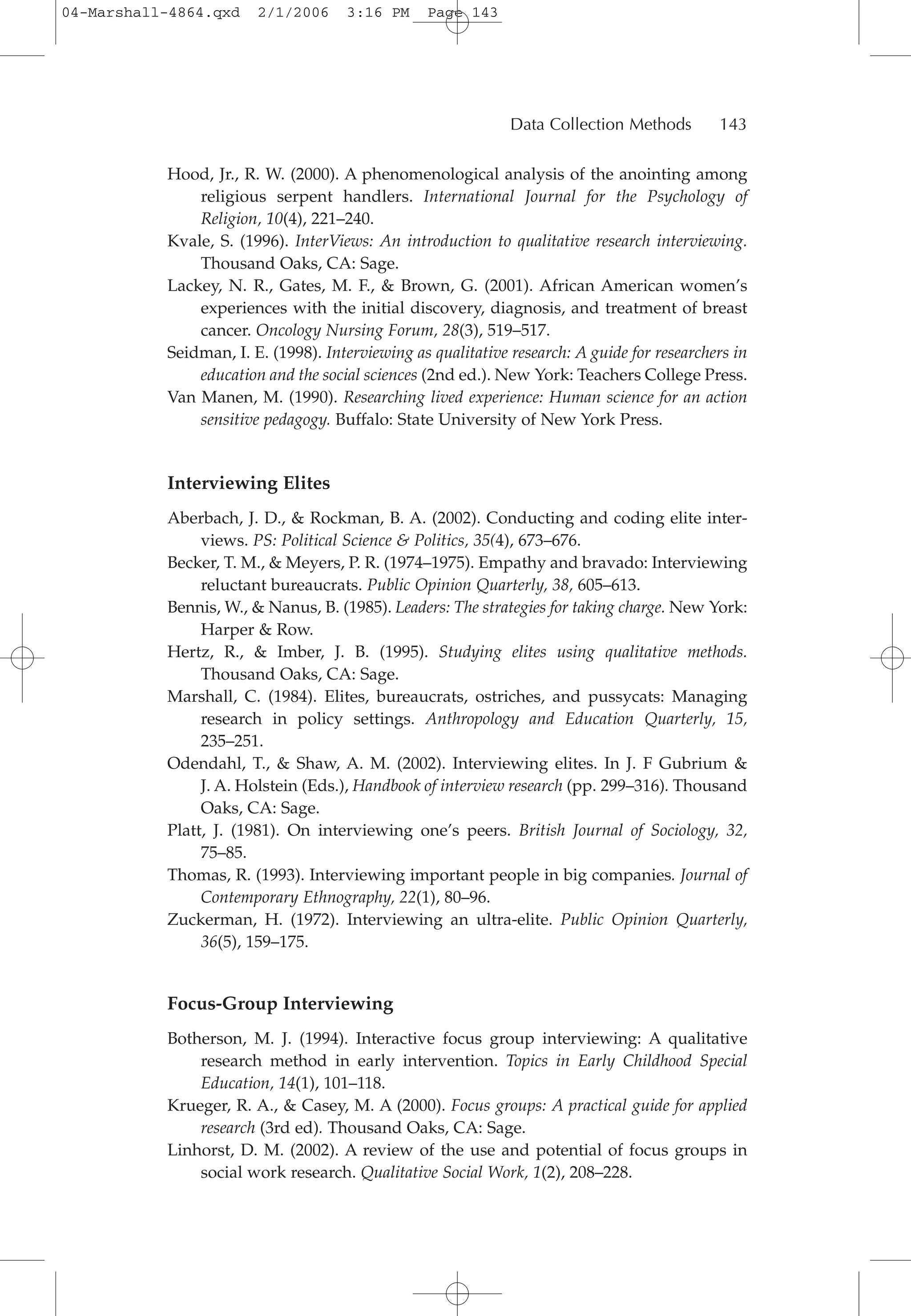 Hood, Jr., R. W. (2000). A phenomenological analysis of the anointing among
religious serpent handlers. International Journal for the Psychology of
Religion, 10(4), 221–240.
Kvale, S. (1996). InterViews: An introduction to qualitative research interviewing.
Thousand Oaks, CA: Sage.
Lackey, N. R., Gates, M. F., & Brown, G. (2001). African American women’s
experiences with the initial discovery, diagnosis, and treatment of breast
cancer. Oncology Nursing Forum, 28(3), 519–517.
Seidman, I. E. (1998). Interviewing as qualitative research: A guide for researchers in
education and the social sciences (2nd ed.). New York: Teachers College Press.
Van Manen, M. (1990). Researching lived experience: Human science for an action
sensitive pedagogy. Buffalo: State University of New York Press.
Interviewing Elites
Aberbach, J. D., & Rockman, B. A. (2002). Conducting and coding elite inter-
views. PS: Political Science & Politics, 35(4), 673–676.
Becker, T. M., & Meyers, P. R. (1974–1975). Empathy and bravado: Interviewing
reluctant bureaucrats. Public Opinion Quarterly, 38, 605–613.
Bennis, W., & Nanus, B. (1985). Leaders: The strategies for taking charge. New York:
Harper & Row.
Hertz, R., & Imber, J. B. (1995). Studying elites using qualitative methods.
Thousand Oaks, CA: Sage.
Marshall, C. (1984). Elites, bureaucrats, ostriches, and pussycats: Managing
research in policy settings. Anthropology and Education Quarterly, 15,
235–251.
Odendahl, T., & Shaw, A. M. (2002). Interviewing elites. In J. F Gubrium &
J. A. Holstein (Eds.), Handbook of interview research (pp. 299–316). Thousand
Oaks, CA: Sage.
Platt, J. (1981). On interviewing one’s peers. British Journal of Sociology, 32,
75–85.
Thomas, R. (1993). Interviewing important people in big companies. Journal of
Contemporary Ethnography, 22(1), 80–96.
Zuckerman, H. (1972). Interviewing an ultra-elite. Public Opinion Quarterly,
36(5), 159–175.
Focus-Group Interviewing
Botherson, M. J. (1994). Interactive focus group interviewing: A qualitative
research method in early intervention. Topics in Early Childhood Special
Education, 14(1), 101–118.
Krueger, R. A., & Casey, M. A (2000). Focus groups: A practical guide for applied
research (3rd ed). Thousand Oaks, CA: Sage.
Linhorst, D. M. (2002). A review of the use and potential of focus groups in
social work research. Qualitative Social Work, 1(2), 208–228.
Data Collection Methods 143
04-Marshall-4864.qxd 2/1/2006 3:16 PM Page 143
 