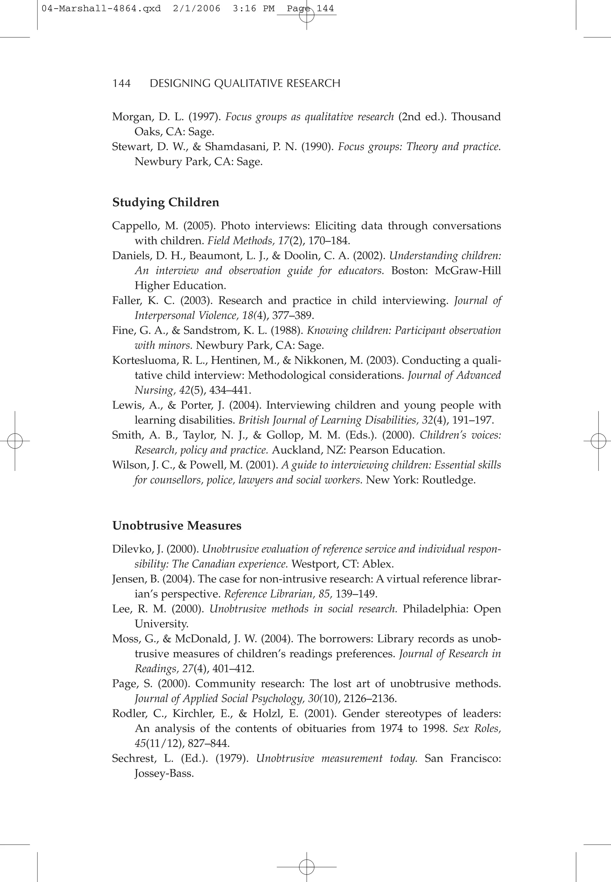 144 DESIGNING QUALITATIVE RESEARCH
Morgan, D. L. (1997). Focus groups as qualitative research (2nd ed.). Thousand
Oaks, CA: Sage.
Stewart, D. W., & Shamdasani, P. N. (1990). Focus groups: Theory and practice.
Newbury Park, CA: Sage.
Studying Children
Cappello, M. (2005). Photo interviews: Eliciting data through conversations
with children. Field Methods, 17(2), 170–184.
Daniels, D. H., Beaumont, L. J., & Doolin, C. A. (2002). Understanding children:
An interview and observation guide for educators. Boston: McGraw-Hill
Higher Education.
Faller, K. C. (2003). Research and practice in child interviewing. Journal of
Interpersonal Violence, 18(4), 377–389.
Fine, G. A., & Sandstrom, K. L. (1988). Knowing children: Participant observation
with minors. Newbury Park, CA: Sage.
Kortesluoma, R. L., Hentinen, M., & Nikkonen, M. (2003). Conducting a quali-
tative child interview: Methodological considerations. Journal of Advanced
Nursing, 42(5), 434–441.
Lewis, A., & Porter, J. (2004). Interviewing children and young people with
learning disabilities. British Journal of Learning Disabilities, 32(4), 191–197.
Smith, A. B., Taylor, N. J., & Gollop, M. M. (Eds.). (2000). Children’s voices:
Research, policy and practice. Auckland, NZ: Pearson Education.
Wilson, J. C., & Powell, M. (2001). A guide to interviewing children: Essential skills
for counsellors, police, lawyers and social workers. New York: Routledge.
Unobtrusive Measures
Dilevko, J. (2000). Unobtrusive evaluation of reference service and individual respon-
sibility: The Canadian experience. Westport, CT: Ablex.
Jensen, B. (2004). The case for non-intrusive research: A virtual reference librar-
ian’s perspective. Reference Librarian, 85, 139–149.
Lee, R. M. (2000). Unobtrusive methods in social research. Philadelphia: Open
University.
Moss, G., & McDonald, J. W. (2004). The borrowers: Library records as unob-
trusive measures of children’s readings preferences. Journal of Research in
Readings, 27(4), 401–412.
Page, S. (2000). Community research: The lost art of unobtrusive methods.
Journal of Applied Social Psychology, 30(10), 2126–2136.
Rodler, C., Kirchler, E., & Holzl, E. (2001). Gender stereotypes of leaders:
An analysis of the contents of obituaries from 1974 to 1998. Sex Roles,
45(11/12), 827–844.
Sechrest, L. (Ed.). (1979). Unobtrusive measurement today. San Francisco:
Jossey-Bass.
04-Marshall-4864.qxd 2/1/2006 3:16 PM Page 144
 