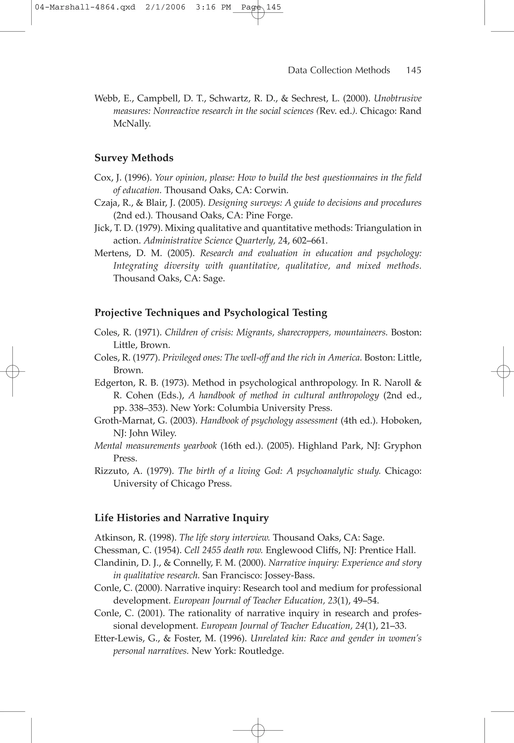Webb, E., Campbell, D. T., Schwartz, R. D., & Sechrest, L. (2000). Unobtrusive
measures: Nonreactive research in the social sciences (Rev. ed.). Chicago: Rand
McNally.
Survey Methods
Cox, J. (1996). Your opinion, please: How to build the best questionnaires in the field
of education. Thousand Oaks, CA: Corwin.
Czaja, R., & Blair, J. (2005). Designing surveys: A guide to decisions and procedures
(2nd ed.). Thousand Oaks, CA: Pine Forge.
Jick, T. D. (1979). Mixing qualitative and quantitative methods: Triangulation in
action. Administrative Science Quarterly, 24, 602–661.
Mertens, D. M. (2005). Research and evaluation in education and psychology:
Integrating diversity with quantitative, qualitative, and mixed methods.
Thousand Oaks, CA: Sage.
Projective Techniques and Psychological Testing
Coles, R. (1971). Children of crisis: Migrants, sharecroppers, mountaineers. Boston:
Little, Brown.
Coles, R. (1977). Privileged ones: The well-off and the rich in America. Boston: Little,
Brown.
Edgerton, R. B. (1973). Method in psychological anthropology. In R. Naroll &
R. Cohen (Eds.), A handbook of method in cultural anthropology (2nd ed.,
pp. 338–353). New York: Columbia University Press.
Groth-Marnat, G. (2003). Handbook of psychology assessment (4th ed.). Hoboken,
NJ: John Wiley.
Mental measurements yearbook (16th ed.). (2005). Highland Park, NJ: Gryphon
Press.
Rizzuto, A. (1979). The birth of a living God: A psychoanalytic study. Chicago:
University of Chicago Press.
Life Histories and Narrative Inquiry
Atkinson, R. (1998). The life story interview. Thousand Oaks, CA: Sage.
Chessman, C. (1954). Cell 2455 death row. Englewood Cliffs, NJ: Prentice Hall.
Clandinin, D. J., & Connelly, F. M. (2000). Narrative inquiry: Experience and story
in qualitative research. San Francisco: Jossey-Bass.
Conle, C. (2000). Narrative inquiry: Research tool and medium for professional
development. European Journal of Teacher Education, 23(1), 49–54.
Conle, C. (2001). The rationality of narrative inquiry in research and profes-
sional development. European Journal of Teacher Education, 24(1), 21–33.
Etter-Lewis, G., & Foster, M. (1996). Unrelated kin: Race and gender in women’s
personal narratives. New York: Routledge.
Data Collection Methods 145
04-Marshall-4864.qxd 2/1/2006 3:16 PM Page 145
 