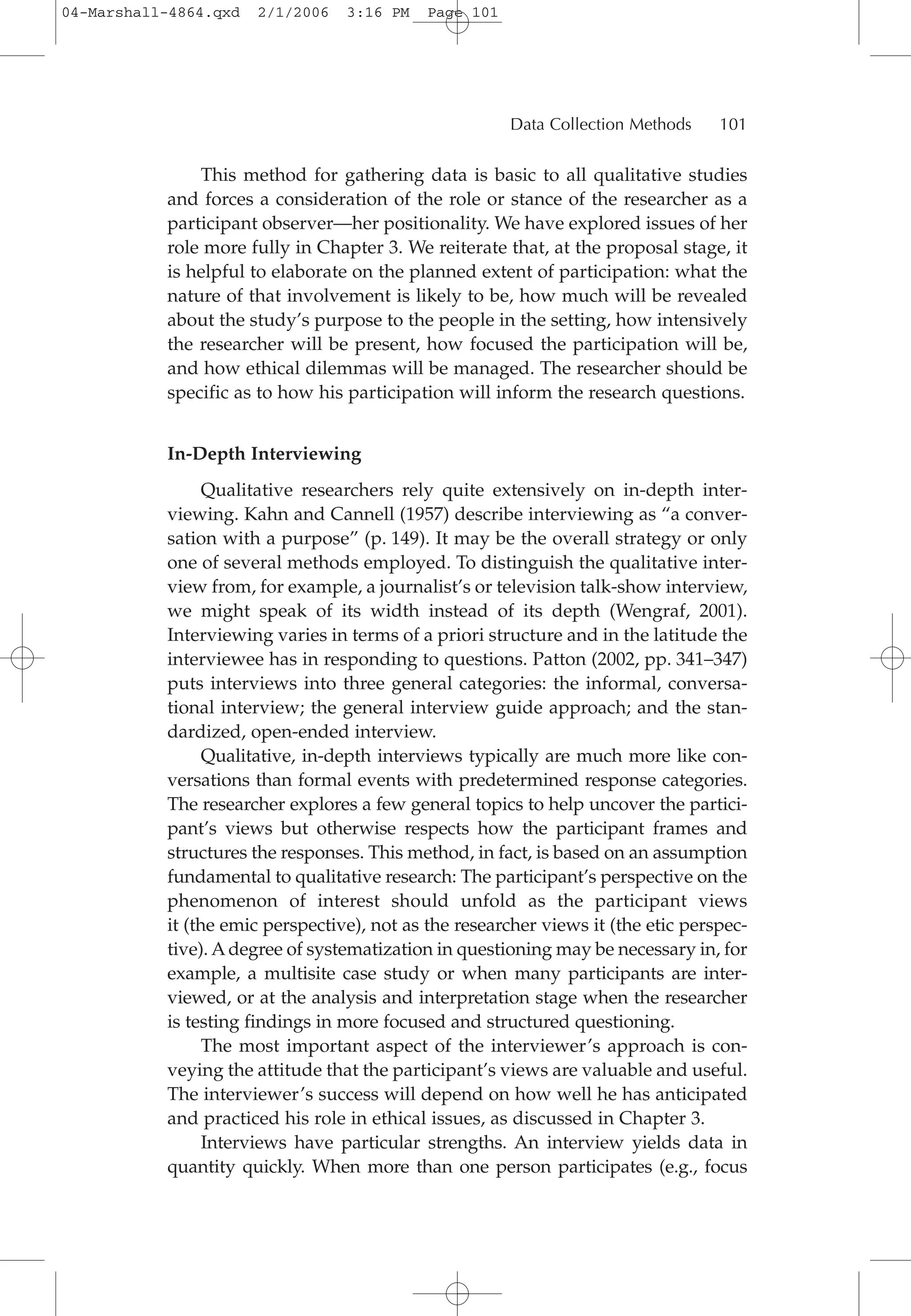 This method for gathering data is basic to all qualitative studies
and forces a consideration of the role or stance of the researcher as a
participant observer—her positionality. We have explored issues of her
role more fully in Chapter 3. We reiterate that, at the proposal stage, it
is helpful to elaborate on the planned extent of participation: what the
nature of that involvement is likely to be, how much will be revealed
about the study’s purpose to the people in the setting, how intensively
the researcher will be present, how focused the participation will be,
and how ethical dilemmas will be managed. The researcher should be
specific as to how his participation will inform the research questions.
In-Depth Interviewing
Qualitative researchers rely quite extensively on in-depth inter-
viewing. Kahn and Cannell (1957) describe interviewing as “a conver-
sation with a purpose” (p. 149). It may be the overall strategy or only
one of several methods employed. To distinguish the qualitative inter-
view from, for example, a journalist’s or television talk-show interview,
we might speak of its width instead of its depth (Wengraf, 2001).
Interviewing varies in terms of a priori structure and in the latitude the
interviewee has in responding to questions. Patton (2002, pp. 341–347)
puts interviews into three general categories: the informal, conversa-
tional interview; the general interview guide approach; and the stan-
dardized, open-ended interview.
Qualitative, in-depth interviews typically are much more like con-
versations than formal events with predetermined response categories.
The researcher explores a few general topics to help uncover the partici-
pant’s views but otherwise respects how the participant frames and
structures the responses. This method, in fact, is based on an assumption
fundamental to qualitative research: The participant’s perspective on the
phenomenon of interest should unfold as the participant views
it (the emic perspective), not as the researcher views it (the etic perspec-
tive). Adegree of systematization in questioning may be necessary in, for
example, a multisite case study or when many participants are inter-
viewed, or at the analysis and interpretation stage when the researcher
is testing findings in more focused and structured questioning.
The most important aspect of the interviewer’s approach is con-
veying the attitude that the participant’s views are valuable and useful.
The interviewer’s success will depend on how well he has anticipated
and practiced his role in ethical issues, as discussed in Chapter 3.
Interviews have particular strengths. An interview yields data in
quantity quickly. When more than one person participates (e.g., focus
Data Collection Methods 101
04-Marshall-4864.qxd 2/1/2006 3:16 PM Page 101
 