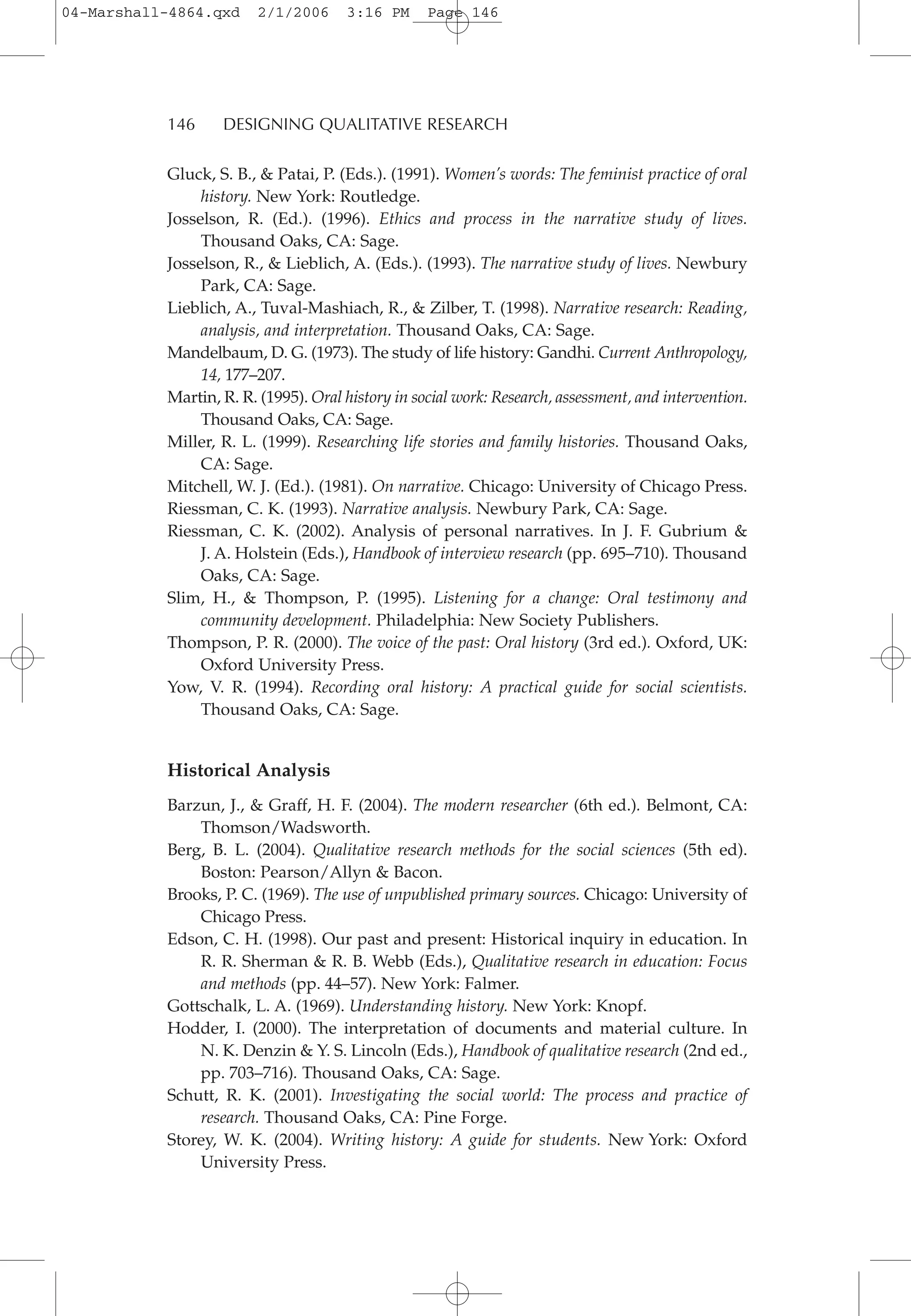 Gluck, S. B., & Patai, P. (Eds.). (1991). Women’s words: The feminist practice of oral
history. New York: Routledge.
Josselson, R. (Ed.). (1996). Ethics and process in the narrative study of lives.
Thousand Oaks, CA: Sage.
Josselson, R., & Lieblich, A. (Eds.). (1993). The narrative study of lives. Newbury
Park, CA: Sage.
Lieblich, A., Tuval-Mashiach, R., & Zilber, T. (1998). Narrative research: Reading,
analysis, and interpretation. Thousand Oaks, CA: Sage.
Mandelbaum, D. G. (1973). The study of life history: Gandhi. Current Anthropology,
14, 177–207.
Martin, R. R. (1995). Oral history in social work: Research, assessment, and intervention.
Thousand Oaks, CA: Sage.
Miller, R. L. (1999). Researching life stories and family histories. Thousand Oaks,
CA: Sage.
Mitchell, W. J. (Ed.). (1981). On narrative. Chicago: University of Chicago Press.
Riessman, C. K. (1993). Narrative analysis. Newbury Park, CA: Sage.
Riessman, C. K. (2002). Analysis of personal narratives. In J. F. Gubrium &
J. A. Holstein (Eds.), Handbook of interview research (pp. 695–710). Thousand
Oaks, CA: Sage.
Slim, H., & Thompson, P. (1995). Listening for a change: Oral testimony and
community development. Philadelphia: New Society Publishers.
Thompson, P. R. (2000). The voice of the past: Oral history (3rd ed.). Oxford, UK:
Oxford University Press.
Yow, V. R. (1994). Recording oral history: A practical guide for social scientists.
Thousand Oaks, CA: Sage.
Historical Analysis
Barzun, J., & Graff, H. F. (2004). The modern researcher (6th ed.). Belmont, CA:
Thomson/Wadsworth.
Berg, B. L. (2004). Qualitative research methods for the social sciences (5th ed).
Boston: Pearson/Allyn & Bacon.
Brooks, P. C. (1969). The use of unpublished primary sources. Chicago: University of
Chicago Press.
Edson, C. H. (1998). Our past and present: Historical inquiry in education. In
R. R. Sherman & R. B. Webb (Eds.), Qualitative research in education: Focus
and methods (pp. 44–57). New York: Falmer.
Gottschalk, L. A. (1969). Understanding history. New York: Knopf.
Hodder, I. (2000). The interpretation of documents and material culture. In
N. K. Denzin & Y. S. Lincoln (Eds.), Handbook of qualitative research (2nd ed.,
pp. 703–716). Thousand Oaks, CA: Sage.
Schutt, R. K. (2001). Investigating the social world: The process and practice of
research. Thousand Oaks, CA: Pine Forge.
Storey, W. K. (2004). Writing history: A guide for students. New York: Oxford
University Press.
146 DESIGNING QUALITATIVE RESEARCH
04-Marshall-4864.qxd 2/1/2006 3:16 PM Page 146
 